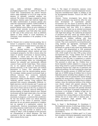 some        stable     individual       differences     in   Ornoy A. The impact of intrauterine exposure versus
      psychophysiological traits. To control for the effect of         postnatal environment in neurodevelopmental toxicity:
      overall EEG synchronization the relation between                 long-term neurobehavioral studies in children at risk
      relative alpha amplitudes in 6.4-10 Hz range and the             for developmental disorders. Toxicol Lett 2003; 140-
      duration of internally controlled attention was                  141:171-81.
      analyzed. The infants with longer compared to shorter            Abstract: Various investigators have shown that
      anticipatory attention spans had relatively higher 6.8           enriched environment may positively affect the early
      Hz alpha synchronization at posterior parietal sites             brain development of experimental animals.
      under this experimental condition. CONCLUSIONS: It               Environment was also shown to positively affect the
      was suggested that alpha synchronization over                    development of young children born to mothers of low
      posterior parietal cortex reflects an active inhibition of       socio-economic class (low SES). It is unknown,
      certain parietal networks involved in maintaining                however, to what extent can an enriched environment
      attention to peripheral visual field rather than merely          improve the developmental outcome of children born
      an 'idle' state of this cortical area. Such an inhibition        with slight brain damage. We studied the development
      appears to allow infants to avoid interference of                of preschool and early school age children born to
      concurrent visual stimulation at the periphery of the            heroin dependent parents raised at home or adopted in
      visual field.                                                    comparison to children suffering only from
                                                                       environmental deprivation (low parental SES) and to
Orfali K. Parental role in medical decision-making: fact or            controls. They were examined by several professionals,
     fiction? A comparative study of ethical dilemmas in               using standard, age appropriate, neurological and
     French and American neonatal intensive care units. Soc            psychological tests. Similar evaluations were
     Sci         Med           2004;          58(10):2009-22.          performed on a group of early school age children born
     Abstract: Neonatal intensive care has been studied                to mothers with pregestational or with gestational
     from an epidemiological, ethical, medical and even                diabetes and on a group of children born prematurely,
     sociological perspective, but little is known about the           with a birth weight of less than 1500 g using various
     impact of parental involvement in decision-making,                developmental tests. Young children born to heroin
     especially in critical cases. We rely here on a                   dependent mothers and fathers raised at home and
     comparative, case-based approach to study the parental            children of low SES had, in comparison to controls,
     role in decision-making within two technologically                lower intellectual skills and a higher rate of inattention.
     identical but culturally and institutionally different            This persisted at school age, too. Children born to
     contexts: France and the United States. These contexts            heroin dependent mothers adopted at a young age and
     rely on two opposed models of decision-making:                    hence being raised in a good environment had normal
     parental autonomy in the United States and medical                intellectual function but a high rate of inattention and
     paternalism in France. This paternalism model                     behavioral problems. We also examined the school age
     excludes parents from the decision-making process.                children for possible presence of ADHD and found a
     We investigate whether parental involvement leads to              high rate of ADHD among all children born to heroin
     different outcomes from exclusively medically                     dependent parents including those adopted, as well as
     determined decisions or whether "technological                    in the children with low parental SES. Similar findings
     imperatives" outplay all other factors to shape a unique,         regarding the strong positive influence of an enriched
     'medically optimal' outcome. Using empirical data                 environment were observed in children born to diabetic
     generated from extensive ethnographic fieldwork, in-              mothers, where the intellectual abilities of the children
     depth interviews with 60 clinicians and 71 parents and            were directly related with parental education. The
     chart review over a year in two neonatal intensive care           cognitive abilities of the children born prematurely
     units (one in France and one in the US), we analyze the           were also strongly associated with parental education
     factors that can explain the observed differences in              and not with the degree of perinatal complications. In
     decision-making in medically identical cases. Parental            conclusion, in all groups of children at high risk for
     involvement and the legal context play a less role than           developmental problems was found that the
     physicians' differential use of certainty versus                  environment has a strong influence on their intellectual
     uncertainty in prognosis, a conclusion that corroborates          abilities but not on motor skills or attention span. A
     the fact that medical control over ethical dilemmas               good environment (high parental SES) may
     remains even in the context of autonomy. French                   significantly improve the outcome.
     physicians do not ask parents permission to withdraw
     care (as expected in a paternalistic context); but            Ornoy A, Segal J, Bar-Hamburger R, Greenbaum C.
     symmetrically, American neonatologists (despite the               Developmental outcome of school-age children born to
     prevailing autonomy model) tend not to ask permission             mothers with heroin dependency: importance of
     to continue. The study provides an analysis of the                environmental factors. Dev Med Child Neurol 2001;
     making of "ethics", with an emphasis on how decisions             43(10):668-75.
     are conceptualized as ethical dilemmas. The final                 Abstract: Development of children aged 5 to 12 years
     conclusion is that the ongoing medical authority on               born to mothers with heroin dependency raised at home
     ethics remains the key issue.                                     or adopted was studied in comparison with: (1)
755
 