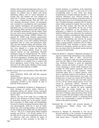 children with environmental deprivation alone (i.e. low          hospital discharge, on completion of the domiciliary
      parental socioeconomic status [SES] and evidence of              care programme and after 1 y, and in the CG at the
      neglect), (2) children born to fathers with heroin               corresponding points in time, which were during
      dependency fathers, and (3) control individuals of               hospitalization, at hospital discharge and after 1 y. No
      average SES. One hundred and sixty children (84                  statistical differences were observed between the
      males and 76 females; average age at examination 8               groups in emotional well-being, except that mothers in
      years) were evaluated between 1998 and 1999. All                 the EDG had a lower level of situational anxiety at the
      were attending mainstream schools. All participants              time of hospital discharge compared with CG mothers
      were examined by a paediatrician and a psychologist              whose infants remained in hospital. One year after the
      using standard neurological and psychological age-               birth, the EDG mothers said they had felt better
      appropriate tests, as well as tests and questionnaires to        prepared to take responsibility for the care of their
      assess learning ability and attention span. The Conners          babies after completion of the domiciliary care
      and Achenbach questionnaires and the Pollack Taper               programme, in contrast to CG mothers. However, no
      test were used to assess possible presence of attention-         statistical differences were observed in the recollection
      deficit-hyperactivity disorder (ADHD). Mothers were              of anxiety, confidence in handling the baby and periods
      assessed for ADHD using Wender's questionnaire.                  of mental imbalance. No statistical difference was
      Children born to parents with heroin dependency raised           observed in breastfeeding rates between the groups.
      at home and those of low SES exhibited intellectual              Fathers in the EDG group tended to perceive their
      impairment both on verbal and performance skills.                babies as being healthier, compared with CG fathers.
      They also had impaired reading and arithmetic skills.            CONCLUSION: Early discharge of preterm infants
      Children born to mothers with heroin dependency but              followed by domiciliary nursing care did not seem to
      who were adopted at a young age had normal                       have any major effect on the parents' anxiety and their
      intellectual and learning abilities, except for some             assessment of infant health.
      reduced function on the performance Wechsler
      Intelligence Scale for Children-Revised. We found a         Osman M, Kebede Y, Anberbir S. Magnitude and pattern of
      high rate of ADHD among all children born to parents            injuries in north Gondar administrative zone, northwest
      with heroin dependency, including those adopted, as             Ethiopia. Ethiop Med J 2003; 41(3):213-20.
      well as in children with low parental SES. The highest          Abstract: A prospective study was carried out between
      rate of ADHD was in children born to mothers with               April and July 2000 in North Gondar administrative
      heroin dependency raised at home, being twice that              zone, Northwest Ethiopia, to assess the magnitude,
      observed in the other groups. Mothers of these groups           pattern, outcome and burden of injuries. All trauma
      of children also had a high rate of ADHD.                       victims presenting to twenty health institutions were
                                                                      included. Of 37026 patients registered, 1982 (5.4%)
Orr RD. Clinical ethics case consultation. Ethics Med 2002;           presented with injury as main complaint. Trauma
     18(2):33-4.                                                      constituted about 46% of surgical patients, which
     Notes: GENERAL NOTE: KIE: KIE Bib: treatment                     shows a significant burden to the institutions. Seventy
     refusal/minors                                                   three percent of the injured patients were males. The
     Abstract: Question: Should we seek a court order to use          leading cause of injury was assault (48.5%) followed
     blood products and/or extra-corporeal membrane                   by fall down injury (18.6%) and road traffic injuries
     oxygenation (ECMO) on this critically ill child of               (14.7%). Of the vehicle related injuries, 59.6% were
     Jehovah's Witness parents?                                       caused by commercial vehicles. Admission was
                                                                      required in 15.2% of the injured patients. An average
Ortenstrand A, Winbladh B, Nordstrom G, Waldenstrom U.                of 4.2 hours was required for initial outpatient
     Early discharge of preterm infants followed by                   management. The average hospital stay for the
     domiciliary nursing care: parents' anxiety, assessment           admitted patients was twelve and half days. In this and
     of infant health and breastfeeding. Acta Paediatr 2001;          other parts of Ethiopia, injury prevention efforts should
     90(10):1190-5.                                                   focus on assault, falls and transport safety with special
     Abstract: The aim of this study was to evaluate the              attention to commercial vehicles. A community-based
     effect of early discharge of preterm infants, followed           study is also recommended to explore the burden of
     by domiciliary nursing care, on the parents' anxiety,            trauma on the general community.
     their assessment of infant health and breastfeeding.
     Seventy-five families including 88 preterm infants who       Osterhoudt KC. A toddler with recurrent episodes of
     were physiologically stable but in need of further                unresponsiveness. Pediatr Emerg Care 2004;
     special care, such as gavage feeding, were allocated to           20(3):195-7.
     an early discharge group (EDG) that was offered home
     visits (n = 40), or to a control group offered standard      Overstreet K, Mannino FL, Benirschke K. The role of
     neonatal care (CG) (n = 35). Seventy families (37 in             placental pathology in the evaluation of interpersonal
     the EDG and 33 in the CG) completed the study to the             violence: a case of abdominal gunshot wound in a 27-
     1-y follow-up. Data were collected by means of                   week gravid uterus. J Perinatol 2002; 22(8):675-8.
     questionnaires on three occasions: in the EDG, at
756
 