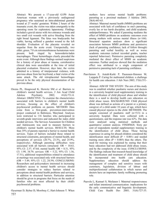 Abstract: We present a 17-year-old G1P0 Asian                   mothers have serious mental health problems:
      American woman with a previously undiagnosed                    parenting as a proximal mediator. J Adolesc 2005;
      pregnancy who sustained an intra-abdominal gunshot              28(4):443-63.
      wound at 27 weeks' gestation. Within 2 hours of the             Abstract: Maternal mental health (MMH) problems are
      traumatic event, the victim was taken emergently to the         associated with lack of confidence in one's parenting,
      operating room for exploratory laparotomy. Findings             overly lax or too harsh discipline, and child academic
      included a gravid uterus with two entrance wounds and           underperformance. We asked if parenting mediates the
      two small exit wounds with active bleeding from the             effect of MMH problems on academic outcomes even
      right broad ligament. The fetus was bradycardic but             among mothers with serious mental illness (n=164).
      viable, having suffered a gunshot wound to the left             Structural equation analyses show a significant
      shoulder. Evaluation of the placenta revealed no                association between MMH problems and permissive
      sequelae from the acute event. Unexpectedly, two                (lack of parenting confidence, lack of follow through)
      older, green, 7.0 cm retromembranous hematomas were             parenting and verbal hostility as well as worse
      present,    both     ringed    by    hemosiderin-laden          academic outcomes (school recorded grades, teacher
      macrophages. These hemorrhages clearly preceded the             reported behaviour). Permissive parenting completely
      acute event. Although these findings seemed suspicious          mediated the direct effect of MMH on academic
      for a history of prior abuse or trauma, corroborative           outcomes. Further analyses showed that the mediation
      clinical data were unavailable at the time of initial           effect was attributed to a single component of
      placental evaluation. However, days later, the victim           permissive parenting-lack of parenting confidence.
      admitted to a history of interpersonal violence, with
      previous abuse from her boyfriend, a fatal victim of the   Paavilainen E, Astedt-Kurki P, Paunonen-Ilmonen M,
      same attack. The old retroplacental hemorrhages                 Laippala P. Caring for maltreated children: a challenge
      proved to be the only physical documentation of her             for health care education. J Adv Nurs 2002; 37(6):551-
      previous abuse.                                                 7.
                                                                      Abstract: AIM OF THE STUDY: The aim of this study
Owens PL, Hoagwood K, Horwitz SM et al. Barriers to                   was to establish whether paediatric nurses and doctors
    children's mental health services. J Am Acad Child                in a university hospital need supplementary training in
    Adolesc        Psychiatry        2002;       41(6):731-8.         the identification of child physical abuse and whether
    Abstract: OBJECTIVE: To examine the characteristics               there is a need to develop health care education on
    associated with barriers to children's mental health              child abuse issues. BACKGROUND: Child physical
    services, focusing on the effect of children's                    abuse was defined as actions of a parent or a primary
    psychosocial problems on parents. METHOD: Data                    caregiver of a child under 18 years of age, which have
    come from a first-grade, prevention-intervention                  caused physical injuries to the child. METHODS: The
    project conducted in Baltimore, Maryland. Analyses                sample consisted of paediatric staff (n=513) in a
    were restricted to 116 families who participated in               university hospital. Data were collected with a
    seventh-grade interviews and indicated the index child            questionnaire, and the response rate was 62%. The data
    needed services. The Services Assessment for Children             were analysed using statistical methods and
    and Adolescents was used to measure barriers to                   quantitative content analysis. FINDINGS: Sixty per
    children's mental health services. RESULTS: More                  cent of respondents needed supplementary training in
    than 35% of parents reported a barrier to mental health           the identification of child abuse. Those having
    services. Types of barriers included those related to             experience in caring for abused children considered the
    structural constraints, perceptions of mental health, and         identification most difficult (P < 0.001) and needed
    perceptions of services (20.7%, 23.3%, and 25.9%,                 training more often (P < 0.005) than the others. The
    respectively). Although parenting difficulties were               need for training was explained by stating that their
    associated with all barriers (structural: OR = 10.63,             basic education had not addressed child abuse issues,
    95% CI: 2.37, 47.64; mental health: OR = 8.31, 95%                and by the complexity of the issue. CONCLUSIONS:
    CI: 1.99, 34.79; services: OR = 5.22, 95% CI: 1.56,               The findings indicate that research-based knowledge of
    17.51), additional responsibilities related to attendance         the identification and treatment of child abuse should
    at meetings was associated only with structural barriers          be incorporated into health care education.
    (OR = 5.49, 95% CI: 1.22, 24.59). CONCLUSIONS:                    Supplementary education should address the
    Researchers and policymakers interested in increasing             management of complex and sensitive issues with
    children's access to mental health services should                customers, legislation, division of labour and
    consider strategies to reduce barriers related to                 multiprofessional collaboration in which nurses and
    perceptions about mental health problems and services,            doctors have an important, family wellbeing promoting
    in addition to structural barriers. Particular attention          role.
    should be given to programs that focus on the needs of
    families who are most affected by their child's              Paavola L, Kunnari S, Moilanen I. Maternal responsiveness
    psychosocial problems.                                           and infant intentional communication: implications for
                                                                     the early communicative and linguistic development.
Oyserman D, Bybee D, Mowbray C, Hart-Johnson T. When                 Child Care Health Dev 2005; 31(6):727-35.
757
 
