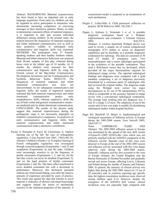 Abstract: BACKGROUND: Maternal responsiveness                    connectionist model is proposed as an instantiation of
      has been found to have an important role in early                such mechanisms.
      language acquisition. From early on, children can also
      be regarded as active participants in interaction who       Paeglis C, Loftus-Hills A. Child protection: reflection on
      demonstrate increasing competence in conveying                   practice. RCM Midwives 2004; 7(6):246-7.
      messages to their interactive partners. Hence, in order
      to demonstrate consistent effects of maternal responses,    Pagani L, Jyrkinen L, Niinimaki J et al. A portable
      it is important to take into account individual                 diagnostic workstation based on a Webpad:
      differences among children. In the present study, the           implementation and evaluation. J Telemed Telecare
      relation between the frequencies of maternal responses          2003;                                          9(4):225-9.
      and infant intentional communicative acts as well as            Abstract: A wireless hand-held Webpad device was
      their predictive validity to subsequent early                   used to review a sample set of cranial computerized
      communicative and linguistic skills was examined.               tomography (CT) studies to assess its diagnostic
      METHODS: The participants were 27 Finnish-                      capabilities and its feasibility as a portable diagnostic
      speaking mothers and their healthy firstborn infants.           workstation for radiology. The data-set consisted of 30
      Maternal and infant interactive behaviour was analysed          head CT studies of emergency cases. Two
      from 20-min samples of free play collected during               neuroradiologists and a senior radiologist participated
      home visits at the infants' age of 10 months. At 12             in the evaluation of the portable workstation. They
      months the children were assessed for their                     used a Web-based viewer that we developed, which
      communicative and linguistic skills by using the                provided all the major functionalities required for
      Finnish version of the MacArthur Communicative                  radiological image review. The reported radiological
      Development Inventories and the Communication and               findings and diagnoses were compared with a gold
      Symbolic Behaviour Scales. RESULTS: The                         standard, comprising a set of diagnoses previously
      frequencies of maternal responses and infant                    formulated by a consensus panel of radiologists who
      intentional     communicative       acts    were     not        had reviewed the original studies. The diagnoses made
      intercorrelated. As for subsequent communicative and            using the Webpad were correct (no major
      linguistic skills, the results of regression analyses           discrepancies) in 82 out of 90 interpretations (91%),
      indicated that both maternal responsiveness and infant          which is comparable to the accuracy reported in image
      intentional      communication         predict     early        review with a conventional radiological workstation.
      comprehensive skills, whereas expressive skills--the            The average total working time per diagnosis was 5
      use of both verbal and gestural communicative means--           min 25 s (range 2-12 min). The simplicity of use of the
      are predicted only by infant intentional communication.         system and its low cost make it suitable for distributing
      CONCLUSION: The results of the present study                    radiological studies within hospital facilities.
      suggest that maternal responsiveness during the
      prelinguistic stage is not necessarily dependent on         Paget WJ, Meerhoff TJ, Meijer A. Epidemiological and
      children's communicative competence. As predictors of            virological assessment of influenza activity in Europe
      early communicative and linguistic skills, both                  during the 2003-2004 season. Euro Surveill 2005;
      maternal responsiveness and infant intentional                   10(4):107-11.
      communication make a distinctive contribution.                   Notes:        CORPORATE              NAME:          EISS
                                                                       Abstract: The 2003-2004 influenza season in Europe
Pacton S, Perruchet P, Fayol M, Cleeremans A. Implicit                 was dominated by the spread of the new drift variant
     learning out of the lab: the case of orthographic                 A/Fujian/411/2002 (H3N2)-like virus which was not
     regularities. J Exp Psychol Gen 2001; 130(3):401-26.              perfectly matched with the A(H3N2) component of the
     Abstract: Children's (Grades 1 to 5) implicit learning of         influenza vaccine. Sporadic cases of this virus were
     French orthographic regularities was investigated                 detected in Europe at the end of the 2002-2003 season
     through nonword judgment (Experiments 1 and 2) and                and influenza activity associated with this virus began
     completion (Experiments 3a and 3b) tasks. Children                relatively early during the 2003-2004 season.
     were increasingly sensitive to (a) the frequency of               Generally, influenza activity first occurred in the west
     double consonants (Experiments 1, 2, and 3a), (b) the             of Europe (Ireland, the United Kingdom and the
     fact that vowels can never be doubled (Experiment 2),             Iberian Peninsula) in October/November and gradually
     and (c) the legal position of double consonants                   moved east across Europe, affecting Latvia, Lithuania
     (Experiments 2 and 3b). The latter effect transferred to          and Poland during the months of January and February
     never doubled consonants but with a decrement in                  2004. In general, the intensity of clinical activity was
     performance. Moreover, this decrement persisted                   higher than during the 2002-2003 season (in 13 out of
     without any trend toward fading, even after the massive           20 networks) and, in countries reporting age specific
     amounts of experience provided by years of practice.              data, the highest consultation incidences were observed
     This result runs against the idea that transfer to novel          among children aged 0-14. However, despite the
     material is indicative of abstract rule-based knowledge           emergence of the A(H3N2) drift variant, clinical
     and suggests instead the action of mechanisms                     incidences were not especially high compared with
     sensitive to the statistical properties of the material. A
758
 