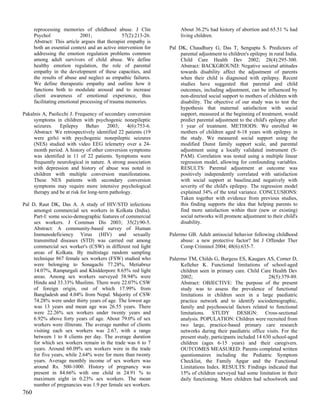 reprocessing memories of childhood abuse. J Clin                About 36.2% had history of abortion and 65.51 % had
      Psychol                2001;              57(2):213-26.         living children.
      Abstract: This article argues that therapist empathy is
      both an essential context and an active intervention for   Pal DK, Chaudhury G, Das T, Sengupta S. Predictors of
      addressing the emotion regulation problems common               parental adjustment to children's epilepsy in rural India.
      among adult survivors of child abuse. We define                 Child Care Health Dev 2002; 28(4):295-300.
      healthy emotion regulation, the role of parental                Abstract: BACKGROUND: Negative societal attitudes
      empathy in the development of these capacities, and             towards disability affect the adjustment of parents
      the results of abuse and neglect as empathic failures.          when their child is diagnosed with epilepsy. Recent
      We define therapeutic empathy and outline how it                studies have suggested that parental and child
      functions both to modulate arousal and to increase              outcomes, including adjustment, can be influenced by
      client awareness of emotional experience, thus                  non-directed social support to mothers of children with
      facilitating emotional processing of trauma memories.           disability. The objective of our study was to test the
                                                                      hypothesis that maternal satisfaction with social
Pakalnis A, Paolicchi J. Frequency of secondary conversion            support, measured at the beginning of treatment, would
     symptoms in children with psychogenic nonepileptic               predict parental adjustment to the child's epilepsy after
     seizures. Epilepsy Behav 2003; 4(6):753-6.                       1 year of treatment. METHODS: We enrolled 46
     Abstract: We retrospectively identified 22 patients (19          mothers of children aged 6-18 years with epilepsy in
     were girls) with psychogenic nonepileptic seizures               the study. We measured social support using the
     (NES) studied with video EEG telemetry over a 24-                modified Dunst family support scale, and parental
     month period. A history of other conversion symptoms             adjustment using a locally validated instrument (S-
     was identified in 11 of 22 patients. Symptoms were               PAM). Correlation was tested using a multiple linear
     frequently neurological in nature. A strong association          regression model, allowing for confounding variables.
     with depression and history of abuse was noted in                RESULTS: Parental adjustment at outcome was
     children with multiple conversion manifestations.                positively independently correlated with satisfaction
     These NES patients with secondary conversion                     with social support at baseline,and negatively with
     symptoms may require more intensive psychological                severity of the child's epilepsy. The regression model
     therapy and be at risk for long-term pathology.                  explained 34% of the total variance. CONCLUSIONS:
                                                                      Taken together with evidence from previous studies,
Pal D, Raut DK, Das A. A study of HIV/STD infections                  this finding supports the idea that helping parents to
     amongst commercial sex workers in Kolkata (India).               find more satisfaction within their (new or existing)
     Part-I: some socio-demographic features of commercial            social networks will promote adjustment to their child's
     sex workers. J Commun Dis 2003; 35(2):90-5.                      disability.
     Abstract: A community-based survey of Human
     Immunodeficiency Virus (HIV) and sexually                   Palermo GB. Adult antisocial behavior following childhood
     transmitted diseases (STD) was carried out among                 abuse: a new protective factor? Int J Offender Ther
     commercial sex worker's (CSW) in different red light             Comp Criminol 2004; 48(6):635-7.
     areas of Kolkata. By multistage random sampling
     technique 867 female sex workers (FSW) studied who          Palermo TM, Childs G, Burgess ES, Kaugars AS, Comer D,
     were belonging to Sonagachi 77.28%, Metiabruz                    Kelleher K. Functional limitations of school-aged
     14.07%, Rampurgali and Khidderpore 8.65% red light               children seen in primary care. Child Care Health Dev
     areas. Among sex workers surveyed 58.94% were                    2002;                                     28(5):379-89.
     Hindu and 33.33% Muslims. There were 22.07% CSW                  Abstract: OBJECTIVE: The purpose of the present
     of foreign origin, out of which 17.99% from                      study was to assess the prevalence of functional
     Bangladesh and 4.04% from Nepal. Majority of CSW                 limitations in children seen in a large paediatric
     74.28% were under thirty years of age. The lowest age            practice network and to identify sociodemographic,
     was 13 years and mean age was 26.55 years. There                 family and psychosocial factors related to functional
     were 22.26% sex workers under twenty years and                   limitations. STUDY DESIGN: Cross-sectional
     6.92% above forty years of age. About 79.0% of sex               analysis. POPULATION: Children were recruited from
     workers were illiterate. The average number of clients           two large, practice-based primary care research
     visiting each sex workers was 2.67, with a range                 networks during their paediatric office visits. For the
     between 1 to 8 clients per day. The average duration             present study, participants included 14 630 school-aged
     for which sex workers remain in the trade was 6 to 7             children (ages 6-15 years) and their caregivers.
     years. Around 60.09% sex workers were in the trade               OUTCOMES MEASURED: Parents completed written
     for five years, while 2.64% were for more than twenty            questionnaires including the Pediatric Symptom
     years. Average monthly income of sex workers was                 Checklist, the Family Apgar and the Functional
     around Rs. 500-1000. History of pregnancy was                    Limitations Index. RESULTS: Findings indicated that
     present in 84.66% with one child in 24.91 % to                   15% of children surveyed had some limitation in their
     maximum eight in 0.23% sex workers. The mean                     daily functioning. More children had schoolwork and
     number of pregnancies was 1.9 per female sex workers.
760
 