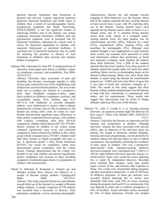 physical function limitations than limitations in               characteristics, Internet use, and attitudes towards
      personal and self-care. Logistic regression equations           engaging in illicit behaviors over the Internet. About
      predicted functional limitations and health status in           half of the students reported that they used the Internet
      children from a model of sociodemographic factors,              at least several times a year, with 8% reporting daily
      psychosocial symptoms and family functioning.                   use of the Internet. Among Internet users, most
      CONCLUSIONS: A low but significant number of                    reported having Internet access either at home or at a
      school-age children seen in the primary care setting            friends' home, and 16 % reported having Internet
      experience functional limitations. Children with any            access from work, school, or a computer center.
      psychosocial symptoms were at increased risk for                Among Internet users, the main purpose was for
      functional limitations, indicating the critical need to         school-related activities (60%), followed by e-mail
      screen for functional impairment in children with               (55%), entertainment (50%), chatting (24%), and
      suspected behavioural or emotional problems. A                  searching for pornography (6%). Although most
      screening tool of functional limitations may be useful          students thought it was inappropriate to read someone
      for assessing the presence or absence of such                   else's e-mail, use someone else's password or credit
      limitations in children's daily function and warrants           card information without their permission, or break
      further investigation.                                          into someone's computer, many students did endorse
                                                                      those illicit behaviors. Over a fifth of the students
Palermo TM, Valenzuela D, Stork PP. A randomized trial of             reported that they knew hackers. Forty three percent of
     electronic versus paper pain diaries in children: impact         students agreed that people make too much fuss about
     on compliance, accuracy, and acceptability. Pain 2004;           watching videos, movies or downloading music on the
     107(3):213-9.                                                    Internet without paying. Males were more likely than
     Abstract: Electronic diary assessment of pain and                females to report using the Internet for entertainment
     disability has become increasingly popular in adult              purposes (p = 0.006) and were more likely to agree that
     chronic pain research but use of this methodology with           it was okay to break into someone's computer (p =
     children has received limited attention. The aim of this         0.04). The results of this study suggest that these
     study was to compare two formats of a prospective                Russian college students predominately use the Internet
     daily diary (handheld computer=e-diary; paper                    to help with their schoolwork, to communicate with
     diary=p-diary) on children's compliance, accuracy, and           others, and for entertainment. These results also
     acceptability ratings. Sixty children, ages 8-16                 suggest that interventions may be useful to change
     (M=12.3) with headaches or juvenile idiopathic                   attitudes endorsing illicit uses of the Internet.
     arthritis, were randomized to receive either e-diaries
     administered via home visits (n=30) or p-diaries (n=30)     Palmieri TL, Aoki T, Combs E et al. Saturday-morning
     handed out during clinic visits for return by mail.             television: do sponsors promote high-risk behavior for
     Results demonstrated significant mean differences in            burn injury? J Burn Care Rehabil 2004; 25(4):381-5;
     diary entries completed between groups, with children           discussion                                         372-3.
     with e-diaries completing more days (M=6.6)                     Abstract: Television has become an important tool for
     compared to children with p-diaries (M=3.8), P<0.001.           learning and socialization in children. Although
     Diaries returned by children in the p-diary group               television violence has been associated with adverse
     contained significantly more errors and omissions               effects, data on depiction of fire and burn injury are
     compared to diaries returned by children in the e-diary         lacking. We sought to determine whether Saturday-
     group (which contained none), P<0.001. Children rated           morning television programming, viewed primarily by
     both diary formats as highly acceptable and easy to             children, depicts fire and burn injury as safe or without
     use. A significant gender x diary format interaction            consequence, thus potentially increasing the incidence
     (P<0.01) was found for compliance where boys                    of burn injury in children. This was a prospective
     demonstrated greater compliance with the e-diary                observational study. Saturday-morning children's
     format. Findings demonstrated that the e-diary was              television programs were videotaped from 7 AM to 11
     feasible to use with children and showed significantly          AM for eight different television networks during a 6-
     greater compliance and accuracy in diary recording              month period. Tapes were scored for scenes depicting
     compared to traditional paper diaries in a population of        fire or smoke by independent observers. Recorded
     children with recurrent pain.                                   items included show category, scene type, gender
                                                                     target, context of fire, and outcome after exposure to
Palesh O, Saltzman K, Koopman C. Internet use and                    flame. Fire events were documented during programs
     attitudes towards illicit internet use behavior in a            and their associated commercials. A total of 108 hours
     sample of Russian college students. Cyberpsychol                of children's programs, 16 hours per network, were
     Behav                   2004;                 7(5):553-8.       recorded. Scenes depicting fire or smoke were
     Abstract: This study assessed Internet use and attitudes        identified 1960 times, with 39% of events occurring
     toward illicit use of the Internet in a sample of Russian       during the program itself and 61% in commercials. Fire
     college students. A sample comprised of 198 students            was depicted as either safe or without consequence in
     was recruited from a university in Moscow. Each                 64% of incidents. Action adventure stories accounted
     participant completed a survey assessing demographic            for 56% of flame depictions. Overall, one incident
761
 