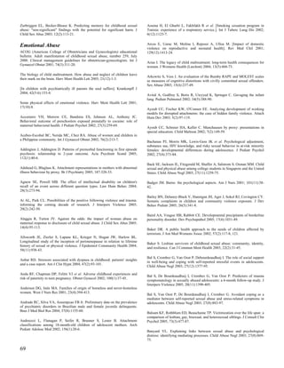 Zurbriggen EL, Becker-Blease K. Predicting memory for childhood sexual          Aouina H, El Gharbi L, Fakhfakh R et al. [Smoking cessation program in
abuse: "non-significant" findings with the potential for significant harm. J    Tunisia: experience of a respiratory service.]. Int J Tuberc Lung Dis 2002;
Child Sex Abus 2003; 12(2):113-21.                                              6(12):1123-7.


Emotional Abuse                                                                 Arcos E, Uarac M, Molina I, Repossi A, Ulloa M. [Impact of domestic
                                                                                violence on reproductive and neonatal health]. Rev Med Chil 2001;
ACOG (American College of Obstetricians and Gynecologists) educational          129(12):1413-24.
bulletin. Adult manifestation of childhood sexual abuse, number 259, July
2000. Clinical management guidelines for obstetrician-gynecologists. Int J
                                                                                Arias I. The legacy of child maltreatment: long-term health consequences for
Gynaecol Obstet 2001; 74(3):311-20.
                                                                                women. J Womens Health (Larchmt) 2004; 13(5):468-73.

The biology of child maltreatment. How abuse and neglect of children leave
                                                                                Arkowitz S, Vess J. An evaluation of the Bumby RAPE and MOLEST scales
their mark on the brain. Harv Ment Health Lett 2005; 21(12):1-3.
                                                                                as measures of cognitive distortions with civilly committed sexual offenders.
                                                                                Sex Abuse 2003; 15(4):237-49.
[In children with psychiatrically ill parents the soul suffers]. Krankenpfl J
2004; 42(5-6):153-4.
                                                                                Avital A, Godfrey S, Bortz R, Uwyyed K, Springer C. Gavaging the infant
                                                                                lung. Pediatr Pulmonol 2002; 34(5):388-90.
Some physical effects of emotional violence. Harv Ment Health Lett 2001;
17(10):8.
                                                                                Ayoub CC, Fischer KW, O'Connor EE. Analyzing development of working
                                                                                models for disrupted attachments: the case of hidden family violence. Attach
Accornero VH, Morrow CE, Bandstra ES, Johnson AL, Anthony JC.                   Hum Dev 2003; 5(2):97-119.
Behavioral outcome of preschoolers exposed prenatally to cocaine: role of
maternal behavioral health. J Pediatr Psychol 2002; 27(3):259-69.
                                                                                Ayoub CC, Schreier HA, Keller C. Munchausen by proxy: presentations in
                                                                                special education. Child Maltreat 2002; 7(2):149-59.
Acebes-Escobal BC, Nerida MC, Chez RA. Abuse of women and children in
a Philippine community. Int J Gynaecol Obstet 2002; 76(2):213-7.
                                                                                Bachanas PJ, Morris MK, Lewis-Gess JK et al. Psychological adjustment,
                                                                                substance use, HIV knowledge, and risky sexual behavior in at-risk minority
Addington J, Addington D. Patterns of premorbid functioning in first episode    females: developmental differences during adolescence. J Pediatr Psychol
psychosis: relationship to 2-year outcome. Acta Psychiatr Scand 2005;           2002; 27(4):373-84.
112(1):40-6.
                                                                                Back SE, Jackson JL, Fitzgerald M, Shaffer A, Salstrom S, Osman MM. Child
Adshead G, Bluglass K. Attachment representations in mothers with abnormal      sexual and physical abuse among college students in Singapore and the United
illness behaviour by proxy. Br J Psychiatry 2005; 187:328-33.                   States. Child Abuse Negl 2003; 27(11):1259-75.

Agnew SE, Powell MB. The effect of intellectual disability on children's        Badger JM. Burns: the psychological aspects. Am J Nurs 2001; 101(11):38-
recall of an event across different question types. Law Hum Behav 2004;         42.
28(3):273-94.
                                                                                Bailey BN, Delaney-Black V, Hannigan JH, Ager J, Sokol RJ, Covington CY.
Ai AL, Park CL. Possibilities of the positive following violence and trauma:    Somatic complaints in children and community violence exposure. J Dev
informing the coming decade of research. J Interpers Violence 2005;             Behav Pediatr 2005; 26(5):341-8.
20(2):242-50.
                                                                                Baird AA, Veague HB, Rabbitt CE. Developmental precipitants of borderline
Alaggia R, Turton JV. Against the odds: the impact of woman abuse on            personality disorder. Dev Psychopathol 2005; 17(4):1031-49.
maternal response to disclosure of child sexual abuse. J Child Sex Abus 2005;
14(4):95-113.
                                                                                Baker DR. A public health approach to the needs of children affected by
                                                                                terrorism. J Am Med Womens Assoc 2002; 57(2):117-8, 121.
Allsworth JE, Zierler S, Lapane KL, Krieger N, Hogan JW, Harlow BL.
Longitudinal study of the inception of perimenopause in relation to lifetime
                                                                                Baker S. Lesbian survivors of childhood sexual abuse: community, identity,
history of sexual or physical violence. J Epidemiol Community Health 2004;
                                                                                and resilience. Can J Commun Ment Health 2003; 22(2):31-45.
58(11):938-43.

                                                                                Bal S, Crombez G, Van Oost P, Debourdeaudhuij I. The role of social support
Anbar RD. Stressors associated with dyspnea in childhood: patients' insights
                                                                                in well-being and coping with self-reported stressful events in adolescents.
and a case report. Am J Clin Hypn 2004; 47(2):93-101.
                                                                                Child Abuse Negl 2003; 27(12):1377-95.

Anda RF, Chapman DP, Felitti VJ et al. Adverse childhood experiences and
                                                                                Bal S, De Bourdeaudhuij I, Crombez G, Van Oost P. Predictors of trauma
risk of paternity in teen pregnancy. Obstet Gynecol 2002; 100(1):37-45.
                                                                                symptomatology in sexually abused adolescents: a 6-month follow-up study. J
                                                                                Interpers Violence 2005; 20(11):1390-405.
Anderson DG, Imle MA. Families of origin of homeless and never-homeless
women. West J Nurs Res 2001; 23(4):394-413.
                                                                                Bal S, Van Oost P, De Bourdeaudhuij I, Crombez G. Avoidant coping as a
                                                                                mediator between self-reported sexual abuse and stress-related symptoms in
Andrade RC, Silva VA, Assumpcao FB Jr. Preliminary data on the prevalence       adolescents. Child Abuse Negl 2003; 27(8):883-97.
of psychiatric disorders in Brazilian male and female juvenile delinquents.
Braz J Med Biol Res 2004; 37(8):1155-60.
                                                                                Balsam KF, Rothblum ED, Beauchaine TP. Victimization over the life span: a
                                                                                comparison of lesbian, gay, bisexual, and heterosexual siblings. J Consult Clin
Andreozzi L, Flanagan P, Seifer R, Brunner S, Lester B. Attachment              Psychol 2005; 73(3):477-87.
classifications among 18-month-old children of adolescent mothers. Arch
Pediatr Adolesc Med 2002; 156(1):20-6.
                                                                                Banyard VL. Explaining links between sexual abuse and psychological
                                                                                distress: identifying mediating processes. Child Abuse Negl 2003; 27(8):869-
                                                                                75.

69
 