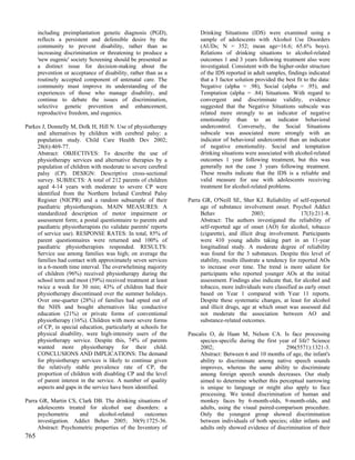 including preimplantation genetic diagnosis (PGD),              Drinking Situations (IDS) were examined using a
      reflects a persistent and defensible desire by the              sample of adolescents with Alcohol Use Disorders
      community to prevent disability, rather than as                 (AUDs; N = 352; mean age=16.6; 65.6% boys).
      increasing discrimination or threatening to produce a           Relations of drinking situations to alcohol-related
      'new eugenic' society Screening should be presented as          outcomes 1 and 3 years following treatment also were
      a distinct issue for decision-making about the                  investigated. Consistent with the higher-order structure
      prevention or acceptance of disability, rather than as a        of the IDS reported in adult samples, findings indicated
      routinely accepted component of antenatal care. The             that a 3 factor solution provided the best fit to the data:
      community must improve its understanding of the                 Negative (alpha = .98), Social (alpha = .95), and
      experiences of those who manage disability, and                 Temptation (alpha = .84) Situations. With regard to
      continue to debate the issues of discrimination,                convergent and discriminate validity, evidence
      selective genetic prevention and enhancement,                   suggested that the Negative Situations subscale was
      reproductive freedom, and eugenics.                             related more strongly to an indicator of negative
                                                                      emotionality than to an indicator behavioral
Parkes J, Donnelly M, Dolk H, Hill N. Use of physiotherapy            undercontrol. Conversely, the Social Situations
     and alternatives by children with cerebral palsy: a              subscale was associated more strongly with an
     population study. Child Care Health Dev 2002;                    indicator of behavioral undercontrol than an indicator
     28(6):469-77.                                                    of negative emotionality. Social and temptation
     Abstract: OBJECTIVES: To describe the use of                     drinking situations were associated with alcohol-related
     physiotherapy services and alternative therapies by a            outcomes 1 year following treatment, but this was
     population of children with moderate to severe cerebral          generally not the case 3 years following treatment.
     palsy (CP). DESIGN: Descriptive cross-sectional                  These results indicate that the IDS is a reliable and
     survey. SUBJECTS: A total of 212 parents of children             valid measure for use with adolescents receiving
     aged 4-14 years with moderate to severe CP were                  treatment for alcohol-related problems.
     identified from the Northern Ireland Cerebral Palsy
     Register (NICPR) and a random subsample of their            Parra GR, O'Neill SE, Sher KJ. Reliability of self-reported
     paediatric physiotherapists. MAIN MEASURES: A                    age of substance involvement onset. Psychol Addict
     standardized description of motor impairment or                  Behav                    2003;                17(3):211-8.
     assessment form; a postal questionnaire to parents and           Abstract: The authors investigated the reliability of
     paediatric physiotherapists (to validate parents' reports        self-reported age of onset (AO) for alcohol, tobacco
     of service use). RESPONSE RATES: In total, 85% of                (cigarette), and illicit drug involvement. Participants
     parent questionnaires were returned and 100% of                  were 410 young adults taking part in an 11-year
     paediatric physiotherapists responded. RESULTS:                  longitudinal study. A moderate degree of reliability
     Service use among families was high; on average the              was found for the 3 substances. Despite this level of
     families had contact with approximately seven services           stability, results illustrate a tendency for reported AOs
     in a 6-month time interval. The overwhelming majority            to increase over time. The trend is more salient for
     of children (96%) received physiotherapy during the              participants who reported younger AOs at the initial
     school term and most (59%) received treatment at least           assessment. Findings also indicate that, for alcohol and
     twice a week for 30 min; 43% of children had their               tobacco, more individuals were classified as early onset
     physiotherapy discontinued over the summer holidays.             based on Year 1 compared with Year 11 reports.
     Over one-quarter (28%) of families had opted out of              Despite these systematic changes, at least for alcohol
     the NHS and bought alternatives like conductive                  and illicit drugs, age at which onset was assessed did
     education (21%) or private forms of conventional                 not moderate the association between AO and
     physiotherapy (16%). Children with more severe forms             substance-related outcomes.
     of CP, in special education, particularly at schools for
     physical disability, were high-intensity users of the       Pascalis O, de Haan M, Nelson CA. Is face processing
     physiotherapy service. Despite this, 74% of parents              species-specific during the first year of life? Science
     wanted more physiotherapy for their child.                       2002;                                296(5571):1321-3.
     CONCLUSIONS AND IMPLICATIONS: The demand                         Abstract: Between 6 and 10 months of age, the infant's
     for physiotherapy services is likely to continue given           ability to discriminate among native speech sounds
     the relatively stable prevalence rate of CP, the                 improves, whereas the same ability to discriminate
     proportion of children with disabling CP and the level           among foreign speech sounds decreases. Our study
     of parent interest in the service. A number of quality           aimed to determine whether this perceptual narrowing
     aspects and gaps in the service have been identified.            is unique to language or might also apply to face
                                                                      processing. We tested discrimination of human and
Parra GR, Martin CS, Clark DB. The drinking situations of             monkey faces by 6-month-olds, 9-month-olds, and
     adolescents treated for alcohol use disorders: a                 adults, using the visual paired-comparison procedure.
     psychometric     and     alcohol-related    outcomes             Only the youngest group showed discrimination
     investigation. Addict Behav 2005; 30(9):1725-36.                 between individuals of both species; older infants and
     Abstract: Psychometric properties of the Inventory of            adults only showed evidence of discrimination of their
765
 