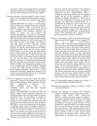 own species. These results suggest that the "perceptual          they were. From the letters of referral, 37% contained a
      narrowing" phenomenon may represent a more general               reason for GA and 63% did not give any reason or
      change in neural networks involved in early cognition.           justification for GA. CONCLUSION: There is
                                                                       evidence that referring practitioners do not adequately
Pascual-Castroviejo I, Pascual Pascual SI, Ruza-Tarrio F,              explain the risks of the anaesthetic to parents or
     Viano J, Garcia-Segura JM. [Battered baby syndrome.               guardians of children undergoing GA. There is also a
     Report of a case with severe sequelae]. Rev Neurol                lack of clear justification in the letters of referral for
     2001;                                       32(6):532-5.          providing GA. PRACTICE IMPLICATION: It is
     Abstract: OBJECTIVE. To present a case with shaken-               essential that the alternatives and the risks of GA are
     baby syndrome after having seizures and respiratory               discussed and if GA is still required, a clear
     problems. CLINICAL CASE. A previously normal                      justification should be contained in the letter of referral
     child of 7 months of age presented an acute picture of            as part of informed consent. More importantly the
     status epilepticus with respiratory problems and                  referring practitioner should keep a contemporaneous
     periods of apnea. He was studied with                             record of this, preferably with a signature from the
     electroencephalography, computerized tomography,                  parent or guardian on agreement of referral.
     magnetic resonance (MR) imaging and spectroscopic-
     MR. The child showed the presence of small subdural          Paterson J, Tukuitonga C, Butler S, Williams M. Infant bed-
     and epidural hematomas in both frontal regions 24                 sharing among Pacific families in New Zealand. N Z
     hours after the onset of the problem. The follow-up               Med            J        2002;          115(1154):241-3.
     with MR studies revealed voluminous subdural                      Abstract: AIM: To describe infant bed-sharing among
     bilateral hygroma that increased the size along the               Pacific families in New Zealand. METHODS: The data
     following six months, despite treatment with bilateral            were gathered as part of the Pacific Island Families:
     subdural-peritoneal shunt, and the patient showed                 First Two Years of Life (PIF) Study in which 1376
     infantile spasms. At 8 years of age, the patient shows            mothers were interviewed when their infants were six-
     severe mental retardation with autistic behavior and              weeks-old. Maternal reports of infant bed-sharing
     blindness, though he is able to walk without help and             practices were assessed by questions about infant sleep
     he has not seizures. The subdural hygroma decreased               location and the number of people who usually shared
     the size, but MR shows severe cortico-subcortical                 a mattress with the infant. RESULTS: Over half of the
     atrophy of both parieto-occipital regions. Spectroscopic          mothers (54.9%) reported that their infants shared a
     MR study discloses severe neuronal lost and gliosis.              mattress with other people, 44.2% sharing with one
     CONCLUSIONS. The shaken-baby syndrome causes                      other person, the remainder sharing with two or more
     severe encephalopathy and vision problems, blindness              people. Of the bed-sharing infants, 4.7% slept on a
     in many cases, after showing voluminous subdural                  mattress on top of the bed, and 4.7% only slept part of
     and/or epidural hematomas which lead to a severe                  the night in the shared bed. CONCLUSIONS: Together
     neuronal lost and gliosis. Shaken-baby syndrome is not            with effective information delivery, the educational and
     always associated with skull fracture nor is necessarily          housing issues that many Pacific families in New
     related with battered-child syndrome.                             Zealand face need to be addressed so that parents can
                                                                       make informed decisions about infant care practices.
Patel AM. Appropriate consent and referral for general
     anaesthesia - a survey in the Paediatric Day Care Unit,      Patric D. Safeguarding children through police checks: a
     Barnsley DGH NHS Trust, South Yorkshire. Br Dent J                 discussion. Paediatr Nurs 2004; 16(9):36-8.
     2004;         196(5):275-7;         discussion      271.
     Notes:      GENERAL         NOTE:       KIE:   7     refs.   Patten P. Medicolegal diary: standards of conduct. N Z Med
     GENERAL NOTE: KIE: KIE Bib: informed                              J 2001; 114(1125):50-1.
     consent/minors
     Abstract: BACKGROUND: In November 1998 the                   Patterson GR, DeGarmo D, Forgatch MS. Systematic
     General Dental Council introduced guidelines for                  changes in families following prevention trials. J
     dental practitioners when referring a patient for general         Abnorm Child Psychol 2004; 32(6):621-33.
     anaesthesia (GA). The practitioner is required to                 Abstract: A selective prevention design was applied to
     explain the risks associated with GA and the                      238 recently separated families. Of these, 153 mothers
     alternatives, give a detailed medical history and a clear         randomly assigned to the experimental (E) group
     justification for providing GA in the letter of referral.         participated in 14 group sessions focused on Parent
     METHOD: A survey was administered on 202 parents                  Management Treatment (PMT). Prior analyses showed
     or guardians, which aimed to investigate whether they             that, over time, the group of families in the untreated
     felt that their dental practitioners had advised them of          group deteriorated in both parenting practices and in
     any risks of GA prior to referral. A record was also              child outcomes. In keeping with the classic prevention
     made if any reasons were given for the provision of               pattern, families in the E group showed modest
     GA in the letter of referral. RESULTS: The majority of            improvements in parenting and in child outcomes.
     the parents or guardians (66%) felt that they were not            Improvements in parenting were associated with
     informed of any of the risks of GA and 25% felt that
766
 