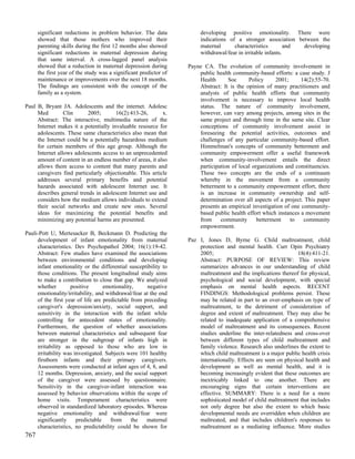 significant reductions in problem behavior. The data              developing positive emotionality. There were
      showed that those mothers who improved their                      indications of a stronger association between the
      parenting skills during the first 12 months also showed           maternal      characteristics         and developing
      significant reductions in maternal depression during              withdrawal/fear in irritable infants.
      that same interval. A cross-lagged panel analysis
      showed that a reduction in maternal depression during        Payne CA. The evolution of community involvement in
      the first year of the study was a significant predictor of       public health community-based efforts: a case study. J
      maintenance or improvements over the next 18 months.             Health      Soc      Policy      2001;     14(2):55-70.
      The findings are consistent with the concept of the              Abstract: It is the opinion of many practitioners and
      family as a system.                                              analysts of public health efforts that community
                                                                       involvement is necessary to improve local health
Paul B, Bryant JA. Adolescents and the internet. Adolesc               status. The nature of community involvement,
     Med         Clin      2005;       16(2):413-26,       x.          however, can vary among projects, among sites in the
     Abstract: The interactive, multimedia nature of the               same project and through time in the same site. Clear
     Internet makes it a potentially invaluable resource for           conceptions of community involvement assist in
     adolescents. These same characteristics also mean that            foreseeing the potential activities, outcomes and
     the Internet could be a potentially hazardous medium              challenges of any particular community-based effort.
     for certain members of this age group. Although the               Himmelman's concepts of community betterment and
     Internet allows adolescents access to an unprecedented            community empowerment offer a useful framework
     amount of content in an endless number of areas, it also          when community-involvement entails the direct
     allows them access to content that many parents and               participation of local organizations and constituencies.
     caregivers find particularly objectionable. This article          These two concepts are the ends of a continuum
     addresses several primary benefits and potential                  whereby in the movement from a community
     hazards associated with adolescent Internet use. It               betterment to a community empowerment effort, there
     describes general trends in adolescent Internet use and           is an increase in community ownership and self-
     considers how the medium allows individuals to extend             determination over all aspects of a project. This paper
     their social networks and create new ones. Several                presents an empirical investigation of one community-
     ideas for maximizing the potential benefits and                   based public health effort which instances a movement
     minimizing any potential harms are presented.                     from     community       betterment    to   community
                                                                       empowerment.
Pauli-Pott U, Mertesacker B, Beckmann D. Predicting the
     development of infant emotionality from maternal              Paz I, Jones D, Byrne G. Child maltreatment, child
     characteristics. Dev Psychopathol 2004; 16(1):19-42.              protection and mental health. Curr Opin Psychiatry
     Abstract: Few studies have examined the associations              2005;                                     18(4):411-21.
     between environmental conditions and developing                   Abstract: PURPOSE OF REVIEW: This review
     infant emotionality or the differential susceptibility to         summarizes advances in our understanding of child
     those conditions. The present longitudinal study aims             maltreatment and the implications thereof for physical,
     to make a contribution to close that gap. We analyzed             psychological and social development, with special
     whether        positive       emotionality,      negative         emphasis on mental health aspects. RECENT
     emotionality/irritability, and withdrawal/fear at the end         FINDINGS: Methodological problems persist. These
     of the first year of life are predictable from preceding          may be related in part to an over-emphasis on type of
     caregiver's depression/anxiety, social support, and               maltreatment, to the detriment of consideration of
     sensitivity in the interaction with the infant while              degree and extent of maltreatment. They may also be
     controlling for antecedent states of emotionality.                related to inadequate application of a comprehensive
     Furthermore, the question of whether associations                 model of maltreatment and its consequences. Recent
     between maternal characteristics and subsequent fear              studies underline the inter-relatedness and cross-over
     are stronger in the subgroup of infants high in                   between different types of child maltreatment and
     irritability as opposed to those who are low in                   family violence. Research also underlines the extent to
     irritability was investigated. Subjects were 101 healthy          which child maltreatment is a major public health crisis
     firstborn infants and their primary caregivers.                   internationally. Effects are seen on physical health and
     Assessments were conducted at infant ages of 4, 8, and            development as well as mental health, and it is
     12 months. Depression, anxiety, and the social support            becoming increasingly evident that these outcomes are
     of the caregiver were assessed by questionnaire.                  inextricably linked to one another. There are
     Sensitivity in the caregiver-infant interaction was               encouraging signs that certain interventions are
     assessed by behavior observations within the scope of             effective. SUMMARY: There is a need for a more
     home visits. Temperament characteristics were                     sophisticated model of child maltreatment that includes
     observed in standardized laboratory episodes. Whereas             not only degree but also the extent to which basic
     negative emotionality and withdrawal/fear were                    developmental needs are overridden when children are
     significantly     predictable    from     the   maternal          maltreated, and that includes children's responses to
     characteristics, no predictability could be shown for             maltreatment as a mediating influence. More studies
767
 
