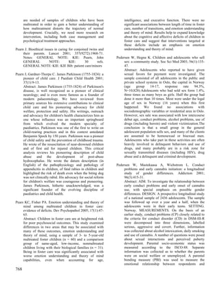 are needed of samples of children who have been                 intelligence, and executive function. There were no
      maltreated in order to gain a better understanding of           significant associations between length of time in foster
      how maltreatment distorts the trajectory of normal              care, number of transitions, and emotion understanding
      development. Crucially, we need more research on                and theory of mind. Results help to expand knowledge
      intervention, including both case management and                about the cognitive and affective deficits of children in
      psychological treatment approaches.                             foster care and suggest that interventions targeted at
                                                                      these deficits include an emphasis on emotion
Pearn J. Bioethical issues in caring for conjoined twins and          understanding and theory of mind.
     their parents. Lancet 2001; 357(9272):1968-71.
     Notes: GENERAL NOTE: KIE: Pearn, John                       Pedersen W, Hegna K. Children and adolescents who sell
     GENERAL           NOTE:         KIE:       30      refs.         sex: a community study. Soc Sci Med 2003; 56(1):135-
     GENERAL NOTE: KIE: KIE Bib: patient care/minors                  47.
                                                                      Abstract: Adolescents who reported to have given
Pearn J, Gardner-Thorpe C. James Parkinson (1755-1824): a             sexual favors for payment were investigated. The
     pioneer of child care. J Paediatr Child Health 2001;             sample consisted of all adolescents in the public and
     37(1):9-13.                                                      private school systems in Oslo, the capital in Norway
     Abstract: James Parkinson (1755-1824) of Parkinson's             (age     group    14-17,     response   rate    94.3%,
     disease, is well recognized as a pioneer of clinical             N=10,828).Adolescents who had sold sex form 1.4%,
     neurology; and is even more famous as a founder of               three times as many boys as girls. Half the group had
     modern palaeontology. We have reviewed from                      done it more than 10 times. Most were under the legal
     primary sources his extensive contributions to clinical          age of sex in Norway (16 years) when this first
     child care and his pioneering advocacy for child                 happened. We found no associations with
     welfare, protection and safety. His writings, outreach           sociodemographic variables or residential area in Oslo.
     and advocacy for children's health characterizes him as          However, sex sale was associated with low intercourse
     one whose influence was an important springboard                 debut age, conduct problems, alcohol problems, use of
     from which evolved the modern specialty of                       drugs (including heroin) and violent victimization.The
     paediatrics. Parkinson was one of the first to write on          conclusion is that a small group in the general
     child-rearing practices and in this context antedated            adolescent population sells sex, and many of the clients
     Benjamin Spock by 150 years. Parkinson was a pioneer             are assumed to be homosexual or bisexual men.
     of child safety and the prevention of childhood trauma.          Adolescents who take part in these activities are often
     He wrote of the resuscitation of near-drowned children           heavily involved in delinquent behaviors and use of
     and of first aid for injured children. This critical             drugs, and many probably are in a risk zone for
     analysis reviews his pioneering description of child             sexually transmitted diseases (including HIV), drug
     abuse and the development of post-abuse                          abuse and a delinquent and criminal development.
     hydrocephalus. He wrote the datum description (in
     English) of the pathophysiology and pathology of            Pedersen W, Mastekaasa A, Wichstrom L. Conduct
     appendicitis in children, of fatal rabies in children and        problems and early cannabis initiation: a longitudinal
     highlighted the risk of death even when the biting dog           study of gender differences. Addiction 2001;
     was not clinically rabid. His advocacy for social reform         96(3):415-31.
     for children's welfare was courageous and pioneering.            Abstract: AIM. To investigate the relationship between
     James Parkinson, hitherto unacknowledged, was a                  early conduct problems and early onset of cannabis
     significant founder of the evolving discipline of                use, with special emphasis on possible gender
     paediatrics and child health.                                    differences. DESIGN. A prospective longitudinal study
                                                                      of a national sample of 2436 adolescents. The sample
Pears KC, Fisher PA. Emotion understanding and theory of              was followed up over a year and a half, when the
     mind among maltreated children in foster care:                   adolescents were in their early teens. SETTING.
     evidence of deficits. Dev Psychopathol 2005; 17(1):47-           Norway. MEASUREMENTS. On the basis of an
     65.                                                              earlier study, conduct problems (CP) closely related to
     Abstract: Children in foster care are at heightened risk         the criteria for conduct disorder (CD) in DSM-III-R
     for poor psychosocial outcomes. This study examined              were decomposed into three dimensions, labelled
     differences in two areas that may be associated with             serious, aggressive and covert. Further, information
     many of these outcomes, emotion understanding and                was collected about alcohol intoxication, daily smoking
     theory of mind, using a sample of 3- to 5-year-old               and use of cannabis. A number of questions were posed
     maltreated foster children (n = 60) and a comparison             about sexual interactions and perceived puberty
     group of same-aged, low-income, nonmaltreated                    development. Parental socio-economic status was
     children living with their biological families (n = 31).         measured according to the ISCO-88. Separate
     Being in foster care was significantly associated with           information was collected as to whether the parents
     worse emotion understanding and theory of mind                   were on social welfare or unemployed. A parental
     capabilities, even when accounting for age,                      bonding measure (PBI) was used to measure the
                                                                      emotional relationship between respondents and
768
 