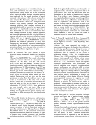 parents. Further, a measure of parental monitoring was           half of the plans had restrictions on the number of
      used, and information was also collected on other                outpatient visits, with limits ranging from 12 to 60
      aspects of the family milieu, and on the adolescents'            clinic visits a year. More than half of the plans had
      peers. Statistical models. Logistic regression analysis          limitations on the number of inpatient days, ranging
      was employed. As the sample consisted of pupils                  from 20 to 60 days a year. Diagnoses excluded from
      clustered within classes within schools, a three-level           coverage included autism, mental retardation, problems
      error structure for the logistic regression model was            related to child abuse, and impulse control disorders,
      estimated. FINDINGS. There was a strong association              such as kleptomania and pyromania. Half of the
      between early conduct problems and subsequent                    services excluded could be categorized as either social
      cannabis initiation. Also conduct problems at a                  and human services or complementary medicine rather
      potential subclinical level seemed to have great impact.         than as mental health care. CONCLUSIONS: Plans
      The effect was significantly stronger in girls than in           commonly had service and diagnostic exclusions that
      boys. Serious CP was found to have a moderate effect             could disrupt children's health care. The results of the
      upon cannabis initiation in boys, whereas aggressive             study emphasize a need to address the types of
      and covert CP had strong effects in girls. Early onset of        treatment covered by mental health insurance.
      puberty and early sexual involvement had no impact,
      whereas early use of cigarettes proved an important         Peeters F, Wessel I, Merckelbach H, Boon-Vermeeren M.
      precursor to cannabis use. CONCLUSIONS. Conduct                  Autobiographical memory specificity and the course of
      problems are important precursors of early onset                 major depressive disorder. Compr Psychiatry 2002;
      cannabis use, but probably represent gender-specific             43(5):344-50.
      aetiologies. There might be an important potential for           Abstract: This study examined the stability of
      prevention of early onset drug use in the prevention of          autobiographical memory dysfunction (i.e., difficulties
      early conduct problems, in particular for girls.                 in retrieving specific memories) during the course of
                                                                       major depressive disorder, its relation to early adverse
Pedersen W, Samuelsen SO. [New patterns of sexual                      experiences, and its influence on the course of
     behaviour among adolescents]. Tidsskr Nor Laegeforen              depressive disorder. Using the Autobiographical
     2003;                                  123(21):3006-9.            Memory Test (AMT), specificity of autobiographical
     Abstract: BACKGROUND: We wanted to investigate                    memory was assessed in 25 subjects with a current
     erotic and sexual behaviour in adolescents, with                  depressive disorder at baseline, and at 3 and 7 months
     emphasis on the trend over the last decade.                       follow-up. Also, information about self-reported
     MATERIALS AND METHODS: Two large, survey-                         childhood traumatization, and demographic and
     based representative studies of Norwegian adolescents             clinical variables was obtained. Autobiographical
     (each with approx. 11 000 respondents) from 1992 and              memory performance was relatively stable over time
     2002 (response rates 97% and 92%). FINDINGS:                      despite clinical improvement in the sample. It was not
     Median age at first intercourse has decreased by 12               related to depression severity at baseline, while higher
     months in females over this ten-year time span (to 16.7           levels of childhood traumatization were correlated with
     years), while the decrease among males was more                   more specific memory performance to negative cue
     modest. Furthermore, oral sex now has the same                    words at baseline, but not during follow-up. Specific
     prevalence as coitus from the mid-teen years on and               autobiographical responses to negative cue words
     seems to be introduced at the same point in time.                 predicted a better prognosis, whereas specific
     Finally, females are as inclined as males to break the            responses to positive cue words were not related to
     norm of being in love as the basis for a sexual                   prognosis. Autobiographical memory dysfunction in
     relationship. INTERPRETATION: More adolescents                    depression appears to be stable over time, is related to
     are now sexually active and more risky sexual                     short-term prognosis in depression, and may act as a
     behaviour might be a consequence. However, the                    vulnerability factor that influences the long-term
     findings also suggest increased gender equality and a             course of depressive disorders.
     new cohort of more sexually active and self-confident
     females.                                                     Pelias MK, Markward NJ. Newborn screening, informed
                                                                       consent, and future use of archived tissue samples.
Peele PB, Lave JR, Kelleher KJ. Exclusions and limitations             Genet          Test         2001;           5(3):179-85.
     in children's behavioral health care coverage. Psychiatr          Notes: GENERAL NOTE: KIE: 25 refs.
     Serv                  2002;                  53(5):591-4.         GENERAL NOTE: KIE: KIE Bib: genetic research;
     Abstract: OBJECTIVE: The objective of this study was              genetic screening; human experimentation/informed
     to identify benefit limits, diagnostic exclusions, and            consent
     service exclusions of private behavioral health care              Abstract: Recent advances in genetic technologies have
     plans that can influence the delivery of care to children.        combined with established protocols for genetic
     METHODS: A total of 128 commercial, employment-                   screening to provide immense benefits to individuals
     based behavioral health plans were examined for types             and the public. In most American jurisdictions,
     of benefit limits, service exclusions, and diagnostic             newborn screening is mandated by law and does not
     exclusions applicable to children. RESULTS: Almost                require parental consent for the collection or testing of
769
 