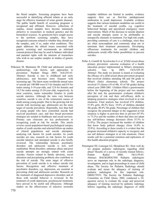 the blood samples. Screening programs have been                reuptake inhibitors are limited in number, evidence
      successful in identifying affected infants at an early         supports their use as first-line antidepressant
      stage for effective treatment of some genetic diseases.        medication in youth depression. Available evidence
      The public health benefit of screening programs is             suggests that various treatment modalities are useful in
      recognized and affirmed. However, collections of               the treatment of suicidal youths, e.g. cognitive
      surplus, stored samples have become immensely                  behavioral therapy and specialized emergency room
      attractive to researchers in medical genetics and the          interventions. Much of the decrease in suicide ideation
      biomedical sciences. As geneticists have sought access         and suicide attempts seems to be attributable to
      to the newborn screening samples, they have                    nonspecific elements in treatment. For high-risk youth,
      recognized concerns related to whether they should use         providing continuity of care is a challenge, since they
      the samples, and, if so, under what conditions. This           are often noncompliant and commonly drop out or
      paper addresses the ethical issues associated with             terminate their treatment prematurely. Developing
      genetic screening and recommends an informed                   efficacious treatments for suicidal children and
      consent protocol that may be used to balance individual        adolescents would offer better possibilities to prevent
      and parental rights with the interests of researchers          suicides.
      who wish to use surplus samples in studies of genetic
      disease.                                                  Pellai A, Castelli B, Scyslowska G et al. [Child sexual abuse
                                                                      primary prevention: outcome evaluation of a health
Pelkonen M, Marttunen M. Child and adolescent suicide:                education project implemented in Milan's elementary
     epidemiology, risk factors, and approaches to                    schools].      Ann       Ig      2003;     15(5):529-39.
     prevention. Paediatr Drugs 2003; 5(4):243-65.                    Abstract: The study we present is aimed at evaluating
     Abstract: Suicide is rare in childhood and early                 the efficacy of a child sexual abuse prevention program
     adolescence, and becomes more frequent with                      that involved children attending 4th and 5th grade in
     increasing age. The latest mean worldwide annual rates           Milan's (Italy) elementary schools. The project
     of suicide per 100 000 were 0.5 for females and 0.9 for          involved 53 classes (10 of 4th, 43 of 5th grade) during
     males among 5-14-year-olds, and 12.0 for females and             school year 2000-2001. Children filled a questionnaire
     14.2 for males among 15-24-year-olds, respectively. In           before the beginning of the project and two months
     most countries, males outnumber females in youth                 after the end; the questionnaire evaluates children's
     suicide statistics. Although the rates vary between              perception of risk and their self-efficacy skills in
     countries, suicide is one of the commonest causes of             adopting protective strategies when involved in at risk
     death among young people. Due to the growing risk for            situations. Final analysis has involved 674 children,
     suicide with increasing age, adolescents are the main            51.8% girls, 48.2% boys; 19.6% of children attended
     target of suicide prevention. Reportedly, less than half         4th grade, 80.4% 5th grade. Percentage of children that
     of young people who have committed suicide had                   recognize the potential danger in the suggested at-risk
     received psychiatric care, and thus broad prevention             situation is higher in post-test then in pre-test (87.9%
     strategies are needed in healthcare and social services.         vs 73.2%) and the number of them that does not adopt
     Primary care clinicians are key professionals in                 any self-defence strategy decreases (from 35.3% to
     recognizing youth at risk for suicide. This article              21.0%). The project increased the number of children
     reviews recent population-based psychological autopsy            that know body puberal changes (from 16.0% to
     studies of youth suicides and selected follow-up studies         32.8%). According to these results it is evident that the
     of clinical populations and suicide attempters,                  program increased children's capacity to recognize and
     analyzing risk factors for youth suicides. As youth              use self defence strategies in at risk situations. These
     suicides are rare, research on risk factors for youth            results call for a potential extention and replication of
     suicidal ideation and attempted suicide is also briefly          this health education program.
     reviewed. The relationship between psychiatric
     disorders and adolescent suicide is now well               Pennington DJ, Lonergan GJ, Mendelson KL. How well do
     established. Mood disorders, substance abuse and prior          we prepare pediatric radiologists regarding child
     suicide attempts are strongly related with youth                abuse? Results of a survey of recently trained fellows.
     suicides. Factors related to family adversity, social           Pediatr         Radiol         2004;        34(1):59-65.
     alienation and precipitating problems also contribute to        Abstract: BACKGROUND: Pediatric radiologists
     the risk of suicide. The main target of effective               serve an important role in the radiologic diagnosis,
     prevention of youth suicide is to reduce suicide risk           investigation, and in legal proceedings in cases of child
     factors. Recognition and effective treatment of                 abuse. The Society for Pediatric Radiology should
     psychiatric disorders, e.g. depression, are essential in        evaluate and insure the adequacy of training of
     preventing child and adolescent suicides. Research on           pediatric radiologists for this important role.
     the treatment of diagnosed depressive disorders and of          OBJECTIVE: The Society for Pediatric Radiology
     those with suicidal behavior is reviewed. In the                Committee on Child Abuse, 2002, conducted a 24-
     treatment of youth depression, psychosocial treatments          question survey to evaluate the scope and perceived
     have proved to be useful and efficacious. Although              adequacy of training received by pediatric radiology
     studies on the effectiveness of selective serotonin             fellows regarding the radiologic diagnosis of child
770
 
