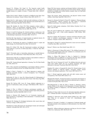 Banyard VL, Williams LM, Siegel JA. The long-term mental health                   Berger JM. False memory syndrome and therapist liability to third parties for
consequences of child sexual abuse: an exploratory study of the impact of         emotional distress injuries arising from recovered memory therapy: a general
multiple traumas in a sample of women. J Trauma Stress 2001; 14(4):697-           prohibition on liability and a limited liability exception. Spec Law Dig Health
715.                                                                              Care Law 2002; (275):9-41.

Barker-Collo S, Read J. Models of response to childhood sexual abuse: their       Berger LM. Income, family characteristics, and physical violence toward
implications for treatment. Trauma Violence Abuse 2003; 4(2):95-111.              children. Child Abuse Negl 2005; 29(2):107-33.

Barker-Collo SL. Adult reports of child and adult attributions of blame for       Berman LA, Berman JR, Bruck D, Pawar RV, Goldstein I. Pharmacotherapy
childhood sexual abuse: predicting adult adjustment and suicidal behaviors in     or psychotherapy?: effective treatment for FSD related to unresolved
females. Child Abuse Negl 2001; 25(10):1329-41.                                   childhood sexual abuse. J Sex Marital Ther 2001; 27(5):421-5.

Barnett ME, Brodsky SL, Davis CM. When mitigation evidence makes a                Bernet W. Child custody evaluations. Child Adolesc Psychiatr Clin N Am
difference: effects of psychological mitigating evidence on sentencing            2002; 11(4):781-804.
decisions in capital trials. Behav Sci Law 2004; 22(6):751-70.
                                                                                  Berry M, Cash SJ, Mathiesen SG. Validation of the Strengths and Stressors
Barnow S, Lucht M, Freyberger HJ. [Alcohol problems in adolescence with           Tracking Device with a child welfare population. Child Welfare 2003;
reference to high risk children of alcoholic parents. Results of a family study   82(3):293-318.
in Mecklenburg Vorpommern]. Nervenarzt 2002; 73(7):671-9.
                                                                                  Bevans K, Cerbone AB, Overstreet S. Advances and future directions in the
Baryl'nik IuB. [Age dynamics of mental disorders in neglected minors]. Zh         study of children's neurobiological responses to trauma and violence
Nevrol Psikhiatr Im S S Korsakova 2005; 105(6):16-20.                             exposure. J Interpers Violence 2005; 20(4):418-25.

Basham K. Transforming the legacies of childhood trauma in couple and             Beveridge K, Cheung M. A spiritual framework in incest survivors treatment.
family therapy. Soc Work Health Care 2004; 39(3-4):263-85.                        J Child Sex Abus 2004; 13(2):105-20.

Batten SV, Follette VM, Aban IB. Experimental avoidance and high-risk             Bexson T. Whole in one. Ment Health Today 2005; 12-3.
sexual behavior in survivors of child sexual abuse. J Child Sex Abus 2001;
10(2):101-20.                                                                     Bifulco A, Bernazzani O, Moran PM, Jacobs C. The childhood experience of
                                                                                  care and abuse questionnaire (CECA.Q): validation in a community series. Br
Baud P. Personality traits as intermediary phenotypes in suicidal behavior:       J Clin Psychol 2005; 44(Pt 4):563-81.
genetic issues. Am J Med Genet C Semin Med Genet 2005; 133(1):34-42.
                                                                                  Bifulco A, Moran PM, Baines R, Bunn A, Stanford K. Exploring
Baumann BL, Kolko DJ. A comparison of abusive and nonabusive mothers of           psychological abuse in childhood: II. Association with other abuse and adult
abused children. Child Maltreat 2002; 7(4):369-76.                                clinical depression. Bull Menninger Clin 2002; 66(3):241-58.

Bebout RR. Trauma-informed approaches to housing. New Dir Ment Health             Biggs AM, Aziz Q, Tomenson B, Creed F. Do childhood adversity and recent
Serv 2001; (89):47-55.                                                            social stress predict health care use in patients presenting with upper
                                                                                  abdominal or chest pain? Psychosom Med 2003; 65(6):1020-8.
Bell L. Does concurrent psychopathology at presentation influence response
to treatment for bulimia nervosa? Eat Weight Disord 2002; 7(3):168-81.            Bingham CR, Loukas A, Fitzgerald HE, Zucker RA. Parental ratings of son's
                                                                                  behavior problems in high-risk families: convergent validity, internal
Bellino S, Patria L, Paradiso E et al. Major depression in patients with          structure, and interparent agreement. J Pers Assess 2003; 80(3):237-51.
borderline personality disorder: a clinical investigation. Can J Psychiatry
2005; 50(4):234-8.                                                                Bitzer J. [Sexual aggression against girls and adult women--causes and
                                                                                  consequences]. Ther Umsch 2005; 62(4):217-22.
Benbenishty R, Zeira A, Astor RA, Khoury-Kassabri M. Maltreatment of
primary school students by educational staff in Israel. Child Abuse Negl 2002;    Blanchard EB, Scharff L. Psychosocial aspects of assessment and treatment of
26(12):1291-309.                                                                  irritable bowel syndrome in adults and recurrent abdominal pain in children. J
                                                                                  Consult Clin Psychol 2002; 70(3):725-38.
Bennett DS, Sullivan MW, Lewis M. Young children's adjustment as a
function of maltreatment, shame, and anger. Child Maltreat 2005; 10(4):311-       Bloch-Boguslawska E, Pufal M, Pufal J, Wolska E. [Domestic violence
23.                                                                               towards children in the material of the Department of Forensic Medicine of
                                                                                  the Medical Academy in Bydgoszcz]. Arch Med Sadowej Kryminol 2004;
Bennett S, Plint A, Clifford TJ. Burnout, psychological morbidity, job            54(2-3):145-50.
satisfaction, and stress: a survey of Canadian hospital based child protection
professionals. Arch Dis Child 2005; 90(11):1112-6.                                Blumberg D. Stage model of recovery for chemically dependent adolescents:
                                                                                  part 1--methods and model. J Psychoactive Drugs 2004; 36(3):323-45.
Bensley L, Simmons KW, Ruggles D et al. Community responses and
perceived barriers to responding to child maltreatment. J Community Health        Bodegard G. [Interviews with sexually abused children have often wrong
2004; 29(2):141-53.                                                               aims. What are we prepared to listen to?]. Lakartidningen 2003;
                                                                                  100(14):1214-6.
Berberich HJ, Neubauer H. [Urological dysfunction after sexual abuse and
violence]. Urologe A 2004; 43(3):273-7.                                           Bogaerts S, Vervaeke G, Goethals J. A comparison of relational attitude and
                                                                                  personality disorders in the explanation of child molestation. Sex Abuse 2004;
Berenbaum H, Valera EM, Kerns JG. Psychological trauma and schizotypal            16(1):37-47.
symptoms. Schizophr Bull 2003; 29(1):143-52.
                                                                                  Bogard KL. Affluent adolescents, depression, and drug use: the role of adults
                                                                                  in their lives. Adolescence 2005; 40(158):281-306.

70
 