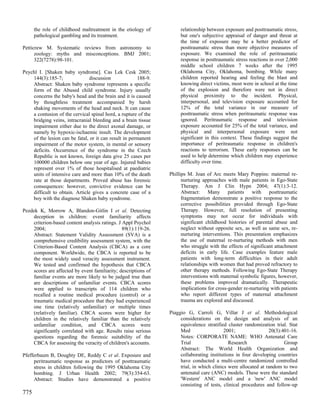 the role of childhood maltreatment in the etiology of          relationship between exposure and posttraumatic stress,
      pathological gambling and its treatment.                       but one's subjective appraisal of danger and threat at
                                                                     the time of exposure may be a better predictor of
Petticrew M. Systematic reviews from astronomy to                    posttraumatic stress than more objective measures of
      zoology: myths and misconceptions. BMJ 2001;                   exposure. We examined the role of peritraumatic
      322(7278):98-101.                                              response in posttraumatic stress reactions in over 2,000
                                                                     middle school children 7 weeks after the 1995
Peychl I. [Shaken baby syndrome]. Cas Lek Cesk 2005;                 Oklahoma City, Oklahoma, bombing. While many
    144(3):185-7;              discussion              188-9.        children reported hearing and feeling the blast and
    Abstract: Shaken baby syndrome represents a specific             knowing direct victims, most were in school at the time
    form of the Abused child syndrome. Injury usually                of the explosion and therefore were not in direct
    concerns the baby's head and the brain and it is caused          physical proximity to the incident. Physical,
    by thoughtless treatment accompanied by harsh                    interpersonal, and television exposure accounted for
    shaking movements of the head and neck. It can cause             12% of the total variance in our measure of
    a contusion of the cervical spinal hord, a rupture of the        posttraumatic stress when peritraumatic response was
    bridging veins, intracranial bleeding and a brain tissue         ignored. Peritraumatic response and television
    impairment either due to the direct axonal damage, or            exposure accounted for 25% of the total variance, and
    namely by hypoxic-ischaemic insult. The development              physical and interpersonal exposure were not
    of the lesion can be fatal, or it can result in permanent        significant in this context. These findings suggest the
    impairment of the motor system, in mental or sensory             importance of peritraumatic response in children's
    deficits. Occurrence of the syndrome in the Czech                reactions to terrorism. These early responses can be
    Republic is not known, foreign data give 25 cases per            used to help determine which children may experience
    100000 children below one year of age. Injured babies            difficulty over time.
    represent over 1% of those hospitalised at paediatric
    units of intensive care and more than 10% of the death      Phillips M. Joan of Arc meets Mary Poppins: maternal re-
    rate at those departments. Proved abuse has forensic              nurturing approaches with male patients in Ego-State
    consequences: however, convictive evidence can be                 Therapy. Am J Clin Hypn 2004; 47(1):3-12.
    difficult to obtain. Article gives a concrete case of a           Abstract: Many patients with posttraumatic
    boy with the diagnose Shaken baby syndrome.                       fragmentation demonstrate a positive response to the
                                                                      corrective possibilities provided through Ego-State
Pezdek K, Morrow A, Blandon-Gitlin I et al. Detecting                 Therapy. However, full resolution of presenting
    deception in children: event familiarity affects                  symptoms may not occur for individuals with
    criterion-based content analysis ratings. J Appl Psychol          significant childhood histories of parental abuse and
    2004;                                       89(1):119-26.         neglect without opposite sex, as well as same sex, re-
    Abstract: Statement Validity Assessment (SVA) is a                nurturing interventions. This presentation emphasizes
    comprehensive credibility assessment system, with the             the use of maternal re-nurturing methods with men
    Criterion-Based Content Analysis (CBCA) as a core                 who struggle with the effects of significant attachment
    component. Worldwide, the CBCA is reported to be                  deficits in early life. Case examples feature male
    the most widely used veracity assessment instrument.              patients with long-term difficulties in their adult
    We tested and confirmed the hypothesis that CBCA                  relationships with women that had proved refractory to
    scores are affected by event familiarity; descriptions of         other therapy methods. Following Ego-State Therapy
    familiar events are more likely to be judged true than            interventions with maternal symbolic figures, however,
    are descriptions of unfamiliar events. CBCA scores                these problems improved dramatically. Therapeutic
    were applied to transcripts of 114 children who                   implications for cross-gender re-nurturing with patients
    recalled a routine medical procedure (control) or a               who report different types of maternal attachment
    traumatic medical procedure that they had experienced             trauma are explored and discussed.
    one time (relatively unfamiliar) or multiple times
    (relatively familiar). CBCA scores were higher for          Piaggio G, Carroli G, Villar J et al. Methodological
    children in the relatively familiar than the relatively          considerations on the design and analysis of an
    unfamiliar condition, and CBCA scores were                       equivalence stratified cluster randomization trial. Stat
    significantly correlated with age. Results raise serious         Med                   2001;                20(3):401-16.
    questions regarding the forensic suitability of the              Notes: CORPORATE NAME: WHO Antenatal Care
    CBCA for assessing the veracity of children's accounts.          Trial                   Research                  Group
                                                                     Abstract: The World Health Organization and
Pfefferbaum B, Doughty DE, Reddy C et al. Exposure and               collaborating institutions in four developing countries
     peritraumatic response as predictors of posttraumatic           have conducted a multi-centre randomized controlled
     stress in children following the 1995 Oklahoma City             trial, in which clinics were allocated at random to two
     bombing. J Urban Health 2002; 79(3):354-63.                     antenatal care (ANC) models. These were the standard
     Abstract: Studies have demonstrated a positive                  'Western' ANC model and a 'new' ANC model
                                                                     consisting of tests, clinical procedures and follow-up
775
 