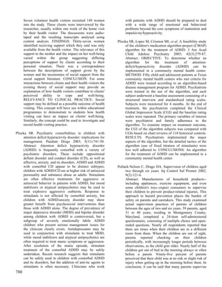 Seven volunteer health visitors recruited 149 women               with patients with ADHD should be prepared to deal
      into the study. These clients were interviewed by the             with a wide range of emotional and behavioral
      researcher, usually within one week of the home visit             problems beyond the core symptoms of inattention and
      by their health visitor. The discussions were audio-              impulsivity/hyperactivity.
      taped and the resulting transcripts analysed using
      content analysis. FINDINGS: Thirty-seven women               Pliszka SR, Lopez M, Crismon ML et al. A feasibility study
      identified receiving support which they said was only             of the children's medication algorithm project (CMAP)
      available from the health visitor. The relevance of this          algorithm for the treatment of ADHD. J Am Acad
      support to the mother and the impact on her well-being            Child Adolesc Psychiatry 2003; 42(3):279-87.
      varied within the group suggesting differing                      Abstract: OBJECTIVE: To determine whether an
      perceptions of support by clients according to their              algorithm     for    the   treatment     of    attention-
      personal situation. There was a correspondence                    deficit/hyperactivity disorder (ADHD) can be
      between the descriptions of support given by the                  implemented in a community mental health center.
      women and the taxonomies of social support from the               METHOD: Fifty child and adolescent patients at Texas
      social support literature. CONCLUSION: For some                   community mental health centers who met criteria for
      interactions between clients and their health visitors the        ADHD were treated according to an algorithm-based
      existing theory of social support may provide an                  disease management program for ADHD. Psychiatrists
      explanation of how health visitors contribute to clients'         were trained in the use of the algorithm, and each
      perceived ability to cope and well-being.                         subject underwent a baseline assessment consisting of a
      RELEVANCE TO CLINICAL PRACTICE: Social                            structured interview and standardized rating scales.
      support may be defined as a possible outcome of health            Subjects were monitored for 4 months. At the end of
      visiting. This concept will have use within educational           treatment, the psychiatrists completed the Clinical
      programmes to demonstrate to students how health                  Global Impression Scale (CGI) and the baseline rating
      visiting can have an impact on clients' well-being.               scales were repeated. The primary variables of interest
      Similarly, the concept could be used to investigate and           were psychiatrist and family adherence to the
      record health visiting practice.                                  algorithm. To examine impact on treatment outcome,
                                                                        the CGI of the algorithm subjects was compared with
Pliszka SR. Psychiatric comorbidities in children with                  CGIs based on chart reviews of 118 historical controls.
     attention deficit hyperactivity disorder: implications for         RESULTS: Psychiatrists implemented the major
     management. Paediatr Drugs 2003; 5(11):741-50.                     aspects of the algorithm, but the detailed tactics of the
     Abstract: Attention deficit hyperactivity disorder                 algorithm (use of fixed titration of stimulants) were
     (ADHD) is frequently comorbid with a variety of                    less well adhered to. CONCLUSIONS: An algorithm
     psychiatric disorders. These include oppositional                  for the treatment of ADHD can be implemented in a
     defiant disorder and conduct disorder (CD), as well as             community mental health center.
     affective, anxiety, and tic disorders. ADHD and ADHD
     with comorbid CD appear to be distinct subtypes;              Pollack-Nelson C, Drago DA. Supervision of children aged
     children with ADHD/CD are at higher risk of antisocial             two through six years. Inj Control Saf Promot 2002;
     personality and substance abuse as adults. Stimulants              9(2):121-6.
     are often effective treatments for aggressive or                   Abstract: Manufacturers of household products--
     antisocial behavior in patients with ADHD, but mood                including appliances, exercise equipment, and even
     stabilizers or atypical antipsychotics may be used to              some children's toys--expect consumers to supervise
     treat explosive aggressive outbursts. Response to                  their children to prevent product-related injuries. This
     stimulants is not affected by comorbid anxiety, but                approach to hazard prevention places the burden of
     children with ADHD/anxiety disorder may show                       safety on parents and caretakers. This study examined
     greater benefit from psychosocial interventions than               actual supervision practices of parents of children
     those with ADHD alone. The degree of prevalence of                 between the ages of two and six years. 59 parents, aged
     major depressive disorder (MDD) and bipolar disorder               31 to 40 years, residing in Montgomery County,
     among children with ADHD is controversial, but a                   Maryland, completed a 24-item self-administered
     subgroup of severely emotionally labile ADHD                       questionnaire, consisting of multiple choice and open-
     children who present serious management issues for                 ended questions. Nearly all respondents reported that
     the clinician clearly exists. Antidepressants may be               there are times when their children are in a different
     used in conjunction with stimulants to treat MDD,                  room from them. When the children are out of sight,
     while mood stabilizers and atypical antipsychotics are             parents reported checking on their children
     often required to treat manic symptoms or aggression.              periodically, with increasingly longer periods between
     After resolution of the manic episode, stimulant                   observations, as the child gets older. Nearly half of the
     treatment of the comorbid ADHD may be safely                       children got out of bed in the morning always or often
     undertaken. Recent research suggests that stimulants               before a parent. Ninety-five percent of parents
     can be safely used in children with comorbid ADHD                  perceived that their child was at no risk or slight risk of
     and tic disorders, but the addition of anti-tic agents to          injury when getting up in the morning before them. In
     stimulants is often necessary. Clinicians who work                 conclusion, it can be said that many parents supervise
780
 