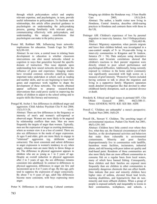 through which policymakers solicit and employ                    bringing up children the Honduran way. J Fam Health
      relevant expertise, and psychologists, in turn, provide          Care                 2005;                15(1):26-8.
      useful information to policymakers. To facilitate such           Abstract: The author, a health visitor now living in
      relationships, this article offers practical guidance to         Honduras, Central America, describes child-rearing
      psychologists on understanding the policymaking                  practices in Honduras and contrasts them with those in
      process, gaining familiarity with relevant policy,               the UK.
      communicating effectively with policymakers, and
      understanding the unique contributions that                 Pottinger AM. Children's experience of loss by parental
      psychologists can make to the policy process.                     migration in inner-city Jamaica. Am J Orthopsychiatry
                                                                        2005;                                      75(4):485-96.
Posner MI, Rothbart MK. Influencing brain networks:                     Abstract: Migratory separation, when parents migrate
    implications for education. Trends Cogn Sci 2005;                   and leave their children behind, was investigated in a
    9(3):99-103.                                                        case-control sample of 9- to 10-year-olds living in
    Abstract: In our view, a central issue in relating brain            inner-city communities in Kingston and St Andrew,
    development to education is whether classroom                       Jamaica (N = 54). Data analyses using descriptive
    interventions can alter neural networks related to                  statistics and bivariate correlations showed that
    cognition in ways that generalize beyond the specific               children's reactions to their parents' migration were
    domain of instruction. This issue depends upon                      directly related to poor school performance and
    understanding how neural networks develop under the                 psychological difficulties. Additionally, being currently
    influence of genes and experience. Imaging studies                  exposed to violence in the home and/or community
    have revealed common networks underlying many                       was significantly associated with high scores on a
    important tasks undertaken at school, such as reading               measure of grief intensity. "Protective" factors included
    and number skills, and we are beginning to learn how                having someone to talk to about the migration and
    genes and experience work together to shape the                     living in a supportive family. Migratory separation
    development of these networks. The results obtained                 needs detailed investigation like that devoted to other
    appear sufficient to propose research-based                         childhood family disruptions, such as parental divorce
    interventions that could prove useful in improving the              or death.
    ability of children to adjust to the school setting and to
    acquire skills like literacy and numeracy.                    Powderly K. Ethical and legal issues in perinatal HIV. Clin
                                                                      Obstet       Gynecol         2001;        44(2):300-11.
Potegal M, Archer J. Sex differences in childhood anger and           Notes: GENERAL NOTE: KIE: KIE Bib: AIDS
     aggression. Child Adolesc Psychiatr Clin N Am 2004;
     13(3):513-28,                                      vi-vii.   Powell C. 'Children are unbeatable' a nurse's perspective.
     Abstract: There are few differences in the frequency or          Paediatr Nurs 2004; 16(8):29.
     intensity of men's and women's self-reported or
     observed anger. Women are more likely to be angered          Powell DL, Stewart V. Children. The unwitting target of
     by relationship conflicts than men. Men are more                 environmental injustices. Pediatr Clin North Am 2001;
     frequently the targets of anger than women. Typically,           48(5):1291-305.
     men see the expression of anger as exerting dominance,           Abstract: Children have little control over where they
     where as women view it as a loss of control. There are           live, what they eat, the financial circumstances of their
     also sex differences in the mode of anger expression.            families, or the developmental activities and behaviors
     At ages 8 and older, girls are more likely to engage in          that make them vulnerable to environmental
     "relational" aggression (eg, deliberate social                   contaminants.      Minority     and     poor    families
     ostracism). The most consistent and salient difference           disproportionately live in communities with landfills,
     in anger expression is women's tendency to cry when              hazardous waste facilities, incinerators, industrial
     angry, whereas men are more likely to throw things or            plants, and old housing with poor indoor air quality and
     hit. The difference in physical aggression appears in            lead-based paint. Residents of these communities are
     children who are as young as 1 to 2 years of age.                also more likely than are more affluent communities to
     Despite an overall reduction in physical aggression              consume fish on a regular basis from local waters,
     after 2 to 3 years of age, the sex difference remains            many of which have banned fishing. Consequently,
     consistent into adulthood. In contrast to differences in         these children and their families are exposed more
     physical aggression, differences in anger are few and            frequently than are children in other communities to
     inconsistent up to 4 or 5 years of age. By this age, girls       potentially dangerous chemicals that can affect health.
     tend to suppress the expression of anger consciously.            Data indicate that poor and minority children have
     By about 7 to 8 years of age, adult like differences             higher rates of asthma, elevated blood lead levels,
     become more consistent, with boys expressing more                learning disabilities, and hyperactivity than do non-
     anger.                                                           minority and more affluent children. When a group of
                                                                      people is exposed unfairly and inequitably to toxins in
Potter N. Differences in child rearing. Cultural contrasts:           their communities, workplaces, and schools, a

783
 