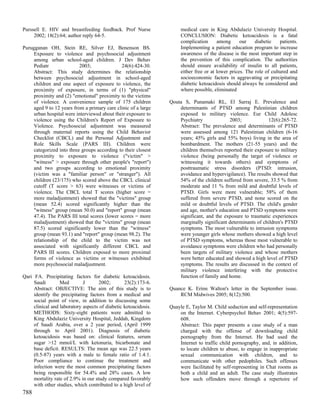 Purssell E. HIV and breastfeeding feedback. Prof Nurse                medical care in King Abdulaziz University Hospital.
     2002; 18(2):64; author reply 64-5.                               CONCLUSION: Diabetic ketoacidosis is a fatal
                                                                      complication      among      our    diabetic    patients.
Purugganan OH, Stein RE, Silver EJ, Benenson BS.                      Implementing a patient education program to increase
     Exposure to violence and psychosocial adjustment                 awareness of the disease is the most important step in
     among urban school-aged children. J Dev Behav                    the prevention of this complication. The authorities
     Pediatr               2003;              24(6):424-30.           should ensure availability of insulin to all patients,
     Abstract: This study determines the relationship                 either free or at lower prices. The role of cultured and
     between psychosocial adjustment in school-aged                   socioeconomic factors in aggravating or precipitating
     children and one aspect of exposure to violence, the             diabetic ketoacidosis should always be considered and
     proximity of exposure, in terms of (1) "physical"                where possible, eliminated
     proximity and (2) "emotional" proximity to the victims
     of violence. A convenience sample of 175 children           Qouta S, Punamaki RL, El Sarraj E. Prevalence and
     aged 9 to 12 years from a primary care clinic of a large        determinants of PTSD among Palestinian children
     urban hospital were interviewed about their exposure to         exposed to military violence. Eur Child Adolesc
     violence using the Children's Report of Exposure to             Psychiatry             2003;             12(6):265-72.
     Violence. Psychosocial adjustment was measured                  Abstract: The prevalence and determinants of PTSD
     through maternal reports using the Child Behavior               were assessed among 121 Palestinian children (6-16
     Checklist (CBCL) and the Personal Adjustment and                years; 45% girls and 55% boys) living in the area of
     Role Skills Scale (PARS III). Children were                     bombardment. The mothers (21-55 years) and the
     categorized into three groups according to their closest        children themselves reported their exposure to military
     proximity to exposure to violence ("victim" >                   violence (being personally the target of violence or
     "witness" > exposure through other people's "report")           witnessing it towards others) and symptoms of
     and two groups according to emotional proximity                 posttraumatic stress disorders (PTSD: intrusion,
     (victim was a "familiar person" or "stranger"). All             avoidance and hypervigilance). The results showed that
     children (23/175) who scored above the CBCL clinical            54% of the children suffered from severe, 33.5 % from
     cutoff (T score > 63) were witnesses or victims of              moderate and 11 % from mild and doubtful levels of
     violence. The CBCL total T scores (higher score =               PTSD. Girls were more vulnerable; 58% of them
     more maladjustment) showed that the "victims" group             suffered from severe PTSD, and none scored on the
     (mean 52.4) scored significantly higher than the                mild or doubtful levels of PTSD. The child's gender
     "witness" group (mean 50.0) and "report" group (mean            and age, mother's education and PTSD symptoms were
     47.4). The PARS III total scores (lower scores = more           significant, and the exposure to traumatic experiences
     maladjustment) showed that the "victims" group (mean            marginally significant determinants of children's PTSD
     87.5) scored significantly lower than the "witness"             symptoms. The most vulnerable to intrusion symptoms
     group (mean 93.1) and "report" group (mean 98.2). The           were younger girls whose mothers showed a high level
     relationship of the child to the victim was not                 of PTSD symptoms, whereas those most vulnerable to
     associated with significantly different CBCL and                avoidance symptoms were children who had personally
     PARS III scores. Children exposed to more proximal              been targets of military violence and whose mothers
     forms of violence as victims or witnesses exhibited             were better educated and showed a high level of PTSD
     more psychosocial maladjustment.                                symptoms. The results are discussed in the context of
                                                                     military violence interfering with the protective
Qari FA. Precipitating factors for diabetic ketoacidosis.            function of family and home.
     Saudi        Med        J       2002;       23(2):173-6.
     Abstract: OBJECTIVE: The aim of this study is to            Quance K. Erinn Walton's letter in the September issue.
     identify the precipitating factors from a medical and           RCM Midwives 2005; 8(12):500.
     social point of view, in addition to discussing some
     clinical and laboratory aspects of diabetic ketoacidosis.   Quayle E, Taylor M. Child seduction and self-representation
     METHODS: Sixty-eight patients were admitted to                  on the Internet. Cyberpsychol Behav 2001; 4(5):597-
     King Abdulaziz University Hospital, Jeddah, Kingdom             608.
     of Saudi Arabia, over a 2 year period, (April 1999              Abstract: This paper presents a case study of a man
     through to April 2001). Diagnosis of diabetic                   charged with the offense of downloading child
     ketoacidosis was based on: clinical features, serum             pornography from the Internet. He had used the
     sugar >12 mmol/L with ketonuria, bicarbonate and                Internet to traffic child pornography, and, in addition,
     base deficit. RESULTS: The mean age was 22.5 years              to locate children to abuse, to engage in inappropriate
     (0.5-87) years with a male to female ratio of 1.4:1.            sexual communication with children, and to
     Poor compliance to continue the treatment and                   communicate with other pedophiles. Such offenses
     infection were the most common precipitating factors            were facilitated by self-representing in Chat rooms as
     being responsible for 54.4% and 28% cases. A low                both a child and an adult. The case study illustrates
     mortality rate of 2.9% in our study compared favorably          how such offenders move through a repertoire of
     with other studies, which contributed to a high level of
788
 