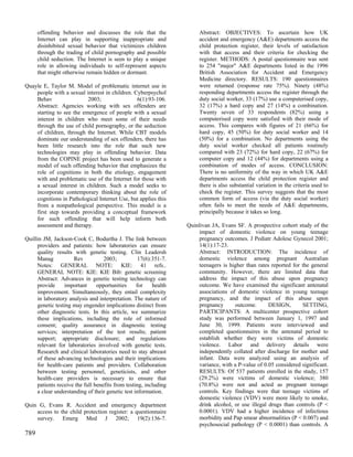 offending behavior and discusses the role that the               Abstract: OBJECTIVES: To ascertain how UK
      Internet can play in supporting inappropriate and                accident and emergency (A&E) departments access the
      disinhibited sexual behavior that victimizes children            child protection register, their levels of satisfaction
      through the trading of child pornography and possible            with that access and their criteria for checking the
      child seduction. The Internet is seen to play a unique           register. METHODS: A postal questionnaire was sent
      role in allowing individuals to self-represent aspects           to 254 "major" A&E departments listed in the 1996
      that might otherwise remain hidden or dormant.                   British Association for Accident and Emergency
                                                                       Medicine directory. RESULTS: 190 questionnaires
Quayle E, Taylor M. Model of problematic internet use in               were returned (response rate 75%). Ninety (48%)
    people with a sexual interest in children. Cyberpsychol            responding departments access the register through the
    Behav                 2003;                 6(1):93-106.           duty social worker, 33 (17%) use a computerised copy,
    Abstract: Agencies working with sex offenders are                  32 (17%) a hard copy and 27 (14%) a combination.
    starting to see the emergence of people with a sexual              Twenty seven of 33 respondents (82%) using a
    interest in children who meet some of their needs                  computerised copy were satisfied with their mode of
    through the use of child pornography, or the seduction             access. This compares with figures of 21 (66%) for
    of children, through the Internet. While CBT models                hard copy, 45 (50%) for duty social worker and 14
    dominate our understanding of sex offenders, there has             (50%) for a combination. No departments using the
    been little research into the role that such new                   duty social worker checked all patients routinely
    technologies may play in offending behavior. Data                  compared with 23 (72%) for hard copy, 22 (67%) for
    from the COPINE project has been used to generate a                computer copy and 12 (44%) for departments using a
    model of such offending behavior that emphasizes the               combination of modes of access. CONCLUSION:
    role of cognitions in both the etiology, engagement                There is no uniformity of the way in which UK A&E
    with and problematic use of the Internet for those with            departments access the child protection register and
    a sexual interest in children. Such a model seeks to               there is also substantial variation in the criteria used to
    incorporate contemporary thinking about the role of                check the register. This survey suggests that the most
    cognitions in Pathological Internet Use, but applies this          common form of access (via the duty social worker)
    from a nonpathological perspective. This model is a                often fails to meet the needs of A&E departments,
    first step towards providing a conceptual framework                principally because it takes so long.
    for such offending that will help inform both
    assessment and therapy.                                       Quinlivan JA, Evans SF. A prospective cohort study of the
                                                                       impact of domestic violence on young teenage
Quillin JM, Jackson-Cook C, Bodurtha J. The link between               pregnancy outcomes. J Pediatr Adolesc Gynecol 2001;
     providers and patients: how laboratories can ensure               14(1):17-23.
     quality results with genetic testing. Clin Leadersh               Abstract: INTRODUCTION: The incidence of
     Manag           Rev           2003;           17(6):351-7.        domestic violence among pregnant Australian
     Notes: GENERAL NOTE: KIE: 41 refs..                               teenagers is higher than rates reported for the general
     GENERAL NOTE: KIE: KIE Bib: genetic screening                     community. However, there are limited data that
     Abstract: Advances in genetic testing technology can              address the impact of this abuse upon pregnancy
     provide      important     opportunities     for    health        outcome. We have examined the significant antenatal
     improvement. Simultaneously, they entail complexity               associations of domestic violence in young teenage
     in laboratory analysis and interpretation. The nature of          pregnancy, and the impact of this abuse upon
     genetic testing may engender implications distinct from           pregnancy      outcome.       DESIGN,       SETTING,
     other diagnostic tests. In this article, we summarize             PARTICIPANTS: A multicenter prospective cohort
     these implications, including the role of informed                study was performed between January 1, 1997 and
     consent; quality assurance in diagnostic testing                  June 30, 1999. Patients were interviewed and
     services; interpretation of the test results; patient             completed questionnaires in the antenatal period to
     support; appropriate disclosure; and regulations                  establish whether they were victims of domestic
     relevant for laboratories involved with genetic tests.            violence. Labor and delivery details were
     Research and clinical laboratories need to stay abreast           independently collated after discharge for mother and
     of these advancing technologies and their implications            infant. Data were analyzed using an analysis of
     for health-care patients and providers. Collaboration             variance, with a P-value of 0.05 considered significant.
     between testing personnel, geneticists, and other                 RESULTS: Of 537 patients enrolled in the study, 157
     health-care providers is necessary to ensure that                 (29.2%) were victims of domestic violence; 380
     patients receive the full benefits from testing, including        (70.8%) were not and acted as pregnant teenage
     a clear understanding of their genetic test information.          controls. Key findings were that teenage victims of
                                                                       domestic violence (VDV) were more likely to smoke,
Quin G, Evans R. Accident and emergency department                     drink alcohol, or use illegal drugs than controls (P <
    access to the child protection register: a questionnaire           0.0001). VDV had a higher incidence of infectious
    survey. Emerg Med J 2002; 19(2):136-7.                             morbidity and Pap smear abnormalities (P < 0.007) and
                                                                       psychosocial pathology (P < 0.0001) than controls. A
789
 