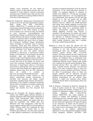 children. Lower monitoring was also related to                   utilization of temporal information. Given the observed
      children's pattern of after-school activities that were          involvement of the frontal-subcortical networks in
      connected to at-risk behavior. Parental involvement              ADHD, we examined judgment of durations in
      and supervision of children's day-to-day activities seem         children with ADHD (N = 27) and age- and gender-
      particularly important in socializing children's behavior        matched control subjects (N = 15). Two judgment tasks
      at the time of early adolescence.                                were administered: short duration (550 ms) and long
                                                                       duration (4 s). The two groups did not differ
Radimer KL, Radimer KL. Measurement of household food                  significantly in their judgments of short interval
    security in the USA and other industrialised countries.            durations; however, subjects with ADHD performed
    Public     Health     Nutr     2002;      5(6A):859-64.            more poorly when making judgments involving long
    Abstract: OBJECTIVE: To describe the history and                   intervals. The groups also did not differ on a judgment-
    current status of household food security measurement.             of-pitch task, ruling out a generalized deficit in
    CONCLUSIONS: In the 1980s evidence of rising                       auditory discrimination. Selective impairment in
    levels of hunger was a concern for many, but disputed              making judgments involving long intervals is
    by some, Americans. Acknowledgement and                            consistent with performance by patients with frontal
    quantification of hunger was hindered by the lack of an            lobe lesions and suggests that there is a deficiency in
    accepted definition and measure of hunger. Qualitative             the utilization of temporal information in ADHD
    research at Cornell provided a conceptual framework,               (possibly secondary to deficits in working memory
    description, definition and survey items for hunger.               and/or strategy utilization), rather than a problem
    The Community Childhood Hunger Identification                      involving a central timing mechanism.
    Project developed an instrument used in numerous
    communities. Based upon these initiatives, widely             Raghavan C, Swan SC, Snow DL, Mazure CM. The
    accepted definitions of hunger and food insecurity, and           mediational role of relationship efficacy and resource
    the US Household Food Security Module for its                     utilization in the link between physical and
    measurement, now exist. The module classifies                     psychological abuse and relationship termination.
    households as food-secure, or food-insecure without               Violence Against Women 2005; 11(1):65-88.
    hunger or with moderate or severe hunger, and contains            Abstract: This study examines the roles of physical and
    household-, adult- and child-referent items. Its                  emotional abuse and resource utilization, relationship
    inclusion in the Current Population Survey (CPS) since            efficacy, and childhood abuse on relationship status
    1995 has yielded annual estimates of food insecurity. A           (together or separated) in a sample of 69 low-income,
    six-item short form of the module, for surveys with               nonsheltered battered women. Separate path models
    severe time constraints, classifies households only as            were conducted for physical and psychological abuse.
    food-secure or food-insecure without or with hunger               Increased physical abuse was related to separated
    and contains no child-specific items. Surveys using the           status, increased resource utilization, and decreased
    18-item or short-form module can compare results with             efficacy. The effect of physical abuse on status was
    published national data from the CPS. Information                 mediated by resource utilization and efficacy, whereas
    about       the     module       is     available     at          the effect of psychological abuse on status was
    http://www.ers.usda.gov/briefing/foodsecurity       and           partially mediated only by utilization. Increased
    http://www.fns.usda/fsec. Current research on food                childhood abuse was associated with together status.
    security measurement includes measurement of                      Baseline psychological but not physical abuse
    individual food insecurity and hunger, module                     predicted a longer term separated status thereby
    performance regarding hunger duration and frequency,              suggesting that the effects of psychological abuse may
    performance of the module in population sub-groups,               be enduring.
    and the effect of translations on module meaning and
    performance. National surveys in Canada, New                  Rahi JS, Manaras I, Tuomainen H, Hundt GL. Meeting the
    Zealand and Australia also have measured food                      needs of parents around the time of diagnosis of
    security.                                                          disability among their children: evaluation of a novel
                                                                       program for information, support, and liaison by key
Radonovich KJ, Mostofsky SH. Duration judgments in                     workers.      Pediatrics    2004;     114(4):e477-82.
    children with ADHD suggest deficient utilization of                Abstract: OBJECTIVE: Key worker programs for
    temporal information rather than general impairment in             families of children with disabilities, to promote
    timing. Child Neuropsychol 2004; 10(3):162-72.                     information provision, emotional support, and liaisons
    Abstract: Clinicians, parents, and teachers alike have             among different agencies, have long been advocated
    noted that individuals with ADHD often have                        but not extensively implemented. We report the impact
    difficulties with "time management," which has led                 on the experiences of parents and the practices of
    some to suggest a primary deficit in time perception in            health care professionals of a novel, hospital-based,
    ADHD. Previous studies have implicated the basal                   key worker service (Community Link Team [CLT]),
    ganglia, cerebellum, and frontal lobes in time                     implemented in the pediatric ophthalmology
    estimation and production, with each region purported              department of Great Ormond Street Hospital (London,
    to make different contributions to the processing and              United Kingdom). DESIGN, SETTING, AND
791
 