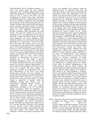PARTICIPANTS: The CLT included 2 members, 1 of                   service were identified. First, provision, within the
      whom was present during the first outpatient                     outpatient setting, of a dedicated "quiet room" and
      assessment by the consultant ophthalmologist of any              office space for key workers was an essential physical
      child newly diagnosed as visually impaired (corrected            requirement. Second, early identification of the key
      acuity of 6/18 or worse in the better eye) and                   workers as the parents' point of contact was essential;
      accompanied the family during other assessments                  this was achieved in this case by the CLT members
      performed during that visit. A dedicated room was used           attending the first consultation, combined with their
      by the CLT members to spend time with each family                detailed debriefing of families at the end of the
      after completion of the clinical assessments. The CLT            outpatient visit. Third, the adoption of certain tasks by
      members reiterated and/or clarified clinical information         the key workers, including some previously undertaken
      already provided, specifically advised the families              by ophthalmologists, helped to define the liaison role
      about visual stimulation programs and the benefits and           of the program. These tasks included discussing the
      purpose of visual impairment certification, and                  process and benefits of visual impairment certification,
      provided information about educational and social                contacting the advisory teacher for the visually
      services. The same CLT member met the family at                  impaired, and providing written reports to educational
      subsequent visits to the department and acted as the             and social services; analogous tasks would exist for
      first point of contact for parents. Parents of children          other disabilities. CONCLUSIONS: Research on the
      newly diagnosed with visual impairment and/or                    needs of families of visually impaired children has
      ophthalmic disorders at Great Ormond Street Hospital             been limited but indicates that, as with other childhood
      participated in a 2-stage study to assess their needs,           disabilities, the greatest needs during the critical period
      their views about the processes of care, and their               around diagnosis are for information, especially about
      overall satisfaction. The study included a questionnaire         educational and social services, and emotional support
      survey with 2 standard instruments, ie, the Measure of           from professionals, informal and formal social
      Processes of Care, specifically developed and used to            networks, and support groups. Although not widely
      assess parents' views of the degree to which health              implemented or studied, key worker programs for
      services for a range of childhood disorders are family-          families of visually impaired children, particularly in
      centered, and the short form of the Client Satisfaction          the context of multidisciplinary visual impairment
      Questionnaire, used to assess overall parental                   teams, have been advocated, on the basis of their
      satisfaction or dissatisfaction with services in the             potential to facilitate coordination of health,
      preceding year, as in other studies of parental                  educational, and social services. The model of such
      satisfaction with pediatric services. This was followed          provision evaluated in this study reflects the fact that it
      by in-depth individual interviews with a subsample of            was established as an outpatient service in a tertiary
      parents who returned completed questionnaires. The               referral center for pediatric ophthalmology in the
      views of families with experience with the new service           United Kingdom, with the specific structure and
      (CLT) were compared with those without. The                      specialized roles for health care professionals that this
      experiences of health care professionals before and              requires. Different models might be more suitable in
      after implementation of the service were elicited                other settings in the United Kingdom or elsewhere.
      through group interviews and were compared. We                   However, the important general lessons learned should
      recognized that any differences would be attributable to         guide implementation of such services for families of
      both the direct effects of the CLT, ie, actual services          children with other disabilities. The recently launched
      provided by the team, and indirect effects, ie, broader          National Service Framework for Children provides a
      changes in approaches or practices within the                    new context and standards for meeting the needs of
      department resulting from shifting roles and                     disabled children and their families in the United
      responsibilities regarding specific elements of                  Kingdom and may also guide initiatives elsewhere. The
      management.        Therefore,    both     the    specific        findings of this study support implementation of
      tasks/activities undertaken by the CLT and broader               programs for information provision, support, and
      changes in practices within the department were                  liaison by key workers in all specialized centers for the
      identified. RESULTS: Seventy-nine families from the              assessment and diagnosis of children with serious
      pre-CLT group and 68 from the post-CLT group (68%                visual problems. Implementation of similar services for
      and 65% of those invited, respectively) participated in          families with children with other disabilities is likely to
      the questionnaire survey, of which 29 and 19 (71% and            be equally valuable.
      79% of those invited), respectively, took part in
      interviews. The 2 groups were comparable with respect       Raine A. Biosocial studies of antisocial and violent behavior
      to sociodemographic and clinical characteristics.                in children and adults: a review. J Abnorm Child
      Parents and health care professionals agreed that the            Psychol               2002;                30(4):311-26.
      CLT provided important information and facilitated               Abstract: Despite increasing knowledge of social and
      access to specific services, while providing both                biological risk factors for antisocial and violent
      emotional and social support and facilitating meetings           behavior, we know surprisingly little about how these
      with other families with children with similar                   two sets of risk factors interact. This paper documents
      conditions. A number of key generic components of the            39 empirical examples of biosocial interaction effects
792
 