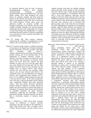 for antisocial behavior from the areas of genetics,                 complex decision when there are multiple treatment
        psychophysiology,        obstetrics,     brain     imaging,         options that differ in their profiles of risk and benefit
        neuropsychology,            neurology,           hormones,          over time. Doctors from a single specialist paediatric
        neurotransmitters, and environmental toxins. Two main               cardiac unit participated in a correlational study that
        themes emerge. First, when biological and social                    used a novel tool (subjective multi-state survival
        factors are grouping variables and when antisocial                  graphs) to elicit their beliefs about the likely outcome
        behavior is the outcome, then the presence of both risk             of different treatments. Doctors' preferences were more
        factors exponentially increases the rates of antisocial             closely related to their beliefs about long term, rather
        and violent behavior. Second, when social and                       than short term, outcomes. This is consistent with
        antisocial variables are grouping variables and                     placing greater value on far future than on immediate
        biological functioning is the outcome, then the social              life years, highlighting the importance of incorporating
        variable invariably moderates the antisocial-biology                patients' values for these outcomes into decisions of
        relationship such that these relationships are strongest            this kind. Beliefs about likely outcomes differed with
        in those from benign home backgrounds. It is argued                 whether or not doctors encountered former paediatric
        that further biosocial research is critical for establishing        patients who were now adults, illustrating the difficulty
        a new generation of more successful intervention and                of deciding what risk information should be available
        prevention research.                                                when the evidence base on outcomes is limited. Some
                                                                            problems of risk communication are identified, and the
Raitt     FE, Zeedyk MS. False memory syndrome:                             value of multi-state survival graphs as an aid to
        undermining the credibility of complainants in sexual               communication is discussed.
        offences. Int J Law Psychiatry 2003; 26(5):453-71.
                                                                       Rakowski E. Who should pay for bad genes? Calif Law Rev
Rajab LD. Traumatic dental injuries in children presenting                 2002;                                    90(5):1345-414.
     for treatment at the Department of Pediatric Dentistry,               Notes: GENERAL NOTE: KIE: 110 refs.
     Faculty of Dentistry, University of Jordan, 1997-2000.                GENERAL NOTE: KIE: KIE Bib: health
     Dent         Traumatol          2003;        19(1):6-11.              care/economics; genetic intervention; wrongful life
     Abstract: Data pertaining to traumatic dental injuries of             Abstract: Parents have long been able to influence the
     children seeking care at the teaching clinics of the                  genetic composition of their children through their
     Department of Pediatric Dentistry, Faculty of                         choice of a reproductive partner, if only very
     Dentistry, University of Jordan over a period of 4 years              approximately. They are, however, increasingly able to
     were analyzed. The prevalence of traumatic dental                     determine the genetic make-up of their children in
     injuries was 14.2% from 2751 subjects. The peak                       other, more precise ways, such as by selecting a
     incidence of injury was 10-12-year age group. Boys                    particular gamete or embryo or by genetically
     were more affected (18.3%) than girls (10.1%). Most                   modifying an embryo prior to artificial implantation.
     injuries occurred at home (63.2%), and falls were the                 This Article discusses parents' obligations to their
     leading cause of injuries (49.9%). Most injuries                      children and other members of the community
     involved one tooth (69.3%) and maxillary central                      stemming from their children's genes. In a just state, it
     incisors were the most affected teeth (90.4%). The                    argues, parents would be responsible for redressing any
     commonest injury was uncomplicated crown fracture                     genetic disadvantage their children suffer as a result of
     (62.5%), then complicated crown fracture (28.7%).                     parents' voluntary actions. Within the context of a
     Only 17.1% of children sought treatment the same day                  liberal egalitarian account of distributive justice, this
     or the day after the injury. At the initial examination,              responsibility might most fairly be discharged through
     cases seen after a long post-traumatic period required                a compulsory insurance plan that provides
     more complicated treatment than those presented                       compensation to genetically disadvantaged children
     within a short time period. Preventive educational                    when they might have had non-disadvantaged children
     program should be instituted in Jordan, directed at                   instead would in some circumstances incur greater
     parents and school teachers to inform them about the                  liability, because they could not fairly push the cost of
     importance of traumatic dental injuries and the benefit               their choices off on other members of the insurance
     of immediate attendance for dental treatment.                         pool. The Article also asks whether parents wrong a
     Furthermore, improving the knowledge of dental                        child by allowing it to be born with a genetic
     practitioners through continuing education would also                 impairment when, had they taken steps to remove the
     help in minimizing sequelae of traumatic dental                       impairment, the unimpaired child they had would have
     injuries.                                                             been a different person from the genetically
                                                                           disadvantaged child because the better-off child's
Rakow T. Differences in belief about likely outcomes                       capacities and experiences differed considerably from
    account for differences in doctors' treatment                          those that the disadvantaged child would have had.
    preferences: but what accounts for the differences in                  Contrary to many people's moral intuitions, the Article
    belief? Qual Health Care 2001; 10 Suppl 1:i44-9.                       argues that parents do not wrong such a child.
    Abstract: Doctors, patients, and their relatives face a                Nevertheless, parents remain morally obligated to bear
                                                                           any added costs occasioned by the child's impairment.
793
 