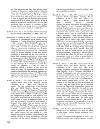 Any other approach would allow them unjustly to shift              education programs directed towards providing a safer
      the burden of their choices to other parents. Finally, the         environment for our children.
      Article takes up the much debated question of whether
      parents harm a child by allowing it to be born with a         Randall B, Wilson A. The 2001 annual report of the
      life not worth living when they could have prevented              Regional Infant and Child Mortality Review
      its birth. It suggests that the answer to this question           Committee. S D J Med 2002; 55(11):471-5.
      should be irrelevant to parents' legal liability. Acting on       Notes: CORPORATE NAME: Regional Infant and
      behalf of the parental insurance pool, the state may              child         Mortality        Review         Committee
      nonetheless adopt a variety of measures to help                   Abstract: The annual report of the Regional Infant and
      potential parents avoid giving birth to such children,            Child Mortality Review Committee (RICMRC) is
      which one can assume virtually all would prefer.                  attached. This Committee has as its mission the review
                                                                        of infant and child death so that information can be
Raman S, Doran RM. A new cause for retinal haemorrhage                  transformed into action to protect young lives. The
    and disc oedema in child abuse. Eye 2004; 18(1):75-7.               Committee review area in 2001 included South
                                                                        Dakota's Minnehaha, Turner, Lincoln, Moody, Lake,
Ramaswamy S, Madaan V, Qadri F et al. A primary care                    and McCook counties. In 2001 there were no deaths in
    perspective of posttraumatic stress disorder for the                this region due to Sudden Infant Death Syndrome
    Department of Veterans Affairs. Prim Care Companion                 (SIDS), however, there was one death due to positional
    J Clin Psychiatry 2005; 7(4):180-7; quiz 188-9.                     asphyxia that represents the hazards of soft bedding
    Abstract: Posttraumatic stress disorder (PTSD) is a                 and prone sleeping. In addition to this case, there were
    major mental disorder associated with significant                   seven other deaths due to injury mostly representing
    morbidity, psychosocial impairment, and disability.                 immaturity in driving various vehicles. These data
    The diagnosis of PTSD can be missed in a primary care               reflect the need to remain vigilant in the public
    setting, as patients frequently present with somatic                campaign to promote "back to sleep" and safe sleeping
    complaints or depression and are often reluctant to                 environments for infant. The RICMRC invites other
    discuss their traumatic experiences. As recent studies              communities to join in its efforts to review deaths to
    of veterans returning from the Gulf War and the Iraqi               prevent potential life-threatening hazards to children in
    War suggest high rates of PTSD, the U.S. Department                 their local environs.
    of Veterans Affairs (VA) Hospitals are gearing up to
    face this challenge. It is important to screen these            Randall B, Wilson A. The 2002 annual report of the
    veterans for symptoms of PTSD and make an                           Regional Infant and Child Mortality Review
    appropriate referral if required. In this article, we               Committee. S D J Med 2003; 56(12):505-9.
    attempt to review PTSD with a special focus on the VA               Abstract: The annual report of the Regional Infant and
    population. In addition to discussing the epidemiology,             Child Mortality Review Committee (RICMRC) is
    diagnosis, and treatment options for PTSD, we also                  attached. This Committee has as its mission the review
    suggest screening questions for both combat-related                 of infant and child death so that information can be
    and military sexual trauma-related PTSD.                            transformed into action to protect young lives. The
                                                                        2002 review area includes South Dakota's Minnehaha,
Randall B, Wilson A. The 2000 Annual Report of the                      Turner, Lincoln, Moody, Lake, McCook, and Union
    Regional Infant and Child Mortality Review                          counties. In 2002 there was one death in this region due
    Committee. S D J Med 2001; 54(11):447-8.                            to SIDS, plus one infant death due to positional
    Abstract: The 2000 Annual Report of the Regional                    asphyxia that illustrates the hazards of soft bedding and
    Infant and Child Mortality Review Committee                         prone sleeping. These data reflect the need to remain
    (RICMRC) is presented. Our Regional (Minneahaha,                    vigilant in the public campaign to promote "back to
    Lincoln, Turner, and McCook Counties) incidence for                 sleep" and safe sleeping environments for infants.
    Sudden Infant Death (SIDS) was much lower in 2000                   There were four other deaths due to accidental injury,
    than seen previously in 1999 and 1998. It remains to be             mostly representing immaturity in driving various
    seen if this is a true reduction in the incidence of SIDS           vehicles. In 2002 there were two child abuse
    in our Region or simply a random fluctuation in the                 homicides, and three teenage suicides. The RICMRC
    SIDS rate amplified by the relatively small number of               invites other communities to join in its efforts to review
    Regional infant deaths. We are hopeful that the                     deaths to prevent potential life-threatening hazards to
    emphasis on the Back-to-Sleep program has been in                   children in their local environs.
    part contributory towards the reduction in the number
    of SIDS. Accidental infant deaths in our report                 Rao MR, Levine RJ, Wasif NK, Clemens JD. Reliability of
    however emphasizes that Back-to-Sleep implies not                   maternal recall and reporting of child births and deaths
    only supine sleeping but also sleeping in a safe                    in rural Egypt. Paediatr Perinat Epidemiol 2003;
    sleeping environment, including the avoidance of soft               17(2):125-31.
    bedding. RICMRC serves not only as a data collection                Abstract: Demographic indicators such as fertility rates
    committee, but also actively engages in community                   and infant mortality rates are often measured in census

794
 