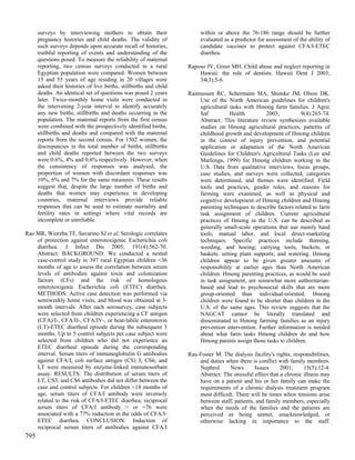 surveys by interviewing mothers to obtain their                    within or above the 76-186 range should be further
      pregnancy histories and child deaths. The validity of              evaluated as a predictor for assessment of the ability of
      such surveys depends upon accurate recall of histories,            candidate vaccines to protect against CFA/I-ETEC
      truthful reporting of events and understanding of the              diarrhea.
      questions posed. To measure the reliability of maternal
      reporting, two census surveys conducted in a rural            Raposo JV, Greer MH. Child abuse and neglect reporting in
      Egyptian population were compared. Women between                  Hawaii: the role of dentists. Hawaii Dent J 2003;
      15 and 55 years of age residing in 20 villages were               34(3):5-6.
      asked their histories of live births, stillbirths and child
      deaths. An identical set of questions was posed 2 years       Rasmussen RC, Schermann MA, Shutske JM, Olson DK.
      later. Twice-monthly home visits were conducted in                Use of the North American guidelines for children's
      the intervening 2-year interval to identify accurately            agricultural tasks with Hmong farm families. J Agric
      any new births, stillbirths and deaths occurring in the           Saf          Health         2003;           9(4):265-74.
      population. The maternal reports from the first census            Abstract: This literature review synthesizes available
      were combined with the prospectively identified births,           studies on Hmong agricultural practices, patterns of
      stillbirths and deaths and compared with the maternal             childhood growth and development of Hmong children
      reports from the second census. For 1502 women, the               in the context of injury prevention, and potential
      discrepancies in the total number of births, stillbirths          application or adaptation of the North American
      and child deaths reported between the two surveys                 Guidelines for Children's Agricultural Tasks (Lee and
      were 0.6%, 4% and 0.6% respectively. However, when                Marlenga, 1999) for Hmong children working in the
      the consistency of responses was analysed, the                    U.S. Data from qualitative interviews, focus groups,
      proportion of women with discordant responses was                 case studies, and surveys were collected, categories
      10%, 6% and 7% for the same measures. These results               were determined, and themes were identified. Field
      suggest that, despite the large number of births and              tools and practices, gender roles, and reasons for
      deaths that women may experience in developing                    farming were examined, as well as physical and
      countries, maternal interviews provide reliable                   cognitive development of Hmong children and Hmong
      responses that can be used to estimate mortality and              parenting techniques to describe factors related to farm
      fertility rates in settings where vital records are               task assignment of children. Current agricultural
      incomplete or unreliable.                                         practices of Hmong in the U.S. can be described as
                                                                        generally small-scale operations that use mainly hand
Rao MR, Wierzba TF, Savarino SJ et al. Serologic correlates             tools, manual labor, and local direct-marketing
    of protection against enterotoxigenic Escherichia coli              techniques. Specific practices include thinning,
    diarrhea. J Infect Dis 2005; 191(4):562-70.                         weeding, and hoeing; carrying tools, buckets, or
    Abstract: BACKGROUND: We conducted a nested                         baskets; setting plant supports; and watering. Hmong
    case-control study in 397 rural Egyptian children <36               children appear to be given greater amounts of
    months of age to assess the correlation between serum               responsibility at earlier ages than North American
    levels of antibodies against toxin and colonization                 children. Hmong parenting practices, as would be used
    factors (CFs) and the risk of homologous                            in task assignment, are somewhat more authoritarian-
    enterotoxigenic Escherichia coli (ETEC) diarrhea.                   based and lead to psychosocial skills that are more
    METHODS: Active case detection was performed via                    group-oriented than individual-oriented. Hmong
    semiweekly home visits, and blood was obtained at 3-                children were found to be shorter than children in the
    month intervals. After each serosurvey, case subjects               U.S. of the same ages. This review suggests that the
    were selected from children experiencing a CF antigen               NAGCAT cannot be literally translated and
    (CFA)/I-, CFA/II-, CFA/IV-, or heat-labile enterotoxin              disseminated to Hmong farming families as an injury
    (LT)-ETEC diarrheal episode during the subsequent 3                 prevention intervention. Further information is needed
    months. Up to 5 control subjects per case subject were              about what farm tasks Hmong children do and how
    selected from children who did not experience an                    Hmong parents assign those tasks to children.
    ETEC diarrheal episode during the corresponding
    interval. Serum titers of immunoglobulin G antibodies           Rau-Foster M. The dialysis facility's rights, responsibilities,
    against CFA/I, coli surface antigen (CS) 3, CS6, and                and duties when there is conflict with family members.
    LT were measured by enzyme-linked immunosorbant                     Nephrol      News       Issues      2001;     15(5):12-4.
    assay. RESULTS: The distribution of serum titers of                 Abstract: The stressful effect that a chronic illness may
    LT, CS3, and CS6 antibodies did not differ between the              have on a patient and his or her family can make the
    case and control subjects. For children <18 months of               requirements of a chronic dialysis treatment program
    age, serum titers of CFA/I antibody were inversely                  most difficult. There will be times when tensions arise
    related to the risk of CFA/I-ETEC diarrhea; reciprocal              between staff, patients, and family members, especially
    serum titers of CFA/I antibody > or =76 were                        when the needs of the families and the patients are
    associated with a 77% reduction in the odds of CFA/I-               perceived as being unmet, unacknowledged, or
    ETEC diarrhea. CONCLUSION: Induction of                             otherwise lacking in importance to the staff.
    reciprocal serum titers of antibodies against CFA/I
795
 