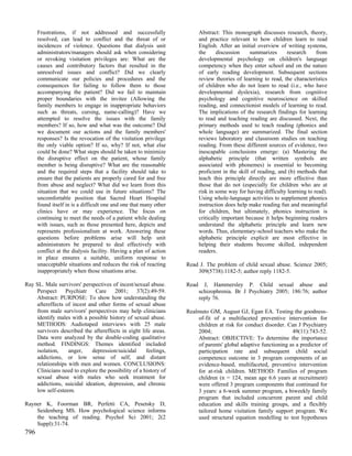 Frustrations, if not addressed and successfully                     Abstract: This monograph discusses research, theory,
      resolved, can lead to conflict and the threat of or                 and practice relevant to how children learn to read
      incidences of violence. Questions that dialysis unit                English. After an initial overview of writing systems,
      administrators/managers should ask when considering                 the      discussion    summarizes      research     from
      or revoking visitation privileges are: What are the                 developmental psychology on children's language
      causes and contributory factors that resulted in the                competency when they enter school and on the nature
      unresolved issues and conflict? Did we clearly                      of early reading development. Subsequent sections
      communicate our policies and procedures and the                     review theories of learning to read, the characteristics
      consequences for failing to follow them to those                    of children who do not learn to read (i.e., who have
      accompanying the patient? Did we fail to maintain                   developmental dyslexia), research from cognitive
      proper boundaries with the invitee (Allowing the                    psychology and cognitive neuroscience on skilled
      family members to engage in inappropriate behaviors                 reading, and connectionist models of learning to read.
      such as threats, cursing, name-calling)? Have we                    The implications of the research findings for learning
      attempted to resolve the issues with the family                     to read and teaching reading are discussed. Next, the
      members? If so, how and what was the outcome? Did                   primary methods used to teach reading (phonics and
      we document our actions and the family members'                     whole language) are summarized. The final section
      responses? Is the revocation of the visitation privilege            reviews laboratory and classroom studies on teaching
      the only viable option? If so, why? If not, what else               reading. From these different sources of evidence, two
      could be done? What steps should be taken to minimize               inescapable conclusions emerge: (a) Mastering the
      the disruptive effect on the patient, whose family                  alphabetic principle (that written symbols are
      member is being disruptive? What are the reasonable                 associated with phonemes) is essential to becoming
      and the required steps that a facility should take to               proficient in the skill of reading, and (b) methods that
      ensure that the patients are properly cared for and free            teach this principle directly are more effective than
      from abuse and neglect? What did we learn from this                 those that do not (especially for children who are at
      situation that we could use in future situations? The               risk in some way for having difficulty learning to read).
      uncomfortable position that Sacred Heart Hospital                   Using whole-language activities to supplement phonics
      found itself in is a difficult one and one that many other          instruction does help make reading fun and meaningful
      clinics have or may experience. The focus on                        for children, but ultimately, phonics instruction is
      continuing to meet the needs of a patient while dealing             critically important because it helps beginning readers
      with issues, such as those presented here, depicts and              understand the alphabetic principle and learn new
      represents professionalism at work. Answering these                 words. Thus, elementary-school teachers who make the
      questions before problems arise will help unit                      alphabetic principle explicit are most effective in
      administrators be prepared to deal effectively with                 helping their students become skilled, independent
      conflict at the dialysis facility. Having a plan of action          readers.
      in place ensures a suitable, uniform response to
      unacceptable situations and reduces the risk of reacting     Read J. The problem of child sexual abuse. Science 2005;
      inappropriately when those situations arise.                     309(5738):1182-5; author reply 1182-5.

Ray SL. Male survivors' perspectives of incest/sexual abuse.       Read     J, Hammersley P. Child sexual abuse and
    Perspect     Psychiatr    Care    2001; 37(2):49-59.                  schizophrenia. Br J Psychiatry 2005; 186:76; author
    Abstract: PURPOSE: To show how understanding the                      reply 76.
    aftereffects of incest and other forms of sexual abuse
    from male survivors' perspectives may help clinicians          Realmuto GM, August GJ, Egan EA. Testing the goodness-
    identify males with a possible history of sexual abuse.            of-fit of a multifaceted preventive intervention for
    METHODS: Audiotaped interviews with 25 male                        children at risk for conduct disorder. Can J Psychiatry
    survivors described the aftereffects in eight life areas.          2004;                                    49(11):743-52.
    Data were analyzed by the double-coding qualitative                Abstract: OBJECTIVE: To determine the importance
    method. FINDINGS: Themes identified included                       of parents' global adaptive functioning as a predictor of
    isolation,    anger,    depression/suicidal      feelings,         participation rate and subsequent child social
    addictions, or low sense of self, and distant                      competence outcome in 3 program components of an
    relationships with men and women. CONCLUSIONS:                     evidence-based, multifaceted, preventive intervention
    Clinicians need to explore the possibility of a history of         for at-risk children. METHOD: Families of program
    sexual abuse with males who seek treatment for                     children (n = 124, mean age 6.6 years at recruitment)
    addictions, suicidal ideation, depression, and chronic             were offered 3 program components that continued for
    low self-esteem.                                                   3 years: a 6-week summer program, a biweekly family
                                                                       program that included concurrent parent and child
Rayner K, Foorman BR, Perfetti CA, Pesetsky D,                         education and skills training groups, and a flexibly
    Seidenberg MS. How psychological science informs                   tailored home visitation family support program. We
    the teaching of reading. Psychol Sci 2001; 2(2                     used structural equation modelling to test hypotheses
    Suppl):31-74.
796
 