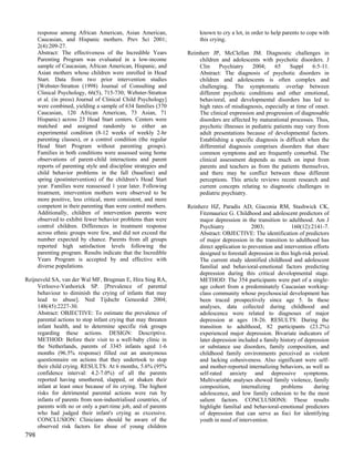 response among African American, Asian American,                known to cry a lot, in order to help parents to cope with
      Caucasian, and Hispanic mothers. Prev Sci 2001;                 this crying.
      2(4):209-27.
      Abstract: The effectiveness of the Incredible Years        Reimherr JP, McClellan JM. Diagnostic challenges in
      Parenting Program was evaluated in a low-income                children and adolescents with psychotic disorders. J
      sample of Caucasian, African American, Hispanic, and           Clin     Psychiatry    2004;     65     Suppl    6:5-11.
      Asian mothers whose children were enrolled in Head             Abstract: The diagnosis of psychotic disorders in
      Start. Data from two prior intervention studies                children and adolescents is often complex and
      [Webster-Stratton (1998) Journal of Consulting and             challenging. The symptomatic overlap between
      Clinical Psychology, 66(5), 715-730; Webster-Stratton          different psychotic conditions and other emotional,
      et al. (in press) Journal of Clinical Child Psychology]        behavioral, and developmental disorders has led to
      were combined, yielding a sample of 634 families (370          high rates of misdiagnosis, especially at time of onset.
      Caucasian, 120 African American, 73 Asian, 71                  The clinical expression and progression of diagnosable
      Hispanic) across 23 Head Start centers. Centers were           disorders are affected by maturational processes. Thus,
      matched and assigned randomly to either an                     psychotic illnesses in pediatric patients may vary from
      experimental condition (8-12 weeks of weekly 2-hr              adult presentations because of developmental factors.
      parenting classes), or a control condition (the regular        Establishing a specific diagnosis is difficult when the
      Head Start Program without parenting groups).                  differential diagnosis comprises disorders that share
      Families in both conditions were assessed using home           common symptoms and are frequently comorbid. The
      observations of parent-child interactions and parent           clinical assessment depends as much on input from
      reports of parenting style and discipline strategies and       parents and teachers as from the patients themselves,
      child behavior problems in the fall (baseline) and             and there may be conflict between these different
      spring (postintervention) of the children's Head Start         perceptions. This article reviews recent research and
      year. Families were reassessed 1 year later. Following         current concepts relating to diagnostic challenges in
      treatment, intervention mothers were observed to be            pediatric psychiatry.
      more positive, less critical, more consistent, and more
      competent in their parenting than were control mothers.    Reinherz HZ, Paradis AD, Giaconia RM, Stashwick CK,
      Additionally, children of intervention parents were             Fitzmaurice G. Childhood and adolescent predictors of
      observed to exhibit fewer behavior problems than were           major depression in the transition to adulthood. Am J
      control children. Differences in treatment response             Psychiatry             2003;             160(12):2141-7.
      across ethnic groups were few, and did not exceed the           Abstract: OBJECTIVE: The identification of predictors
      number expected by chance. Parents from all groups              of major depression in the transition to adulthood has
      reported high satisfaction levels following the                 direct application to prevention and intervention efforts
      parenting program. Results indicate that the Incredible         designed to forestall depression in this high-risk period.
      Years Program is accepted by and effective with                 The current study identified childhood and adolescent
      diverse populations.                                            familial and behavioral-emotional factors predicting
                                                                      depression during this critical developmental stage.
Reijneveld SA, van der Wal MF, Brugman E, Hira Sing RA,               METHOD: The 354 participants were part of a single-
     Verloove-Vanhorick SP. [Prevalence of parental                   age cohort from a predominately Caucasian working-
     behaviour to diminish the crying of infants that may             class community whose psychosocial development has
     lead to abuse]. Ned Tijdschr Geneeskd 2004;                      been traced prospectively since age 5. In these
     148(45):2227-30.                                                 analyses, data collected during childhood and
     Abstract: OBJECTIVE: To estimate the prevalence of               adolescence were related to diagnoses of major
     parental actions to stop infant crying that may threaten         depression at ages 18-26. RESULTS: During the
     infant health, and to determine specific risk groups             transition to adulthood, 82 participants (23.2%)
     regarding these actions. DESIGN: Descriptive.                    experienced major depression. Bivariate indicators of
     METHOD: Before their visit to a well-baby clinic in              later depression included a family history of depression
     the Netherlands, parents of 3345 infants aged 1-6                or substance use disorders, family composition, and
     months (96.5% response) filled out an anonymous                  childhood family environments perceived as violent
     questionnaire on actions that they undertook to stop             and lacking cohesiveness. Also significant were self-
     their child crying. RESULTS: At 6 months, 5.6% (95%              and mother-reported internalizing behaviors, as well as
     confidence interval: 4.2-7.0%) of all the parents                self-rated anxiety and depressive symptoms.
     reported having smothered, slapped, or shaken their              Multivariable analyses showed family violence, family
     infant at least once because of its crying. The highest          composition,      internalizing     problems       during
     risks for detrimental parental actions were run by               adolescence, and low family cohesion to be the most
     infants of parents from non-industrialised countries, of         salient factors. CONCLUSIONS: These results
     parents with no or only a part-time job, and of parents          highlight familial and behavioral-emotional predictors
     who had judged their infant's crying as excessive.               of depression that can serve as foci for identifying
     CONCLUSION: Clinicians should be aware of the                    youth in need of intervention.
     observed risk factors for abuse of young children
798
 