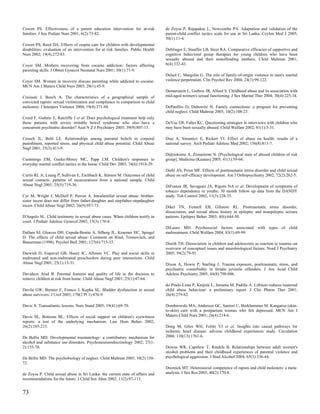 Cowen PS. Effectiveness of a parent education intervention for at-risk            de Zoysa P, Rajapakse L, Newcombe PA. Adaptation and validation of the
families. J Soc Pediatr Nurs 2001; 6(2):73-82.                                    parent-child conflict tactics scale for use in Sri Lanka. Ceylon Med J 2005;
                                                                                  50(1):11-4.
Cowen PS, Reed DA. Effects of respite care for children with developmental
disabilities: evaluation of an intervention for at risk families. Public Health   Deblinger E, Stauffer LB, Steer RA. Comparative efficacies of supportive and
Nurs 2002; 19(4):272-83.                                                          cognitive behavioral group therapies for young children who have been
                                                                                  sexually abused and their nonoffending mothers. Child Maltreat 2001;
Coyer SM. Mothers recovering from cocaine addiction: factors affecting            6(4):332-43.
parenting skills. J Obstet Gynecol Neonatal Nurs 2001; 30(1):71-9.
                                                                                  Delsol C, Margolin G. The role of family-of-origin violence in men's marital
Coyer SM. Women in recovery discuss parenting while addicted to cocaine.          violence perpetration. Clin Psychol Rev 2004; 24(1):99-122.
MCN Am J Matern Child Nurs 2003; 28(1):45-9.
                                                                                  Dennerstein L, Guthrie JR, Alford S. Childhood abuse and its association with
Craissati J, Beech A. The characteristics of a geographical sample of             mid-aged women's sexual functioning. J Sex Marital Ther 2004; 30(4):225-34.
convicted rapists: sexual victimization and compliance in comparison to child
molesters. J Interpers Violence 2004; 19(4):371-88.                               DePanfilis D, Dubowitz H. Family connections: a program for preventing
                                                                                  child neglect. Child Maltreat 2005; 10(2):108-23.
Creed F, Guthrie E, Ratcliffe J et al. Does psychological treatment help only
those patients with severe irritable bowel syndrome who also have a               DeVoe ER, Faller KC. Questioning strategies in interviews with children who
concurrent psychiatric disorder? Aust N Z J Psychiatry 2005; 39(9):807-15.        may have been sexually abused. Child Welfare 2002; 81(1):5-31.

Crouch JL, Behl LE. Relationships among parental beliefs in corporal              Diaz A, Simantov E, Rickert VI. Effect of abuse on health: results of a
punishment, reported stress, and physical child abuse potential. Child Abuse      national survey. Arch Pediatr Adolesc Med 2002; 156(8):811-7.
Negl 2001; 25(3):413-9.
                                                                                  Didziokiene A, Zemaitiene N. [Psychological state of abused children of risk
Cummings EM, Goeke-Morey MC, Papp LM. Children's responses to                     group]. Medicina (Kaunas) 2005; 41(1):59-66.
everyday marital conflict tactics in the home. Child Dev 2003; 74(6):1918-29.
                                                                                  Diehl AS, Prout MF. Effects of posttraumatic stress disorder and child sexual
Curtis RL Jr, Leung P, Sullivan E, Eschbach K, Stinson M. Outcomes of child       abuse on self-efficacy development. Am J Orthopsychiatry 2002; 72(2):262-5.
sexual contacts: patterns of incarcerations from a national sample. Child
Abuse Negl 2001; 25(5):719-36.                                                    DiFranza JR, Savageau JA, Rigotti NA et al. Development of symptoms of
                                                                                  tobacco dependence in youths: 30 month follow up data from the DANDY
Cyr M, Wright J, McDuff P, Perron A. Intrafamilial sexual abuse: brother-         study. Tob Control 2002; 11(3):228-35.
sister incest does not differ from father-daughter and stepfather-stepdaughter
incest. Child Abuse Negl 2002; 26(9):957-73.                                      Dikel TN, Fennell EB, Gilmore RL. Posttraumatic stress disorder,
                                                                                  dissociation, and sexual abuse history in epileptic and nonepileptic seizure
D'Angelo SL. Child testimony in sexual abuse cases. When children testify in      patients. Epilepsy Behav 2003; 4(6):644-50.
court. J Pediatr Adolesc Gynecol 2002; 15(3):170-4.
                                                                                  DiLauro MD. Psychosocial factors associated with types of child
Dallam SJ, Gleaves DH, Cepeda-Benito A, Silberg JL, Kraemer HC, Spiegel           maltreatment. Child Welfare 2004; 83(1):69-99.
D. The effects of child sexual abuse: Comment on Rind, Tromovitch, and
Bauserman (1998). Psychol Bull 2001; 127(6):715-33.                               Diseth TH. Dissociation in children and adolescents as reaction to trauma--an
                                                                                  overview of conceptual issues and neurobiological factors. Nord J Psychiatry
Darwish D, Esquivel GB, Houtz JC, Alfonso VC. Play and social skills in           2005; 59(2):79-91.
maltreated and non-maltreated preschoolers during peer interactions. Child
Abuse Negl 2001; 25(1):13-31.                                                     Dixon A, Howie P, Starling J. Trauma exposure, posttraumatic stress, and
                                                                                  psychiatric comorbidity in female juvenile offenders. J Am Acad Child
Davidson Arad B. Parental features and quality of life in the decision to         Adolesc Psychiatry 2005; 44(8):798-806.
remove children at risk from home. Child Abuse Negl 2001; 25(1):47-64.
                                                                                  do Prado-Lima P, Knijnik L, Juruena M, Padilla A. Lithium reduces maternal
Davila GW, Bernier F, Franco J, Kopka SL. Bladder dysfunction in sexual           child abuse behaviour: a preliminary report. J Clin Pharm Ther 2001;
abuse survivors. J Urol 2003; 170(2 Pt 1):476-9.                                  26(4):279-82.

Davis A. Transatlantic lessons. Nurs Stand 2005; 19(41):69-70.                    Dombrowski MA, Anderson GC, Santori C, Burkhammer M. Kangaroo (skin-
                                                                                  to-skin) care with a postpartum woman who felt depressed. MCN Am J
Davis SL, Bottoms BL. Effects of social support on children's eyewitness          Matern Child Nurs 2001; 26(4):214-6.
reports: a test of the underlying mechanism. Law Hum Behav 2002;
26(2):185-215.                                                                    Dong M, Giles WH, Felitti VJ et al. Insights into causal pathways for
                                                                                  ischemic heart disease: adverse childhood experiences study. Circulation
De Bellis MD. Developmental traumatology: a contributory mechanism for            2004; 110(13):1761-6.
alcohol and substance use disorders. Psychoneuroendocrinology 2002; 27(1-
2):155-70.                                                                        Downs WR, Capshew T, Rindels B. Relationships between adult women's
                                                                                  alcohol problems and their childhood experiences of parental violence and
De Bellis MD. The psychobiology of neglect. Child Maltreat 2005; 10(2):150-       psychological aggression. J Stud Alcohol 2004; 65(3):336-44.
72.
                                                                                  Dreznick MT. Heterosocial competence of rapists and child molesters: a meta-
de Zoysa P. Child sexual abuse in Sri Lanka: the current state of affairs and     analysis. J Sex Res 2003; 40(2):170-8.
recommendations for the future. J Child Sex Abus 2002; 11(2):97-113.


73
 