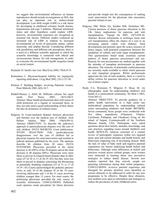 we suggest that environmental influences on human                  and provide insight into the consequences of seeking
      reproduction should include investigations on SES, that            court intervention for the physician who encounters
      can play an important role in embryo-foetal                        parental refusal of care.
      development. Low birth weight (LBW) is a risk factor
      for developing in adulthood coronary hearth disease,          Ridgway DM, White SA, Kimber RM, Nicholson ML.
      hypertension and type 2 diabetes. Maternal nutritional            Current practices of donor pancreas allocation in the
      status and other hypothesis could explain LBW,                    UK: future implications for pancreas and islet
      however, environmental exposures are recognised as                transplantation. Transpl Int 2005; 18(7):828-34.
      essential risk factors. Different studies evidenced an            Abstract: Recent refinements in technique mean islet
      increased risk of LBW in relation to increased                    cell transplantation offers the chance of a cure to an
      environmental air levels of particulate matter, carbon            increasing patient cohort with diabetes. Such
      monoxide, and sulphur dioxide. Considering different              developments put pressure upon the scarce resource of
      risk possibilities and different risk perceptions, there is       donor organs, with potential competition between the
      a need of a different scientific approach in which the            modalities of cellular and solid organ transplantation.
      scientific knowledge is connected with ethical and                This questionnaire based study examines current
      socioeconomic factors, for risk management, in order              patterns of donor pancreas procurement and use.
      to overcome the environmental health inequities based             Reasons for non procurement are studied together with
      on social contest.                                                the attitudes of transplant professionals to pancreas
                                                                        allocation. The minority of potentially useful pancreata
Richards TJ. Sarah's last visit. Med Econ 2002; 79(4):47-8.             are currently made available to either whole pancreas
                                                                        or islet transplant programs. Whilst professionals
Richardson C. Physician/hospital liability for negligently              appreciate the role of each modality, there is a need to
     reporting child abuse. J Leg Med 2002; 23(1):131-50.               define criteria for pancreas allocation to avoid under
                                                                        use of donor organs.
Richens Y. Building bridges: involving Pakistani women.
     Pract Midwife 2003; 6(8):14-7.                                 Riedy CA, Weinstein P, Milgrom P, Bruss M. An
                                                                         ethnographic study for understanding children's oral
Riddell-Heaney J, Allott M. Different cultures but equal                 health in a multicultural community. Int Dent J 2001;
    needs.      Prof     Nurse      2003;     18(5):248-9.               51(4):305-12.
    Abstract: Many health professionals deal with issues of              Abstract: OBJECTIVE: To provide guidance for a
    child protection on a regular or occasional basis, so                public health intervention in a high caries rate
    they not only need a good understanding of their duties              multicultural population by understanding cultural
    but also an awareness of cultural issues.                            issues surrounding children's oral health. METHOD:
                                                                         Seven community focus groups were conducted with
Ridgway D. Court-mediated disputes between physicians                    five ethnic populations (Chamorro, Filipino,
    and families over the medical care of children. Arch                 Carolinian, Pohnpean, and Chuukese) living on the
    Pediatr     Adolesc       Med     2004;     158(9):891-6.            island of Saipan, Commonwealth of the Northern
    Abstract: OBJECTIVE: To describe the judiciary's                     Mariana Islands, USA. Participants were asked
    approach to parent-physician disputes over the care of               questions about their beliefs, attitudes, knowledge, and
    sick children. DATA SOURCES: Court publications.                     care practices regarding issues around children's oral
    STUDY        SELECTION:         Fifty    parent-physician            health. RESULTS: Analysis consisted of a content
    disagreements over the care of children led to                       review of participants' responses within two targeted
    physician requests for court intervention and resulted in            areas: past and current attitudes and health beliefs, and
    judicial opinions published by the court. The opinions               behaviours impacting risk of developing disease. Both
    describe 66 children from 20 states. DATA                            the lack of value of baby teeth and negative parental
    SYNTHESIS: Physicians prevailed at the initial                       experiences are factors underlying health beliefs and
    decision in 44 (88%) of the 50 disputes and at the final             behaviours. Although some differences in beliefs and
    decision in 40 disputes (80%). Physicians were more                  practices existed across cultural groups, most women
    likely to prevail in religion-based disputes than in other           were interested in learning about new preventive
    cases (27 of 30 vs 13 of 20; P<.03), but they were less              strategies to reduce dental disease. Several new
    likely to prevail in disputes concerning life-threatening            mothers reported that they actively sought out
    or potentially disabling conditions (23 of 31 vs 17 of               parenting information during their initial pregnancy.
    19; P<.19). Courts acknowledged the pediatric patients'              CONCLUSIONS: Aversive parental experience and
    views in only 10 of the disputes (9 of the 19 cases                  disregard for primary dentition were identified as
    involving adolescents and 1 of the 31 cases involving                serious obstacles to be addressed in order for any new
    children younger than 12 years). For most courts, the                programme to be effective. Despite these obstacles,
    petitioning physicians provided the only source of                   new mothers were open to information and strategies to
    scientific information. CONCLUSIONS: Published                       reduce the prevalence of early childhood caries.
    court opinions create precedents for future decisions

802
 