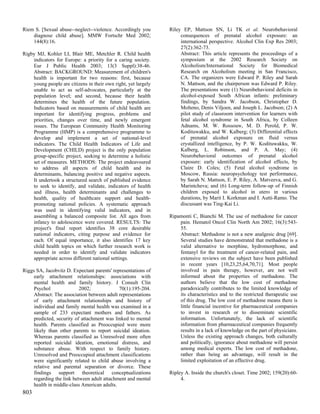 Riem S. [Sexual abuse--neglect--violence. Accordingly you       Riley EP, Mattson SN, Li TK et al. Neurobehavioral
    diagnose child abuse]. MMW Fortschr Med 2002;                    consequences of prenatal alcohol exposure: an
    144(8):16.                                                       international perspective. Alcohol Clin Exp Res 2003;
                                                                     27(2):362-73.
Rigby MJ, Kohler LI, Blair ME, Metchler R. Child health              Abstract: This article represents the proceedings of a
    indicators for Europe: a priority for a caring society.          symposium at the 2002 Research Society on
    Eur J Public Health 2003; 13(3 Suppl):38-46.                     Alcoholism/International Society for Biomedical
    Abstract: BACKGROUND: Measurement of children's                  Research on Alcoholism meeting in San Francisco,
    health is important for two reasons: first, because              CA. The organizers were Edward P. Riley and Sarah
    young people are citizens in their own right, yet largely        N. Mattson, and the chairperson was Edward P. Riley.
    unable to act as self-advocates, particularly at the             The presentations were (1) Neurobehavioral deficits in
    population level; and second, because their health               alcohol-exposed South African infants: preliminary
    determines the health of the future population.                  findings, by Sandra W. Jacobson, Christopher D.
    Indicators based on measurements of child health are             Molteno, Denis Viljoen, and Joseph L. Jacobson; (2) A
    important for identifying progress, problems and                 pilot study of classroom intervention for learners with
    priorities, changes over time, and newly emergent                fetal alcohol syndrome in South Africa, by Colleen
    issues. The European Community Health Monitoring                 Adnams, M. W. Rossouw, M. D. Perold, P. W.
    Programme (HMP) is a comprehensive programme to                  Kodituwakku, and W. Kalberg; (3) Differential effects
    develop and implement a set of national-level                    of prenatal alcohol exposure on fluid versus
    indicators. The Child Health Indicators of Life and              crystallized intelligence, by P. W. Kodituwakku, W.
    Development (CHILD) project is the only population               Kalberg, L. Robinson, and P. A. May; (4)
    group-specific project, seeking to determine a holistic          Neurobehavioral outcomes of prenatal alcohol
    set of measures. METHODS: The project endeavoured                exposure: early identification of alcohol effects, by
    to address all aspects of child health and its                   Claire D. Coles; (5) Fetal alcohol syndrome in
    determinants, balancing positive and negative aspects.           Moscow, Russia: neuropsychology test performance,
    It undertook a structured search of published evidence           by Sarah N. Mattson, E. P. Riley, A. Matveeva, and G.
    to seek to identify, and validate, indicators of health          Marintcheva; and (6) Long-term follow-up of Finnish
    and illness, health determinants and challenges to               children exposed to alcohol in utero in various
    health, quality of healthcare support and health-                durations, by Marit I. Korkman and I. Autti-Ramo. The
    promoting national policies. A systematic approach               discussant was Ting-Kai Li.
    was used in identifying valid indicators, and in
    assembling a balanced composite list. All ages from         Ripamonti C, Bianchi M. The use of methadone for cancer
    infancy to adolescence were covered. RESULTS: The               pain. Hematol Oncol Clin North Am 2002; 16(3):543-
    project's final report identifies 38 core desirable             55.
    national indicators, citing purpose and evidence for            Abstract: Methadone is not a new analgesic drug [69].
    each. Of equal importance, it also identifies 17 key            Several studies have demonstrated that methadone is a
    child health topics on which further research work is           valid alternative to morphine, hydromorphone, and
    needed in order to identify and validate indicators             fentanyl for the treatment of cancer-related pain, and
    appropriate across different national settings.                 extensive reviews on the subject have been published
                                                                    in recent years [10,23,25,64,70,71]. Most people
Riggs SA, Jacobvitz D. Expectant parents' representations of        involved in pain therapy, however, are not well
     early attachment relationships: associations with              informed about the properties of methadone. The
     mental health and family history. J Consult Clin               authors believe that the low cost of methadone
     Psychol               2002;             70(1):195-204.         paradoxically contributes to the limited knowledge of
     Abstract: The association between adult representations        its characteristics and to the restricted therapeutic use
     of early attachment relationships and history of               of this drug. The low cost of methadone means there is
     individual and family mental health was examined in a          little financial incentive for pharmaceutical companies
     sample of 233 expectant mothers and fathers. As                to invest in research or to disseminate scientific
     predicted, security of attachment was linked to mental         information. Unfortunately, the lack of scientific
     health. Parents classified as Preoccupied were more            information from pharmaceutical companies frequently
     likely than other parents to report suicidal ideation.         results in a lack of knowledge on the part of physicians.
     Whereas parents classified as Unresolved more often            Unless the existing approach changes, both culturally
     reported suicidal ideation, emotional distress, and            and politically, ignorance about methadone will persist
     substance abuse. With respect to family history.               among medical experts. The low cost of methadone,
     Unresolved and Preoccupied attachment classifications          rather than being an advantage, will result in the
     were significantly related to child abuse involving a          limited exploitation of an effective drug.
     relative and parental separation or divorce. These
     findings support theoretical conceptualizations            Ripley A. Inside the church's closet. Time 2002; 159(20):60-
     regarding the link between adult attachment and mental          4.
     health in middle-class American adults.
803
 