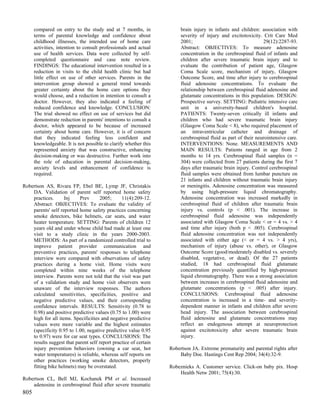 compared on entry to the study and at 7 months, in               brain injury in infants and children: association with
      terms of parental knowledge and confidence about                 severity of injury and excitotoxicity. Crit Care Med
      childhood illnesses, the intended use of home care               2001;                                   29(12):2287-93.
      activities, intention to consult professionals and actual        Abstract: OBJECTIVES: To measure adenosine
      use of health services. Data were collected by self-             concentration in the cerebrospinal fluid of infants and
      completed questionnaire and case note review.                    children after severe traumatic brain injury and to
      FINDINGS: The educational intervention resulted in a             evaluate the contribution of patient age, Glasgow
      reduction in visits to the child health clinic but had           Coma Scale score, mechanism of injury, Glasgow
      little effect on use of other services. Parents in the           Outcome Score, and time after injury to cerebrospinal
      intervention group showed a general trend towards                fluid adenosine concentrations. To evaluate the
      greater certainty about the home care options they               relationship between cerebrospinal fluid adenosine and
      would choose, and a reduction in intention to consult a          glutamate concentrations in this population. DESIGN:
      doctor. However, they also indicated a feeling of                Prospective survey. SETTING: Pediatric intensive care
      reduced confidence and knowledge. CONCLUSION:                    unit in a university-based children's hospital.
      The trial showed no effect on use of services but did            PATIENTS: Twenty-seven critically ill infants and
      demonstrate reduction in parents' intentions to consult a        children who had severe traumatic brain injury
      doctor, which appeared to be because of increased                (Glasgow Coma Scale < 8), who required placement of
      certainty about home care. However, it is of concern             an intraventricular catheter and drainage of
      that they indicated feeling less confident and                   cerebrospinal fluid as part of their neurointensive care.
      knowledgeable. It is not possible to clarify whether this        INTERVENTIONS: None. MEASUREMENTS AND
      represented anxiety that was constructive, enhancing             MAIN RESULTS: Patients ranged in age from 2
      decision-making or was destructive. Further work into            months to 14 yrs. Cerebrospinal fluid samples (n =
      the role of education in parental decision-making,               304) were collected from 27 patients during the first 7
      anxiety levels and enhancement of confidence is                  days after traumatic brain injury. Control cerebrospinal
      required.                                                        fluid samples were obtained from lumbar puncture on
                                                                       21 infants and children without traumatic brain injury
Robertson AS, Rivara FP, Ebel BE, Lymp JF, Christakis                  or meningitis. Adenosine concentration was measured
    DA. Validation of parent self reported home safety                 by using high-pressure liquid chromatography.
    practices.      Inj    Prev      2005;      11(4):209-12.          Adenosine concentration was increased markedly in
    Abstract: OBJECTIVES: To evaluate the validity of                  cerebrospinal fluid of children after traumatic brain
    parents' self reported home safety practices concerning            injury vs. controls (p < .001). The increase in
    smoke detectors, bike helmets, car seats, and water                cerebrospinal fluid adenosine was independently
    heater temperature. SETTING: Parents of children 12                associated with Glasgow Coma Scale < or = 4 vs. > 4
    years old and under whose child had made at least one              and time after injury (both p < .005). Cerebrospinal
    visit to a study clinic in the years 2000-2003.                    fluid adenosine concentration was not independently
    METHODS: As part of a randomized controlled trial to               associated with either age (< or = 4 vs. > 4 yrs),
    improve patient provider communication and                         mechanism of injury (abuse vs. other), or Glasgow
    preventive practices, parents' responses to telephone              Outcome Score (good/moderately disabled vs. severely
    interview were compared with observations of safety                disabled, vegetative, or dead). Of the 27 patients
    practices during a home visit. Home visits were                    studied, 18 had cerebrospinal fluid glutamate
    completed within nine weeks of the telephone                       concentration previously quantified by high-pressure
    interview. Parents were not told that the visit was part           liquid chromatography. There was a strong association
    of a validation study and home visit observers were                between increases in cerebrospinal fluid adenosine and
    unaware of the interview responses. The authors                    glutamate concentrations (p < .005) after injury.
    calculated sensitivities, specificities, positive and              CONCLUSIONS: Cerebrospinal fluid adenosine
    negative predictive values, and their corresponding                concentration is increased in a time- and severity-
    confidence intervals. RESULTS: Sensitivity (0.78 to                dependent manner in infants and children after severe
    0.98) and positive predictive values (0.75 to 1.00) were           head injury. The association between cerebrospinal
    high for all items. Specificities and negative predictive          fluid adenosine and glutamate concentrations may
    values were more variable and the highest estimates                reflect an endogenous attempt at neuroprotection
    (specificity 0.95 to 1.00, negative predictive value 0.95          against excitotoxicity after severe traumatic brain
    to 0.97) were for car seat types. CONCLUSIONS: The                 injury.
    results suggest that parent self report practice of certain
    injury prevention behaviors (owning a car seat, hot           Robertson JA. Extreme prematurity and parental rights after
    water temperatures) is reliable, whereas self reports on          Baby Doe. Hastings Cent Rep 2004; 34(4):32-9.
    other practices (working smoke detectors, properly
    fitting bike helmets) may be overstated.                      Robeznieks A. Customer service. Click-on baby pix. Hosp
                                                                      Health Netw 2001; 75(4):30.
Robertson CL, Bell MJ, Kochanek PM et al. Increased
    adenosine in cerebrospinal fluid after severe traumatic
805
 