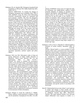 Rodrigues SS, de Almeida MD. Portuguese household food                7.
     availability in 1990 and 1995. Public Health Nutr 2001;          Abstract: PURPOSE: In the course of a high-risk study
     4(5B):1167-71.                                                   for alcoholism, the middle-latency auditory evoked
     Abstract: OBJECTIVE: To examine the changes in                   potentials (MAEPs) of children of alcoholics were
     Portuguese household food availability from 1990 to              explored. MATERIAL AND METHODS: A series of
     1995. DESIGN: Using the DAta Food NEtworking                     auditory clicks (0.1 ms, 60 dB SL, 1.1/s) were used to
     (DAFNE) classification scheme for nutritional and                record the Pa and Pb peaks of the MAEPs in 15
     socio-economic variables, data from the Portuguese               children of alcoholics with a multigenerational family
     Household Budget Surveys collected in 1989/90 and                history of alcoholism, and 17 control subjects, ranging
     1994/95 were analysed. The mean availability (quantity           from 10 to 14 years of age. RESULTS: The latency of
     person(-1) day(-1)) for the total population, by locality        Pb was shorter in the high-risk than in the control
     and by level of education of the household head, was             group, and there was also a significant risk group by
     computed for each of the main food and beverage                  age interaction on Pa latency. The amplitude of Pa was
     groups. SETTING: Portugal, 1989 to 1995. RESULTS:                smaller in the children of alcoholics. CONCLUSIONS:
     Although still among one of the countries with high              The characteristics of the MAEPs of the high-risk
     availability of cereals, pulses, fish and seafood and            subjects did not match the pattern of abnormalities
     olive oil, Portugal is gradually moving away from the            previously observed in chronic alcoholics, which are
     traditional 'Mediterranean diet'. Between 1989 and               supposed to be a consequence of the neurotoxic effects
     1995, the availability of complex carbohydrates and              of ethanol. Nonetheless, the results showed significant
     olive oil was reduced, while the availability of protein-        differences in MAEPs between children of alcoholics
     supplying food groups increased. Considerable                    and controls, pointing to an anomalous pattern of
     disparities can be observed by locality and by the level         information transmission from thalamus to cortex that
     of education of the household head. Households in                should be further analyzed using larger samples in a
     urban areas and of higher socio-economic status are the          broader age range.
     main actors of the changes in 'traditional' food habits.
     CONCLUSION: Although these findings are based on            Rodriguez J, De La Torre A, Miranda CT. [Mental health in
     household food availability rather than consumption,             situations of armed conflict]. Biomedica 2002; 22
     they indicate the direction of the changes taking place          Suppl                                            2:337-46.
     in the Portuguese diet and can be used effectively by            Abstract: Mental health is a serious problem in Latin
     agriculture specialists, nutrition experts and policy            America where many communities have been directly
     makers.                                                          affected by armed conflict, communities in which large
                                                                      population groups have been displaced or have sought
Rodriguez GM, Luis MA. [Descriptive study of drug use                 refuge. Research studies and epidemiological statistics
     among adolescents in higher middle education in                  are summarized to emphasize the psychosocial
     Monterrey, Nueva Leon, Mexico]. Rev Lat Am                       consequences of traumatic events associated with
     Enfermagem          2004;      12     Spec    No:391-7.          armed conflict. In addition to specific psychological
     Abstract: We aimed to establish the consumption                  disorders, other more generalized are considered such
     profile of licit and illicit drugs, consumption patterns         as fear, affliction, diseases, social disorder, violence
     and strategies for coping and resisting alcohol, tobacco         and psychoactive substance consumption. Finally, the
     and other drugs among adolescents in higher middle               main points of a mental health plan for emergency
     education. This study was based on concepts developed            situations are described which include the following:
     by specialized authors and considered the subject's              (1) preliminary diagnosis, (2) increase, decentralize
     behavioral,       psychological       and     normative          and strengthen mental health public services, (3)
     characteristics. The non-probabilistic sample consisted          psychosocial attention to the prevailing disorders--with
     of 325 adolescents. Results indicated that 67%, 65%              emphasis on childhood problems, (4) initiate training
     and 7% of the adolescents, respectively, accepted they           and use of non-specialized personnel, and (5)
     had already used alcohol, tobacco and marijuana at               identification of special needs requiring attention by
     some time in their life and that 33%, 38% and 3%,                psychologists and psychiatrists. Other aspects
     respectively, had used these same substances over the            emphasized were community education, training, social
     last month; 65% consider most of their colleagues have           communication, community organization, social
     used these substances; 56% had to reject an offer to             participation, interinstitutional coordination, flexibility,
     consume alcohol, 64% tobacco and 51% marijuana                   sustainability, and specific actions in accordance with
     over the last month. On the basis of these findings, we          local needs.
     recommend the implementation of a prevention
     program aimed at supporting the adolescent's resources      Roe KV. Relationship between male infants' vocal responses
     to resist pressure towards consumption.                         to mother and stranger at three months and self-
                                                                     reported academic attainment and adjustment measures
Rodriguez Holguin S, Corral M, Cadaveira F. Middle-                  in adulthood. Psychol Rep 2001; 89(2):255-8.
     latency auditory evoked potentials in children at high          Abstract: This study explored whether 3-mo.-old male
     risk for alcoholism. Neurophysiol Clin 2001; 31(1):40-          infants' differential vocal response to mother vs a
807
 