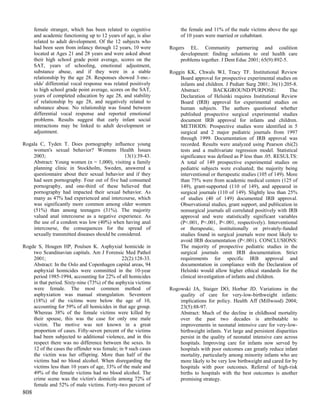 female stranger, which has been related to cognitive            the female and 11% of the male victims above the age
      and academic functioning up to 12 years of age, is also         of 10 years were married or cohabitant.
      related to adult development. Of the 12 subjects who
      had been seen from infancy through 12 years, 10 were       Rogers EL. Community partnering and coalition
      located at Ages 21 and 28 years and were asked about           development: finding solutions to oral health care
      their high school grade point average, scores on the           problems together. J Dent Educ 2001; 65(9):892-5.
      SAT, years of schooling, emotional adjustment,
      substance abuse, and if they were in a stable              Roggin KK, Chwals WJ, Tracy TF. Institutional Review
      relationship by the age 28. Responses showed 3-mo.-            Board approval for prospective experimental studies on
      olds' differential vocal response was related positively       infants and children. J Pediatr Surg 2001; 36(1):205-8.
      to high school grade point average, scores on the SAT,         Abstract:        BACKGROUND/PURPOSE:                 The
      years of completed education by age 28, and stability          Declaration of Helsinki requires Institutional Review
      of relationship by age 28, and negatively related to           Board (IRB) approval for experimental studies on
      substance abuse. No relationship was found between             human subjects. The authors questioned whether
      differential vocal response and reported emotional             published prospective surgical experimental studies
      problems. Results suggest that early infant social             document IRB approval for infants and children.
      interactions may be linked to adult development or             METHODS: Prospective studies were identified in 5
      adjustment.                                                    surgical and 2 major pediatric journals from 1997
                                                                     through 1999. Documentation of IRB approval was
Rogala C, Tyden T. Does pornography influence young                  recorded. Results were analyzed using Pearson chi(2)
    women's sexual behavior? Womens Health Issues                    tests and a multivariate regression model. Statistical
    2003;                                      13(1):39-43.          significance was defined as P less than .05. RESULTS:
    Abstract: Young women (n = 1,000), visiting a family             A total of 149 prospective experimental studies on
    planning clinic in Stockholm, Sweden, answered a                 pediatric subjects were evaluated; the majority being
    questionnaire about their sexual behavior and if they            interventional or therapeutic studies (105 of 149). More
    had seen pornography. Four out of five had consumed              than 75% were from academic medical centers (125 of
    pornography, and one-third of these believed that                149), grant-supported (110 of 149), and appeared in
    pornography had impacted their sexual behavior. As               surgical journals (110 of 149). Slightly less than 25%
    many as 47% had experienced anal intercourse, which              of studies (40 of 149) documented IRB approval.
    was significantly more common among older women                  Observational studies, grant support, and publication in
    (51%) than among teenagers (31%). The majority                   nonsurgical journals all correlated positively with IRB
    valued anal intercourse as a negative experience. As             approval and were statistically significant variables
    the use of a condom was low (40%) when having anal               (P<.001, P<.001, P<.001, respectively). Interventional
    intercourse, the consequences for the spread of                  or therapeutic, institutionally or privately-funded
    sexually transmitted diseases should be considered.              studies found in surgical journals were most likely to
                                                                     avoid IRB documentation (P<.001). CONCLUSIONS:
Rogde S, Hougen HP, Poulsen K. Asphyxial homicide in                 The majority of prospective pediatric studies in the
    two Scandinavian capitals. Am J Forensic Med Pathol              surgical journals omit IRB documentation. Strict
    2001;                                      22(2):128-33.         requirements for specific IRB approval and
    Abstract: In the Oslo and Copenhagen capital areas, 94           documentation in compliance with the Declaration of
    asphyxial homicides were committed in the 10-year                Helsinki would allow higher ethical standards for the
    period 1985-1994, accounting for 22% of all homicides            clinical investigation of infants and children.
    in that period. Sixty-nine (73%) of the asphyxia victims
    were female. The most common method of                       Rogowski JA, Staiger DO, Horbar JD. Variations in the
    asphyxiation was manual strangulation. Seventeen                 quality of care for very-low-birthweight infants:
    (18%) of the victims were below the age of 10,                   implications for policy. Health Aff (Millwood) 2004;
    accounting for 59% of all homicides in that age group.           23(5):88-97.
    Whereas 38% of the female victims were killed by                 Abstract: Much of the decline in childhood mortality
    their spouse, this was the case for only one male                over the past two decades is attributable to
    victim. The motive was not known in a great                      improvements in neonatal intensive care for very-low-
    proportion of cases. Fifty-seven percent of the victims          birthweight infants. Yet large and persistent disparities
    had been subjected to additional violence, and in this           persist in the quality of neonatal intensive care across
    respect there was no difference between the sexes. In            hospitals. Improving care for infants now served by
    12 of the cases the offender was female; in 9 such cases         hospitals with poor outcomes can greatly reduce infant
    the victim was her offspring. More than half of the              mortality, particularly among minority infants who are
    victims had no blood alcohol. When disregarding the              more likely to be very low birthweight and cared for by
    victims less than 10 years of age, 33% of the male and           hospitals with poor outcomes. Referral of high-risk
    49% of the female victims had no blood alcohol. The              births to hospitals with the best outcomes is another
    crime scene was the victim's domicile among 72% of               promising strategy.
    female and 52% of male victims. Forty-two percent of
808
 
