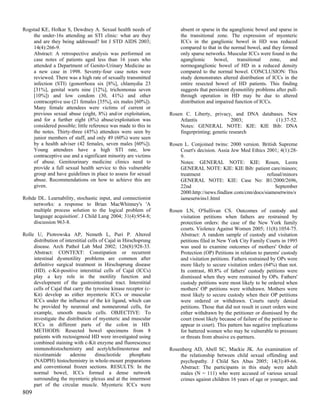 Rogstad KE, Holkar S, Dewdney A. Sexual health needs of                 absent or sparse in the aganglionic bowel and sparse in
    the under-16s attending an STI clinic: what are they                the transitional zone. The expression of myenteric
    and are they being addressed? Int J STD AIDS 2003;                  ICCs in the ganglionic bowel in HD was reduced
    14(4):266-9.                                                        compared to that in the normal bowel, and they formed
    Abstract: A retrospective analysis was performed on                 only sparse networks. Muscular ICCs were found in the
    case notes of patients aged less than 16 years who                  aganglionic     bowel,      transitional   zone,     and
    attended a Department of Genito-Urinary Medicine as                 normoganglionic bowel of HD in a reduced density
    a new case in 1998. Seventy-four case notes were                    compared to the normal bowel. CONCLUSION: This
    reviewed. There was a high rate of sexually transmitted             study demonstrates altered distribution of ICCs in the
    infection (STI) (gonorrhoea six [8%], chlamydia 23                  entire resected bowel of HD patients. This finding
    [31%], genital warts nine [12%], trichomonas seven                  suggests that persistent dysmotility problems after pull-
    [10%]) and low condom (30, 41%) and other                           through operation in HD may be due to altered
    contraceptive use (21 females [35%], six males [60%]).              distribution and impaired function of ICCs.
    Many female attendees were victims of current or
    previous sexual abuse (eight, 8%) and/or exploitation,         Rosen C. Liberty, privacy, and DNA databases. New
    and for a further eight (8%) abuse/exploitation was                Atlantis                 2003;       (1):37-52.
    considered possible; little reference was made to this in          Notes: GENERAL NOTE: KIE: KIE Bib: DNA
    the notes. Thirty-three (45%) attendees were seen by               fingerprinting; genetic research
    junior members of staff, and only 49 (60%) were seen
    by a health adviser (42 females, seven males [60%]).           Rosen L. Conjoined twins: 2000 version. British Supreme
    Young attendees have a high STI rate, low                          Court's decision. Assia Jew Med Ethics 2001; 4(1):28-
    contraceptive use and a significant minority are victims           9.
    of abuse. Genitourinary medicine clinics need to                   Notes: GENERAL NOTE: KIE: Rosen, Leora
    provide a full sexual health service to this vulnerable            GENERAL NOTE: KIE: KIE Bib: patient care/minors;
    group and have guidelines in place to assess for sexual            treatment                              refusal/minors
    abuse. Recommendations on how to achieve this are                  GENERAL NOTE: KIE: Case No: B1/2000/2696,
    given.                                                             22nd                                       September
                                                                       2000.http://news.findlaw.com/cnn/docs/siamesetwins/s
Rohde DL. Learnability, stochastic input, and connectionist            iamesetwins1.html
    networks: a response to Brian MacWhinney's 'A
    multiple process solution to the logical problem of            Rosen LN, O'Sullivan CS. Outcomes of custody and
    language acquisition'. J Child Lang 2004; 31(4):954-8;             visitation petitions when fathers are restrained by
    discussion 963-8.                                                  protection orders: the case of the New York family
                                                                       courts. Violence Against Women 2005; 11(8):1054-75.
Rolle U, Piotrowska AP, Nemeth L, Puri P. Altered                      Abstract: A random sample of custody and visitation
     distribution of interstitial cells of Cajal in Hirschsprung       petitions filed in New York City Family Courts in 1995
     disease. Arch Pathol Lab Med 2002; 126(8):928-33.                 was used to examine outcomes of mothers' Order of
     Abstract: CONTEXT: Constipation or recurrent                      Protection (OP) Petitions in relation to parents' custody
     intestinal dysmotility problems are common after                  and visitation petitions. Fathers restrained by OPs were
     definitive surgical treatment in Hirschsprung disease             more likely to secure visitation orders (64%) than not.
     (HD). c-Kit-positive interstitial cells of Cajal (ICCs)           In contrast, 80.8% of fathers' custody petitions were
     play a key role in the motility function and                      dismissed when they were restrained by OPs. Fathers'
     development of the gastrointestinal tract. Interstitial           custody petitions were most likely to be ordered when
     cells of Cajal that carry the tyrosine kinase receptor (c-        mothers' OP petitions were withdrawn. Mothers were
     Kit) develop as either myenteric ICCs or muscular                 most likely to secure custody when their OP petitions
     ICCs under the influence of the kit ligand, which can             were ordered or withdrawn. Courts rarely denied
     be provided by neuronal and nonneuronal cells, for                petitions. Those that did not result in court orders were
     example, smooth muscle cells. OBJECTIVE: To                       either withdrawn by the petitioner or dismissed by the
     investigate the distribution of myenteric and muscular            court (most likely because of failure of the petitioner to
     ICCs in different parts of the colon in HD.                       appear in court). This pattern has negative implications
     METHODS: Resected bowel specimens from 8                          for battered women who may be vulnerable to pressure
     patients with rectosigmoid HD were investigated using             or threats from abusive ex-partners.
     combined staining with c-Kit enzyme and fluorescence
     immunohistochemistry and acetylcholinesterase and             Rosenberg AD, Abell SC, Mackie JK. An examination of
     nicotinamide      adenine        dinucleotide     phosphate       the relationship between child sexual offending and
     (NADPH) histochemistry in whole-mount preparations                psychopathy. J Child Sex Abus 2005; 14(3):49-66.
     and conventional frozen sections. RESULTS: In the                 Abstract: The participants in this study were adult
     normal bowel, ICCs formed a dense network                         males (N = 111) who were accused of various sexual
     surrounding the myenteric plexus and at the innermost             crimes against children 16 years of age or younger, and
     part of the circular muscle. Myenteric ICCs were
809
 