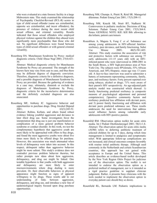 who were evaluated at a state forensic facility in a large   Rosenberg NM, Chumpa A, Pitetti R, Reid SR. Managerial
      Midwestern state. This study examined the relationship           dilemmas. Pediatr Emerg Care 2001; 17(3):208-11.
      of Psychopathy Checklist-Revised (PCL-R) scores to
      type of child sexual offender (same sex extrafamilial,       Rosenberg NM, Knazik SR, Strait RT, Nadkarni M.
      opposite sex extrafamilial, and incest offenders), the           Controversies in pediatric medicine. Decisions of King
      presence of violence during the most recent child                Solomon. Pediatr Emerg Care 2001; 17(5):364-8.
      sexual offense, and criminal versatility. Results                Notes: GENERAL NOTE: KIE: KIE Bib: allowing to
      indicated that those sexual offenders who employed               die/infants; patient care/minors
      physical violence against the children they abused were
      significantly more psychopathic than those who did           Rosenblum A, Magura S, Fong C et al. Substance use
      not. No significant differences were found between               among young adolescents in HIV-affected families:
      types of child sexual offenders or with general criminal         resiliency, peer deviance, and family functioning. Subst
      versatility.                                                     Use          Misuse         2005;         40(5):581-603.
                                                                       Abstract: This study examines the association of risk
Rosenberg DA. Munchausen Syndrome by Proxy: medical                    and protective factors with substance use among 77
    diagnostic criteria. Child Abuse Negl 2003; 27(4):421-             early adolescents (11-15 years old) with an HIV-
    30.                                                                infected parent who were interviewed in 2000-2001 in
    Abstract: Medical diagnostic criteria for Munchausen               the South Bronx, a HIV high-prevalence area of New
    Syndrome by Proxy are presented. The strength of the               York City. The subjects were 49%female, 53% African
    known facts may vary from case to case, and thus there             American, and 30% Hispanic; mean age was 13 years
    may be different degrees of diagnostic conviction.                 old. A face-to-face interview was used to administer a
    Therefore, diagnostic criteria for a definitive diagnosis,         battery of instruments representing community, family,
    and a possible diagnosis of Munchausen Syndrome by                 peer, and resiliency factors. Forty percent reported ever
    Proxy are provided. Because the gathering of evidence              using tobacco, alcohol or drugs; 71% were aware of
    in a case may, ultimately, diminish or exclude the                 their parent's HIV seropositivity. An age-adjusted path
    diagnosis of Munchausen Syndrome by Proxy,                         analytic model was constructed which showed: 1)
    diagnostic criteria for the inconclusive determination             family functioning predicted resiliency (a composite
    and the definitely excluded diagnosis are also                     measure of psychological adjustment and personal
    enunciated.                                                        competencies); 2)positive community factors and
                                                                       resiliency predicted less affiliation with deviant peers;
Rosenberg MF, Anthony JC. Aggressive behavior and                      and 3) poorer family functioning and affiliation with
    opportunities to purchase drugs. Drug Alcohol Depend               deviant peers predicted substance use. These results
    2001;                                      63(3):245-52.           underscore the need for interventions that address
    Abstract: Robins, Kellam, and others found robust                  social influence factors among vulnerable early
    evidence linking youthful aggression and deviance to               adolescents with HIV-positive parents.
    later illicit drug use. Some investigators favor the
    interpretation that drug use is just one manifestation or      Rosenfeld RM. Observation option toolkit for acute otitis
    complication of a more general problem behavior                    media. Int J Pediatr Otorhinolaryngol 2001; 58(1):1-8.
    syndrome or conduct disorder. In this work, we test the            Abstract: The observation option for acute otitis media
    complementary hypothesis that aggressive youth are                 (AOM) refers to deferring antibiotic treatment of
    more likely to be approached with offers to buy drugs,             selected children for up to 3 days, during which time
    and found the most aggressive youths were about five               management is limited to analgesics and symptomatic
    times more likely to be offered drugs for purchase.                relief. With appropriate follow-up complications are
    However, this association was much attenuated when                 not increased, and clinical outcomes compare favorably
    levels of delinquency were taken into account. In this             with routine initial antibiotic therapy. Although used
    respect, delinquent rather than aggressive behavior                commonly in the Netherlands and certain Scandinavian
    might be more salient. This study's evidence does not              countries, this approach has not gained wide
    contradict previous problem behavior theories, but                 acceptance in Europe and the United States. This
    rather prompts new ideas about how aggression,                     article describes an evidence-based toolkit developed
    delinquency, and drug use might be linked. One                     by the New York Region Otitis Project for judicious
    testable hypothesis is that youths with both aggression            use of the observation option. The toolkit is not
    and delinquency are more likely to enter                           intended to endorse the observation option as a
    microenvironments where drug dealing is more                       preferred method of management, nor is it intended as
    prevalent. Or, their observable behaviors or physical              a rigid practice guideline to supplant clinician
    appearance might function as signs of apparent                     judgement. Rather, it presents busy clinicians with the
    willingness to try drugs. These results add to our                 tools needed to implement the observation option in
    understanding of links between               aggression,           everyday patient care should they so desire.
    delinquency, and drug use, and introduce a new line of
    epidemiological inquiry focused upon drug purchase             Rosenfield RL, Bernardo LM. Pediatric implications in
    opportunities.
810
 