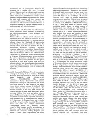 bioterrorism part II: postexposure diagnosis and            immunization levels among preschoolers in medically
      treatment. Int J Trauma Nurs 2001; 7(4):133-6.              underserved communities. Communities with federally
      Abstract: Bioterrorism is an old tactic used in warfare.    designated health professional shortage areas were
      The use of fatal diseases or man-made poisons to            invited to submit proposals, and 4 were selected:
      subdue others has not been limited to wartime. Trauma       Detroit, MI, New York, NY, San Diego, CA, and rural
      personnel should be aware of commonly used agents,          Colorado. OBJECTIVES: To measure immunization
      the signs and symptoms of their exposure, and               coverage among preschool children in the 4 selected
      recommended treatment. Children can be victims of           medically underserved areas and determine predictors
      terrorists' acts and need special attention because of      of coverage levels. DESIGN AND SETTING: Surveys
      their unique response to exposure, varying dosages of       in the 4 areas were based on stratified cluster
      medications, and lack of active immunity.                   probability sample designs in which clusters of
                                                                  dwelling units were selected and all households in
Rosenfield S, Lennon MC, White HR. The self and mental            selected clusters were screened for the presence of
    health: self-salience and the emergence of internalizing      children aged 12 to 35 months. Immunization histories
    and externalizing problems. J Health Soc Behav 2005;          were obtained from parents and providers for these
    46(4):323-40.                                                 children. For each age-eligible child, the information
    Abstract: How do schemas about self-salience--the             collected on utilization of immunization health services
    importance of the self versus the collective in social        included a listing of all clinics or offices ever used for
    relations--affect mental health? We propose that self-        the child's well-child care and/or for obtaining
    salience shapes the likelihood of experiencing                immunizations. Information was also collected on
    internalizing or externalizing problems. Schemas that         whether the child currently had health insurance
    privilege others over the self increase the risk of           (public and/or private) and whether the child had a
    internalizing     symptoms,     including    depressive       medical home. A child was classified as having a
    symptoms and anxiety, whereas those that privilege the        medical home if the survey respondent reported a
    self over others predispose individuals to externalizing      source of well care that was the same as the source of
    behaviors of antisocial behavior and substance abuse.         sick care and that this place was not an emergency
    Furthermore, we propose that these schemas contribute         department. PARTICIPANTS: Children 12 to 35
    to the gender differences that exist in these problems.       months of age in Detroit, New York, San Diego, and
    We test these predictions with data from adolescents,         rural Colorado. OUTCOME MEASURE: Community-
    the stage at which these problems and the gender              wide up-to-date (UTD) immunization coverage levels
    differences in them arise. Results show that self-            at 19 to 35 months of age, defined as receipt of 4 doses
    salience underlies both internalizing and externalizing       of diphtheria and tetanus toxoids and pertussis vaccine,
    problems. In addition, schemas about self-salience help       3 doses of poliovirus vaccine, 1 dose of measles,
    explain the gender differences found in mental health         mumps, and rubella vaccine, 3 doses of Haemophilus
    problems.                                                     influenzae type B vaccine, and 3 doses of hepatitis B
                                                                  vaccine (the 4:3:1:3:3 series). ANALYSIS: We
Rosenthal J, Rodewald L, McCauley M et al. Immunization           examined the association between coverage level and
    coverage levels among 19- to 35-month-old children in         independent variables and performed chi2 and t tests to
    4 diverse, medically underserved areas of the United          determine whether differences observed within and
    States.     Pediatrics        2004;      113(4):e296-302.     between groups and sites were significant. RESULTS:
    Abstract:      BACKGROUND:              The       National    The overall response rate for eligible children ranged
    Immunization Survey demonstrates that national                from 79.4% to 88.1%. Coverage levels for most
    immunization coverage in 2002 remained near the all-          individual vaccines were >90% in all sites except
    time highs achieved in 2000. However, that survey             Detroit. Coverage for the 4:3:1:3:3 series was
    cannot detect whether coverage is uniformly high              significantly higher for children in New York (84%)
    within relatively small areas or populations. The             and San Diego (86%) than for children in Detroit
    measles resurgence in the early 1990s revealed that           (66%) and rural Colorado (75%). Demographic risk
    coverage was low in some areas, particularly among            factors related to UTD immunization status varied by
    inner-city children from racial and ethnic minority           site. Although differences in coverage levels by
    groups. Today, identifying areas with low childhood-          ethnicity varied by site, differences were not
    vaccination coverage remains important, particularly if       significant. In Colorado and New York, coverage was
    these areas are at risk for the introduction of disease. In   slightly lower among Hispanic than white children
    1995, the Centers for Disease Control and Prevention          (71% vs 76% and 83% vs 91%, respectively). In San
    launched a congressionally mandated demonstrated              Diego, coverage was lower among whites, compared
    project now called the Childhood Immunization                 with Hispanics (76% vs 85%). Coverage was also
    Demonstration project of Community Health                     lower for African American than white children only in
    Networks. This mandate specified an assessment to             New York (75% vs 91%). However, in San Diego and
    determine whether a network of primary care providers         Colorado, children receiving their vaccinations from
    affiliated with university teaching hospitals could           private providers had lower coverage levels than
    assume a public health responsibility for raising             children receiving their vaccinations from other
811
 