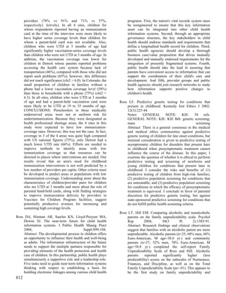 providers (78% vs 91% and 71% vs 57%,                            programs. First, the nation's vital records system must
      respectively). Ictively). In all 4 sites, children for           be reengineered to ensure that this key information
      whom respondents reported having an immunization                 asset can be integrated into other child health
      card at the time of the interview were more likely to            information systems. Second, through an appropriate
      have higher series coverage levels than children for             governance structure, the key stakeholders in child
      whom a parent-held card was not available. Also,                 health should endorse standards and requirements that
      children who were UTD at 3 months of age had                     define a longitudinal health record for children. Third,
      significantly higher vaccination-series coverage levels          public health agencies should develop a thorough
      than children who were not UTD at 3 months of age. In            business case/value proposition that drives mutually
      addition, the vaccination coverage was lower for                 developed and mutually endorsed requirements for the
      children in Detroit whose parents reported problems              integration of presently fragmented systems. Fourth,
      accessing the health care system because lack of                 public health should take the lead in ensuring that
      transportation (46%), compared with those who did not            parents have convenient access to information that can
      report such problems (65%); however, this difference             support the coordination of their child's care and
      did not reach significance (chi2 = 6.0). In Colorado, the        development. And fifth, provider groups and public
      small proportion of children in families without a               health agencies should join research networks to study
      phone had a lower vaccination coverage level (58%)               how information supports positive changes to
      than those in households with a phone (75%) (chi2 =              children's health.
      6.3). In all sites, children who were UTD at 3 months
      of age and had a parent-held vaccination card were          Ross LF. Predictive genetic testing for conditions that
      more likely to be UTD at 19 to 35 months of age.                present in childhood. Kennedy Inst Ethics J 2002;
      CONCLUSIONS: Preschoolers in these medically                    12(3):225-44.
      underserved areas were not at uniform risk for                  Notes: GENERAL NOTE: KIE: 58 refs.
      underimmunization. Because they were designated as              GENERAL NOTE: KIE: KIE Bib: genetic screening;
      health professional shortage areas, the 4 sites in this         mass                                             screening
      study were expected to have low immunization-                   Abstract: There is a general consensus in the medical
      coverage rates. However, this was not the case. In fact,        and medical ethics communities against predictive
      coverage in 3 of the 4 areas was quite high compared            genetic testing of children for late onset conditions, but
      with US national figures (73%); only Detroit had a              minimal consideration is given to predictive testing of
      much lower UTD rate (66%). Efforts are needed to                asymptomatic children for disorders that present later
      improve methods to identify areas with low                      in childhood when presymptomatic treatment cannot
      immunization coverage so that resources can be                  influence the course of the disease. In this paper, I
      directed to places where interventions are needed. Our          examine the question of whether it is ethical to perform
      results reveal that an area's need for childhood                predictive testing and screening of newborns and
      immunization interventions is not well predicted by a           young children for conditions that present later in
      low number of providers per capita. Other criteria must         childhood. I consider the risks and benefits of (1)
      be developed to predict areas or populations with low           predictive testing of children from high-risk families;
      immunization coverage. Understanding more about the             (2) predictive population screening for conditions that
      characteristics of children/provider pairs for children         are untreatable; and (3) predictive population screening
      who are UTD at 3 months and more about the role of              for conditions in which the efficacy of presymptomatic
      parental hand-held cards, along with finding strategies         treatment is equivocal. I conclude in favor of parental
      to improve immunization delivery by providers in                discretion for predictive genetic testing, but against
      Vaccines for Children Program facilities, suggest               state-sponsored predictive screening for conditions that
      potentially productive avenues for increasing and               do not fulfill public health screening criteria.
      sustaining high coverage levels.
                                                                  Ross LT, Hill EM. Comparing alcoholic and nonalcoholic
Ross DA, Hinman AR, Saarlas KN, Lloyd-Puryear MA,                     parents on the family unpredictability scale. Psychol
    Downs SJ. The near-term future for child health                   Rep        2004;        94(3        Pt      2):1385-91.
    information systems. J Public Health Manag Pract                  Abstract: Research findings and clinical observations
    2004;                                     Suppl:S99-104.          suggest that families with an alcoholic parent are more
    Abstract: The developmental process in children offers            unpredictable. Alcoholic parents (n=25, 68% men, 68%
    an opportunity to influence their health and well-being           Euro-American, M age=38.6 yr.) and community
    as adults. The information infrastructure of the future           parents (n=27, 52% men, 70% Euro-American, M
    needs to support the multiple partners responsible for            age=38.8 yr.) completed the self-report Family
    providing elements of the health protection and health            Unpredictability Scale of Ross and Hill. Alcoholic
    care of children. In this partnership, public health plays        parents     reported    significantly    higher    (less
    simultaneously a supportive role and a leadership role.           predictability) scores on the subscales of Nurturance,
    Five tasks need to guide near-term information systems            Finances, and Discipline, as well as on the Total
    thinking with respect to establishing a basis for                 Family Unpredictability Scale (ps<.01). This appears to
    building electronic linkages among various child health           be the first study on family unpredictability and
812
 