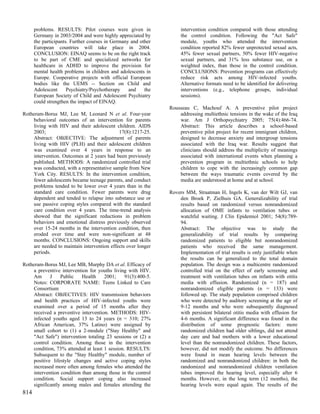 problems. RESULTS: Pilot courses were given in                intervention condition compared with those attending
      Germany in 2003/2004 and were highly appreciated by           the control condition. Following the "Act Safe"
      the participants. Further courses in Germany and other        module, youths who attended the intervention
      European countries will take place in 2004.                   condition reported 82% fewer unprotected sexual acts,
      CONCLUSION: EINAQ seems to be on the right track              45% fewer sexual partners, 50% fewer HIV-negative
      to be part of CME and specialized networks for                sexual partners, and 31% less substance use, on a
      healthcare in ADHD to improve the provision for               weighted index, than those in the control condition.
      mental health problems in children and adolescents in         CONCLUSIONS: Prevention programs can effectively
      Europe. Cooperative projects with official European           reduce risk acts among HIV-infected youths.
      bodies like the UEMS -- Section on Child and                  Alternative formats need to be identified for delivering
      Adolescent      Psychiatry/Psychotherapy    and    the        interventions (e.g., telephone groups, individual
      European Society of Child and Adolescent Psychiatry           sessions).
      could strengthen the impact of EINAQ.
                                                               Rousseau C, Machouf A. A preventive pilot project
Rotheram-Borus MJ, Lee M, Leonard N et al. Four-year               addressing multiethnic tensions in the wake of the Iraq
    behavioral outcomes of an intervention for parents             war. Am J Orthopsychiatry 2005; 75(4):466-74.
    living with HIV and their adolescent children. AIDS            Abstract: This article describes a school-based
    2003;                                   17(8):1217-25.         preventive pilot project for recent immigrant children,
    Abstract: OBJECTIVE: The adjustment of parents                 designed to decrease anxiety and intergroup tensions
    living with HIV (PLH) and their adolescent children            associated with the Iraq war. Results suggest that
    was examined over 4 years in response to an                    clinicians should address the multiplicity of meanings
    intervention. Outcomes at 2 years had been previously          associated with international events when planning a
    published. METHODS: A randomized controlled trial              prevention program in multiethnic schools to help
    was conducted, with a representative sample from New           children to cope with the increasingly common gap
    York City. RESULTS: In the intervention condition,             between the ways traumatic events covered by the
    fewer adolescents became teenage parents, and conduct          media are understood at home and at school.
    problems tended to be lower over 4 years than in the
    standard care condition. Fewer parents were drug           Rovers MM, Straatman H, Ingels K, van der Wilt GJ, van
    dependent and tended to relapse into substance use or          den Broek P, Zielhuis GA. Generalizability of trial
    use passive coping styles compared with the standard           results based on randomized versus nonrandomized
    care condition over 4 years. The time-trend analysis           allocation of OME infants to ventilation tubes or
    showed that the significant reductions in problem              watchful waiting. J Clin Epidemiol 2001; 54(8):789-
    behaviors and emotional distress previously observed           94.
    over 15-24 months in the intervention condition, then          Abstract: The objective was to study the
    eroded over time and were non-significant at 48                generalizability of trial results by comparing
    months. CONCLUSIONS: Ongoing support and skills                randomized patients to eligible but nonrandomized
    are needed to maintain intervention effects over longer        patients who received the same management.
    periods.                                                       Implementation of trial results is only justifiable when
                                                                   the results can be generalized to the total domain
Rotheram-Borus MJ, Lee MB, Murphy DA et al. Efficacy of            population. The design was a multicentre randomized
    a preventive intervention for youths living with HIV.          controlled trial on the effect of early screening and
    Am      J    Public    Health    2001;     91(3):400-5.        treatment with ventilation tubes on infants with otitis
    Notes: CORPORATE NAME: Teens Linked to Care                    media with effusion. Randomized (n = 187) and
    Consortium                                                     nonrandomized eligible patients (n = 133) were
    Abstract: OBJECTIVES: HIV transmission behaviors               followed up. The study population comprised children
    and health practices of HIV-infected youths were               who were detected by auditory screening at the age of
    examined over a period of 15 months after they                 9-12 months and who were subsequently diagnosed
    received a preventive intervention. METHODS: HIV-              with persistent bilateral otitis media with effusion for
    infected youths aged 13 to 24 years (n = 310; 27%              4-6 months. A significant difference was found in the
    African American, 37% Latino) were assigned by                 distribution of some prognostic factors: more
    small cohort to (1) a 2-module ("Stay Healthy" and             randomized children had older siblings, did not attend
    "Act Safe") intervention totaling 23 sessions or (2) a         day care and had mothers with a lower educational
    control condition. Among those in the intervention             level than the nonrandomized children. These factors,
    condition, 73% attended at least 1 session. RESULTS:           however, did not modify the outcome. No differences
    Subsequent to the "Stay Healthy" module, number of             were found in mean hearing levels between the
    positive lifestyle changes and active coping styles            randomized and nonrandomized children: in both the
    increased more often among females who attended the            randomized and nonrandomized children ventilation
    intervention condition than among those in the control         tubes improved the hearing level, especially after 6
    condition. Social support coping also increased                months. However, in the long term (12 months), the
    significantly among males and females attending the            hearing levels were equal again. The results of the
814
 