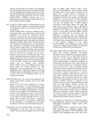 patients who had made one attempt, who had higher                olds and adults. BMC Neurosci 2004; 5(1):39.
      scores than patients who had never attempted. Patients           Abstract: BACKGROUND: Tasks involving conflict
      who first attempted suicide before the age of 20 years           are widely used to study executive attention. In the
      had significantly higher childhood trauma scores than            flanker task, a target stimulus is surrounded by
      patients who first attempted after 20 years of age.              distracting information that can be congruent or
      CONCLUSION: Childhood trauma may be a                            incongruent with the correct response. Developmental
      determinant of the age of onset of suicidal behavior and         differences in the time course of brain activations
      of the number of suicide attempts.                               involved in conflict processing were examined for 22
                                                                       four year old children and 18 adults. Subjects
Roy A, Janal M. Family history of suicide, female sex, and             performed a child-friendly flanker task while their
    childhood trauma: separate or interacting risk factors             brain activity was registered using a high-density
    for attempts at suicide? Acta Psychiatr Scand 2005;                electroencephalography system. RESULTS: General
    112(5):367-71.                                                     differences were found in the amplitude and time
    Abstract: OBJECTIVE: Female sex, childhood trauma,                 course of event-related potentials (ERPs) between
    and a family history of suicidal behavior are three well           children and adults that are consistent with their
    established risk factors for attempting suicide.                   differences in reaction time. In addition, the
    However, interactions between these three factors in               congruency of flankers affected both the amplitude and
    attempting suicide have been little studied. METHOD:               latency of some of the ERP components. These effects
    One thousand eight hundred and eighty-nine abstinent               were delayed and sustained for longer periods of time
    substance dependent patients were interviewed about                in the children compared to the adults.
    their lifetime and family history of suicidal behavior             CONCLUSIONS: These differences constitute neural
    and completed the Childhood Trauma Questionnaire                   correlates of children's greater difficulty in monitoring
    (CTQ). Gender, family history of suicidal behavior,                and resolving conflict in this and similar tasks.
    and CTQ scores--and their interaction--were examined
    in relation to suicidal behavior. RESULTS: Each of the        Rueda MR, Rothbart MK, McCandliss BD, Saccomanno L,
    three risk factors was associated with at least a                 Posner MI. Training, maturation, and genetic
    doubling of the risk for an attempt at suicide. There             influences on the development of executive attention.
    were no significant interactions in relation to the risk of       Proc Natl Acad Sci U S A 2005; 102(41):14931-6.
    making an attempt. However, female sex and higher                 Abstract: A neural network underlying attentional
    levels of childhood trauma each discriminated patients            control involves the anterior cingulate in addition to
    at risk for both a younger age of first attempting                lateral prefrontal areas. An important development of
    suicide     and     for    making      more      attempts.        this network occurs between 3 and 7 years of age. We
    CONCLUSION: Female sex, childhood trauma, and a                   have examined the efficiency of attentional networks
    family history of suicidal behavior are each                      across age and after 5 days of attention training
    independent, and non-interacting, risk factors for                (experimental group) compared with different types of
    attempting suicide. Additionally, female sex and high             no training (control groups) in 4-year-old and 6-year-
    childhood trauma are independent risk factors for both            old children. Strong improvement in executive
    an early onset of first attempting suicide and for                attention and intelligence was found from ages 4 to 6
    making more attempts.                                             years. Both 4- and 6-year-olds showed more mature
                                                                      performance after the training than did the control
Rube DM, Kibel RN. The Jewish child, adolescent, and                  groups. This finding applies to behavioral scores of the
    family. Child Adolesc Psychiatr Clin N Am 2004;                   executive attention network as measured by the
    13(1):137-47.                                                     attention network test, event-related potentials recorded
    Abstract: This brief review addresses the history,                from the scalp during attention network test
    beliefs, and practices of Jewish families that have               performance, and intelligence test scores. We also
    implications for clinical management of the problems              documented the role of the temperamental factor of
    and disorders of children and adolescents. It focuses             effortful control and the DAT1 gene in individual
    primarily on the problems of the Orthodox family due,             differences in attention. Overall, our data suggest that
    in part, to the limitations of space. There remains,              the executive attention network appears to develop
    however, little doubt that the clinician must be aware            under strong genetic control, but that it is subject to
    of the impact that Jewish heritage may have on the                educational interventions during development.
    clinical issues at hand. This impact is significant
    whether the worldview of the family is characterized          Ruess L, Uyehara CF, Shiels KC et al. Digitizing pediatric
    by strict Orthodoxy or is primarily that of an ethnic             chest radiographs: comparison of low-cost, commercial
    identification with less concern for belief and practice.         off-the-shelf technologies. Pediatr Radiol 2001;
                                                                      31(12):841-7.
Rueda MR, Posner MI, Rothbart MK, Davis-Stober CP.                    Abstract: OBJECTIVE: To compare low-cost, off-the-
    Development of the time course for processing                     shelf technology for digitizing pediatric chest
    conflict: an event-related potentials study with 4 year           radiographs. MATERIALS AND METHODS: Forty
                                                                      pediatric chest radiographs (hard copy), each with a
816
 