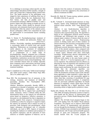 It is a challenge to encourage culture-specific care that        deduced, from this analysis of autonomy disturbance,
      acknowledges Salvadoran herbal remedies, strength of             and these in turn have appeared as the cornerstones of
      spirit, and a belief that a Supreme Being controls their         effective treatments for BPD.
      lives. The health practices of the participants were
      shaped by their experiences of suffering from loss of       Rzucidlo SE, Shirk BJ. Trauma nursing: pediatric patients.
      family members during the war, displacement from                RN 2004; 67(6):36-41; quiz 42.
      their homes, and lack of potable water and
      environmental sanitation. IMPLICATIONS: To make a           Sa RC, Verbandt Y. Automated breath detection on long-
      positive impact and effect change on health services in         duration signals using feedforward backpropagation
      these rural areas, efforts should be directed toward            artificial neural networks. IEEE Trans Biomed Eng
      democratic and community-based social and economic              2002;                                   49(10):1130-41.
      development within the context of the cultural system.          Abstract: A new breath-detection algorithm is
      Recent earthquakes (2001) have intensified the need             presented, intended to automate the analysis of
      for improvement in environmental factors including              respiratory data acquired during sleep. The algorithm is
      potable water.                                                  based on two independent artificial neural networks
                                                                      (ANN(insp) and ANN(expi)) that recognize, in the
Ruths S, Steiner H. Psychopharmacologic treatment of                  original signal, windows of interest where the onset of
     aggression in children and adolescents. Pediatr Ann              inspiration and expiration occurs. Postprocessing
     2004;                                    33(5):318-27.           consists in finding inside each of these windows of
     Abstract: Knowledge regarding psychopharmacology                 interest minimum and maximum corresponding to each
     is increasingly based on clinical trials and rational            inspiration and expiration. The ANN(insp) and
     algorithms. Medications are increasingly regarded as             ANN(expi) correctly determine respectively 98.0% and
     useful adjuncts in the treatment of maladaptive                  98.7% of the desired windows, when compared with
     aggression, whether it appears as a target symptom or            29,820 inspirations and 29,819 expirations detected by
     as a complication of a whole range of                            a human expert, obtained from three entire-night
     psychopathology. Properly integrated into a treatment            recordings. Postprocessing allowed determination of
     package that uses psychotherapies and environmental              inspiration and expiration onsets with a mean
     manipulation, medications can provide relief from one            difference with respect to the same human expert of
     of the most destructive forms of psychopathology. Still,         (mean +/- SD) 34 +/- 71 ms for inspiration and 5 +/- 46
     more controlled clinical trials are needed, especially           ms for expiration. The method proved to be effective in
     those comparing active interventions and those testing           detecting the onset of inspiration and expiration in full
     the synergistic and antagonistic effects of different            night continuous recordings. A comparison of five
     treatment modalities.                                            human experts performing the same classification task
                                                                      yielded that the automated algorithm was
Ryan G. Undefined use of the terms "child sexual touching"            undifferentiable from these human experts, falling
    and "child sexual contact". Child Abuse Negl 2002;                within the distribution of human expert results. Besides
    26(1):3-4; author reply 5-10.                                     being applicable to adult respiratory volume data, the
                                                                      presented algorithm was also successfully applied to
Ryan RM. The developmental line of autonomy in the                    infant sleep data, consisting of uncalibrated rib cage
    etiology, dynamics, and treatment of borderline                   and abdominal movement recordings. A comparison
    personality disorders. Dev Psychopathol 2005;                     with two previously published algorithms for breath
    17(4):987-1006.                                                   detection in respiratory volume signal shows that the
    Abstract: Borderline personality disorder (BPD) is                presented algorithm has a higher specificity, while
    considered as a disorder of autonomy, and is related to           presenting similar or higher positive predictive values.
    both predisposing vulnerabilities and social
    relationships that fail to support basic psychological        Saarlas KN, Hinman AR, Ross DA et al. All Kids Count
    needs. Autonomy, which is defined within the self-                 1991-2004: developing information systems to improve
    determination theory as the capacity for self-endorsed             child health and the delivery of immunizations and
    action based on integrative, reflective awareness, is              preventive services. J Public Health Manag Pract 2004;
    discussed as a developmental line that is dependent on             Suppl:S3-15.
    specific supports from caregivers. Unresponsiveness,               Abstract: The All Kids Count program began in late
    invalidation, or abuse by caregivers is argued to impair           1991 with funding from The Robert Wood Johnson
    the capacity for autonomy and to catalyze an array of              Foundation. The purpose was to improve child health
    processes, both biological and psychological, which                and the delivery of immunizations and preventive
    impact subsequent development and, in vulnerable                   services through the development of health information
    individuals, can lead to BPD. Aspects of treatment,                systems. All Kids Count concluded in mid-2004 having
    including the emphases on validation and acceptance of             worked directly with 38 state and local health agencies
    the patient's experience, and the cultivation of more              through its grant and Connections program. The
    reflective or mindful regulation of behavior, can be               lessons learned from the 13-year program are

819
 