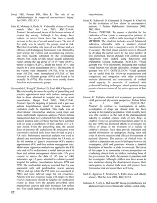 Saeed MU, Parmar DN, Ohri R. The role of an                          exacerbations.
     ophthalmologist in suspected non-accidental injury.
     Eye 2003; 17(1):93-5.                                      Salati R, Schiavulli O, Giammari G, Borgatti R. Checklist
                                                                      for the evaluation of low vision in uncooperative
Sahu G, Mohanty S, Dash JK. Vulnerable victims of sexual              patients. J Pediatr Ophthalmol Strabismus 2001;
    assault. Med Sci Law 2005; 45(3):256-60.                          38(2):90-4.
    Abstract: Sexual assault is one of the heinous crimes of          Abstract: PURPOSE: To present a checklist for the
    present day society. Although it has always been                  evaluation of low vision in uncooperative patients; in
    evident, in recent times there has been a steady                  this specific case, children with neurological deficits.
    increase in the rate of sexual assault cases. The aim of          METHOD: The checklist includes several behavioral
    this study was to identify the groups most at risk.               indicators obtainable with a standard clinical
    Therefore it includes only cases of sex offences and sex          examination. Each test is assigned a score (0=failure,
    offences with kidnapping. Information was obtained by             1=success). The final visual quotient score is obtained
    interviewing the victims and accompanying persons,                by dividing the partial score by the total number of
    and from records submitted by the investigating                   tests performed. Eleven children with cerebral visual
    officers. Our study reveals sexual assault commonly               impairment were studied using behavioral and
    occurs among the age group of 16-19 years (60.8%),                preferential looking techniques. RESULTS: Visual
    mostly at night (53.23%), inside the house (87%) and              quotient was >0 in all patients, indicating that residual
    usually by a close acquaintance (61%). The majority of            visual function was always detectable. Average visual
    the victims were unmarried (84.7%), lived in rural                quotient was 0.74. CONCLUSION: Visual quotient
    areas (65.2%), were unemployed (93.5%), of less                   can be useful both for follow-up examinations and
    educated or illiterate groups (88%) and found to be               comparison and integration with other evaluation
    mentally fit (97%). The victims were mostly drawn                 methods (behavioral and instrumental) of residual
    from low socio-economic groups.                                   visual capacity. In particular, if combined with
                                                                      preferential looking techniques, visual quotient testing
Salamzadeh J, Wong IC, Hosker HS, Patel MG, Chrystyn H.               permits characterization of the entire spectrum of low
     The relationship between the quality of prescribing and          vision.
     practice appointment rates with asthma management
     data in those admitted to hospital due to an acute         Salazar JC. Pediatric clinical trial experience: government,
     exacerbation. Respir Med 2005; 99(6):735-41.                    child, parent and physician's perspective. Pediatr Infect
     Abstract: Specific targeting of patients with a previous        Dis           J           2003;            22(12):1124-7.
     asthma hospitalisation could be more focused if                 Abstract: In contrast to investigations in adults,
     predictors could be identified. This study was an               investigation of drugs via clinical trials has been
     observational retrospective analysis using ridge and            lacking in the pediatric population. Until recently there
     linear multivariate regression analysis. Patient asthma         was little incentive on the part of the pharmaceutical
     management data were extracted from the hospital and            industry to conduct clinical trials of new drugs in
     general practice notes of those that had been admitted          children. However, government legislation approved in
     with an acute exacerbation of their asthma over a 5-            the late 1990s has promoted efforts to investigate the
     year period. From the prescribing data, the annual              effects of drugs in the treatment of a variety of
     doses of preventer (P) and reliever (R) medication were         children's diseases. Such data provide important and
     converted to defined daily doses then divided to give a         needed information on appropriate dosing, rates and
     P:R ratio. Preliminary statistical analysis was used to         types of adverse reactions and efficacy for treatment of
     identify any association between either the P:R ratio or        pediatric illnesses. The conduct of clinical trials in
     for the number of general practitioner (GP) practice            children is dependent on a careful dialogue between the
     appointments (PA) and their asthma management data.             investigator, child and guardians wherein a detailed
     Multivariate regression analysis was applied to the P:R         description of benefits vs. risks is conveyed. The focus
     ratio and to PA to determine a model between each of            of this paper is to summarize various perspectives on
     these and asthma management data/events. GPs gave               conducting clinical trials in children, including those of
     consent to access the data of 115 (out of 440)                  the government, the child, the parents or guardians and
     asthmatics, age >5 years, admitted to a district general        the investigator. Although children now have access to
     hospital for asthma exacerbations between 1994 and              new medicines during the development process, their
     1998. The multivariate analysis revealed that PA was            participation in clinical trials must still protect them
     associated with oral prednisolone rescue courses                from undue risk and secure their well being.
     (PRCs) and age whilst the P:R ratio was associated to
     PRCs and more reliever usage but not preventers.           Salib E, Appleton T, Pembleton A. Elder abuse and elderly
     Patients with low preventer usage with respect to their         abusers. Med Sci Law 2002; 42(2):147-8.
     reliever medication should be targeted for medication
     review as these were the patients prescribed more          Salloum A, Avery L, McClain RP. Group psychotherapy for
     prednisolone courses and their increased PAs reflect            adolescent survivors of homicide victims: a pilot study.
     this. This could decrease visits to the doctor and acute
821
 