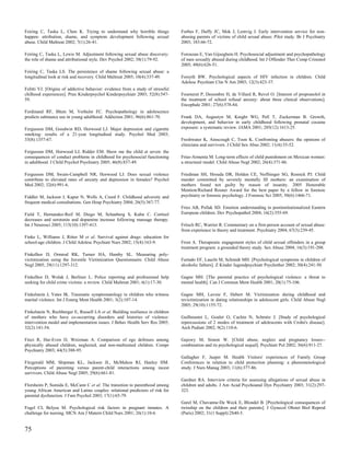Feiring C, Taska L, Chen K. Trying to understand why horrible things             Forbes F, Duffy JC, Mok J, Lemvig J. Early intervention service for non-
happen: attribution, shame, and symptom development following sexual             abusing parents of victims of child sexual abuse: Pilot study. Br J Psychiatry
abuse. Child Maltreat 2002; 7(1):26-41.                                          2003; 183:66-72.

Feiring C, Taska L, Lewis M. Adjustment following sexual abuse discovery:        Forouzan E, Van Gijseghem H. Psychosocial adjustment and psychopathology
the role of shame and attributional style. Dev Psychol 2002; 38(1):79-92.        of men sexually abused during childhood. Int J Offender Ther Comp Criminol
                                                                                 2005; 49(6):626-51.
Feiring C, Taska LS. The persistence of shame following sexual abuse: a
longitudinal look at risk and recovery. Child Maltreat 2005; 10(4):337-49.       Forsyth BW. Psychological aspects of HIV infection in children. Child
                                                                                 Adolesc Psychiatr Clin N Am 2003; 12(3):423-37.
Felitti VJ. [Origins of addictive behavior: evidence from a study of stressful
chilhood experiences]. Prax Kinderpsychol Kinderpsychiatr 2003; 52(8):547-       Fourneret P, Desombre H, de Villard R, Revol O. [Interest of propranolol in
59.                                                                              the treatment of school refusal anxiety: about three clinical observations].
                                                                                 Encephale 2001; 27(6):578-84.
Ferdinand RF, Blum M, Verhulst FC. Psychopathology in adolescence
predicts substance use in young adulthood. Addiction 2001; 96(6):861-70.         Frank DA, Augustyn M, Knight WG, Pell T, Zuckerman B. Growth,
                                                                                 development, and behavior in early childhood following prenatal cocaine
Fergusson DM, Goodwin RD, Horwood LJ. Major depression and cigarette             exposure: a systematic review. JAMA 2001; 285(12):1613-25.
smoking: results of a 21-year longitudinal study. Psychol Med 2003;
33(8):1357-67.                                                                   Freshwater K, Ainscough C, Toon K. Confronting abusers: the opinions of
                                                                                 clinicians and survivors. J Child Sex Abus 2002; 11(4):35-52.
Fergusson DM, Horwood LJ, Ridder EM. Show me the child at seven: the
consequences of conduct problems in childhood for psychosocial functioning       Frias-Armenta M. Long-term effects of child punishment on Mexican women:
in adulthood. J Child Psychol Psychiatry 2005; 46(8):837-49.                     a structural model. Child Abuse Negl 2002; 26(4):371-86.

Fergusson DM, Swain-Campbell NR, Horwood LJ. Does sexual violence                Friedman SH, Hrouda DR, Holden CE, Noffsinger SG, Resnick PJ. Child
contribute to elevated rates of anxiety and depression in females? Psychol       murder committed by severely mentally III mothers: an examination of
Med 2002; 32(6):991-6.                                                           mothers found not guilty by reason of insanity. 2005 Honorable
                                                                                 Mention/Richard Rosner Award for the best paper by a fellow in forensic
Fiddler M, Jackson J, Kapur N, Wells A, Creed F. Childhood adversity and         psychiatry or forensic psychology. J Forensic Sci 2005; 50(6):1466-71.
frequent medical consultations. Gen Hosp Psychiatry 2004; 26(5):367-77.
                                                                                 Fries AB, Pollak SD. Emotion understanding in postinstitutionalized Eastern
Field T, Hernandez-Reif M, Diego M, Schanberg S, Kuhn C. Cortisol                European children. Dev Psychopathol 2004; 16(2):355-69.
decreases and serotonin and dopamine increase following massage therapy.
Int J Neurosci 2005; 115(10):1397-413.                                           Fritsch RC, Warrier R. Commentary on a first-person account of sexual abuse:
                                                                                 from experience to theory and treatment. Psychiatry 2004; 67(3):239-45.
Finke L, Williams J, Ritter M et al. Survival against drugs: education for
school-age children. J Child Adolesc Psychiatr Nurs 2002; 15(4):163-9.           Frost A. Therapeutic engagement styles of child sexual offenders in a group
                                                                                 treatment program: a grounded theory study. Sex Abuse 2004; 16(3):191-208.
Finkelhor D, Ormrod RK, Turner HA, Hamby SL. Measuring poly-
victimization using the Juvenile Victimization Questionnaire. Child Abuse        Furtado EF, Laucht M, Schmidt MH. [Psychological symptoms in children of
Negl 2005; 29(11):1297-312.                                                      alcoholic fathers]. Z Kinder Jugendpsychiatr Psychother 2002; 30(4):241-50.

Finkelhor D, Wolak J, Berliner L. Police reporting and professional help         Gagne MH. [The parental practice of psychological violence: a threat to
seeking for child crime victims: a review. Child Maltreat 2001; 6(1):17-30.      mental health]. Can J Commun Ment Health 2001; 20(1):75-106.

Finkelstein J, Yates JK. Traumatic symptomatology in children who witness        Gagne MH, Lavoie F, Hebert M. Victimization during childhood and
marital violence. Int J Emerg Ment Health 2001; 3(2):107-14.                     revictimization in dating relationships in adolescent girls. Child Abuse Negl
                                                                                 2005; 29(10):1155-72.
Finkelstein N, Rechberger E, Russell LA et al. Building resilience in children
of mothers who have co-occurring disorders and histories of violence:            Gailhoustet L, Goulet O, Cachin N, Schmitz J. [Study of psychological
intervention model and implementation issues. J Behav Health Serv Res 2005;      repercussions of 2 modes of treatment of adolescents with Crohn's disease].
32(2):141-54.                                                                    Arch Pediatr 2002; 9(2):110-6.

Finzi R, Har-Even D, Weizman A. Comparison of ego defenses among                 Gajowy M, Simon W. [Child abuse, neglect and pregnancy losses--
physically abused children, neglected, and non-maltreated children. Compr        combination and its psychological sequel]. Psychiatr Pol 2002; 36(6):911-27.
Psychiatry 2003; 44(5):388-95.
                                                                                 Gallagher F, Jasper M. Health Visitors' experiences of Family Group
Fitzgerald MM, Shipman KL, Jackson JL, McMahon RJ, Hanley HM.                    Conferences in relation to child protection planning: a phenomenological
Perceptions of parenting versus parent-child interactions among incest           study. J Nurs Manag 2003; 11(6):377-86.
survivors. Child Abuse Negl 2005; 29(6):661-81.
                                                                                 Gardner RA. Interview criteria for assessing allegations of sexual abuse in
Florsheim P, Sumida E, McCann C et al. The transition to parenthood among        children and adults. J Am Acad Psychoanal Dyn Psychiatry 2003; 31(2):297-
young African American and Latino couples: relational predictors of risk for     323.
parental dysfunction. J Fam Psychol 2003; 17(1):65-79.
                                                                                 Garel M, Chavanne-De Weck E, Blondel B. [Psychological consequences of
Fogel CI, Belyea M. Psychological risk factors in pregnant inmates. A            twinship on the children and their parents]. J Gynecol Obstet Biol Reprod
challenge for nursing. MCN Am J Matern Child Nurs 2001; 26(1):10-6.              (Paris) 2002; 31(1 Suppl):2S40-5.


75
 