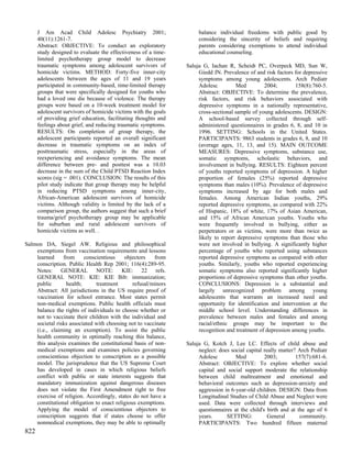 J Am Acad Child Adolesc Psychiatry 2001;                       balance individual freedoms with public good by
      40(11):1261-7.                                                 considering the sincerity of beliefs and requiring
      Abstract: OBJECTIVE: To conduct an exploratory                 parents considering exemptions to attend individual
      study designed to evaluate the effectiveness of a time-        educational counseling.
      limited psychotherapy group model to decrease
      traumatic symptoms among adolescent survivors of          Saluja G, Iachan R, Scheidt PC, Overpeck MD, Sun W,
      homicide victims. METHOD: Forty-five inner-city                Giedd JN. Prevalence of and risk factors for depressive
      adolescents between the ages of 11 and 19 years                symptoms among young adolescents. Arch Pediatr
      participated in community-based, time-limited therapy          Adolesc         Med          2004;       158(8):760-5.
      groups that were specifically designed for youths who          Abstract: OBJECTIVE: To determine the prevalence,
      had a loved one die because of violence. The therapy           risk factors, and risk behaviors associated with
      groups were based on a 10-week treatment model for             depressive symptoms in a nationally representative,
      adolescent survivors of homicide victims with the goals        cross-sectional sample of young adolescents. DESIGN:
      of providing grief education, facilitating thoughts and        A school-based survey collected through self-
      feelings about grief, and reducing traumatic symptoms.         administered questionnaires in grades 6, 8, and 10 in
      RESULTS: On completion of group therapy, the                   1996. SETTING: Schools in the United States.
      adolescent participants reported an overall significant        PARTICIPANTS: 9863 students in grades 6, 8, and 10
      decrease in traumatic symptoms on an index of                  (average ages, 11, 13, and 15). MAIN OUTCOME
      posttraumatic stress, especially in the areas of               MEASURES: Depressive symptoms, substance use,
      reexperiencing and avoidance symptoms. The mean                somatic symptoms, scholastic behaviors, and
      difference between pre- and posttest was a 10.03               involvement in bullying. RESULTS: Eighteen percent
      decrease in the sum of the Child PTSD Reaction Index           of youths reported symptoms of depression. A higher
      scores (sig = .001). CONCLUSION: The results of this           proportion of females (25%) reported depressive
      pilot study indicate that group therapy may be helpful         symptoms than males (10%). Prevalence of depressive
      in reducing PTSD symptoms among inner-city,                    symptoms increased by age for both males and
      African-American adolescent survivors of homicide              females. Among American Indian youths, 29%
      victims. Although validity is limited by the lack of a         reported depressive symptoms, as compared with 22%
      comparison group, the authors suggest that such a brief        of Hispanic, 18% of white, 17% of Asian American,
      trauma/grief psychotherapy group may be applicable             and 15% of African American youths. Youths who
      for suburban and rural adolescent survivors of                 were frequently involved in bullying, either as
      homicide victims as well. .                                    perpetrators or as victims, were more than twice as
                                                                     likely to report depressive symptoms than those who
Salmon DA, Siegel AW. Religious and philosophical                    were not involved in bullying. A significantly higher
    exemptions from vaccination requirements and lessons             percentage of youths who reported using substances
    learned     from     conscientious     objectors    from         reported depressive symptoms as compared with other
    conscription. Public Health Rep 2001; 116(4):289-95.             youths. Similarly, youths who reported experiencing
    Notes: GENERAL NOTE: KIE: 22 refs.                               somatic symptoms also reported significantly higher
    GENERAL NOTE: KIE: KIE Bib: immunization;                        proportions of depressive symptoms than other youths.
    public       health;      treatment        refusal/minors        CONCLUSIONS: Depression is a substantial and
    Abstract: All jurisdictions in the US require proof of           largely unrecognized problem among young
    vaccination for school entrance. Most states permit              adolescents that warrants an increased need and
    non-medical exemptions. Public health officials must             opportunity for identification and intervention at the
    balance the rights of individuals to choose whether or           middle school level. Understanding differences in
    not to vaccinate their children with the individual and          prevalence between males and females and among
    societal risks associated with choosing not to vaccinate         racial/ethnic groups may be important to the
    (i.e., claiming an exemption). To assist the public              recognition and treatment of depression among youths.
    health community in optimally reaching this balance,
    this analysis examines the constitutional basis of non-     Saluja G, Kotch J, Lee LC. Effects of child abuse and
    medical exemptions and examines policies governing               neglect: does social capital really matter? Arch Pediatr
    conscientious objection to conscription as a possible            Adolesc         Med          2003;         157(7):681-6.
    model. The jurisprudence that the US Supreme Court               Abstract: OBJECTIVE: To explore whether social
    has developed in cases in which religious beliefs                capital and social support moderate the relationship
    conflict with public or state interests suggests that            between child maltreatment and emotional and
    mandatory immunization against dangerous diseases                behavioral outcomes such as depression-anxiety and
    does not violate the First Amendment right to free               aggression in 6-year-old children. DESIGN: Data from
    exercise of religion. Accordingly, states do not have a          Longitudinal Studies of Child Abuse and Neglect were
    constitutional obligation to enact religious exemptions.         used. Data were collected through interviews and
    Applying the model of conscientious objectors to                 questionnaires at the child's birth and at the age of 6
    conscription suggests that if states choose to offer             years.      SETTING:           General      community.
    nonmedical exemptions, they may be able to optimally             PARTICIPANTS: Two hundred fifteen maternal
822
 
