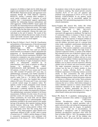 caregivers of children at high risk for child abuse and          the proptosis values in the two groups of patients were
      neglect were included in this study. MAIN OUTCOME                not related to smoking. The neural network correctly
      MEASURES: Depression-anxiety and aggression were                 classified 78.3% of 115 eyes (87 patients) and
      measured through the Child Behavior Checklist.                   predicted TAO progression in 69.2% of 39 eyes (28
      RESULTS: Among 5 potential effect modifiers (3                   patients). CONCLUSIONS: In our opinion, neural
      social capital constructs and 2 measures of social               network analysis can be successfully applied for
      support), only 1 (instrumental support) significantly            classifying TAO and predicting progression at the first
      modified the relationship between maltreatment and               clinical examination.
      child aggression. CONCLUSIONS: Social capital did
      not modify the relationship between child maltreatment      Samms-Vaughan ME, Jackson MA, Ashley DE. Urban
      and either aggression or depression-anxiety. This might        Jamaican children's exposure to community violence.
      be related to the fact that many previous studies looked       West     Indian     Med      J   2005;     54(1):14-21.
      at social capital ecologically, whereas this study uses        Abstract: Exposure to violence in childhood is
      individuals as the unit of analysis. The results of this       associated with aggression in adulthood. The high level
      study might also indicate that previous studies of social      of community violence in Jamaica is likely to expose
      capital and health outcomes might actually be using            Jamaican children to violence. There has been no
      social capital as a proxy for social support.                  detailed study of the exposure of Jamaican children to
                                                                     violence in their daily lives. Some 1674 urban 11-12-
Salvi M, Dazzi D, Pellistri I, Neri F, Wall JR. Classification       year-old children, previously part of a national birth
     and prediction of the progression of thyroid-associated         cohort study, completed a questionnaire detailing their
     ophthalmopathy by an artificial neural network.                 exposure to violence as witnesses, victims and
     Ophthalmology              2002;           109(9):1703-8.       aggressors. Their parents completed a socio-economic
     Abstract: OBJECTIVE: We have used an artificial                 questionnaire. Jamaican children had high levels of
     neural network in an attempt to classify and predict the        exposure to physical violence. A quarter of the children
     progression of thyroid-associated ophthalmopathy                had witnessed severe acts of physical violence such as
     (TAO) at the first clinical examination. DESIGN: This           robbery, shooting and gang wars, a fifth had been
     retrospective comparative case series included a group          victims of serious threats or robbery and one in every
     of patients examined by the ophthalmologist only once           twelve had been stabbed. Children reported being least
     because of the absence of signs of progressive disease          exposed to sexual violence and to being shot at.
     (GR1), as subsequently monitored by an                          Robbery was an almost universal experience affecting
     endocrinologist, and a group of patients on follow-up           children from all schools and socio-economic groups.
     because       of     progressive       disease     (GR2).       The single commonest experience as a victim of
     PARTICIPANTS AND METHODS: We examined                           violence was the loss of a family member or close
     242 patients, of whom 207 were women and 35 were                friend to murder, affecting 36.8% of children.
     men. GR1 included 129 patients (257 eyes) who, on               Children's experiences of witnessing violence occurred
     ophthalmologic assessment, were further classified as           chiefly in their communities but their personal
     having no TAO (n = 53; GR1a) and only lid signs or              experiences of violence occurred at school. Boys and
     inactive, stable TAO (n = 76; GR1b). GR2 included               children attending primary school had greater exposure
     113 patients (219 eyes). One hundred three normal               to violence as witnesses and victims. Socio-economic
     subjects (205 eyes), 50 women and 53 men, were tested           status discriminated exposure to physical violence as
     to provide normal ranges for proptosis values. We               witnesses but not as victims. Intervention strategies to
     applied a model of back propagation neural network              reduce children's exposure to violence should include
     with 17 input variables, a training matrix of 414               community education on the impact of exposure to
     observations, a randomly selected test group of 115             violence on children, particularly the loss of a
     observations, and, as output, the progression of disease.       significant person, and the development of a range of
     The ophthalmologic assessment included (1) lid fissure          school-based violence prevention programmes.
     measurement, (2) Hertel, (3) color vision, (4) cover test
     and Hess screen, (5) visual acuity, (6) tonometry, (7)       Samuel PR, Ranta M. A paediatric otolaryngology pre-
     fundus examination, (8) visual field, and (9) orbital            admission assessment clinic audited. J Laryngol Otol
     computed tomography scan or ultrasonography. Other               2001;                                     115(9):723-6.
     parameters included in the neural analysis were gender           Abstract: Pre-admission clinics are becoming
     and age of the patients, their cigarette smoking, and the        increasingly popular for surgical specialties with a
     interval between follow-up visits. RESULTS: The                  quick turnover as they aid waiting list management and
     prevalence of smokers among patients without TAO                 reduce non-attender rates for surgery. As paediatric
     was significantly lower than that among those with               patients have a high rate of non-attendance, we
     TAO (P < 0.03). Mean proptosis values (Hertel) were              performed a retrospective audit of otolaryngology
     significantly different in GR1, in GR2, and in a group           paediatric pre-admission assessment clinic notes for
     of normal eyes (P < 0.0001), and the changes of values           June to October 1998 (n = 363). The attendance rate for
     in consecutive measurements were associated with                 the clinic was 97 per cent. Of the children who
     progression of the disease (P < 0.01). Differences of            attended the clinic, 90 per cent had their operation as
823
 