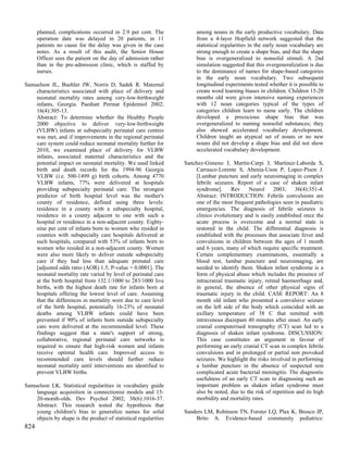 planned, complications occurred in 2.9 per cent. The             among nouns in the early productive vocabulary. Data
      operation date was delayed in 20 patients, in 11                 from a 4-layer Hopfield network suggested that the
      patients no cause for the delay was given in the case            statistical regularities in the early noun vocabulary are
      notes. As a result of this audit, the Senior House               strong enough to create a shape bias, and that the shape
      Officer sees the patient on the day of admission rather          bias is overgeneralized to nonsolid stimuli. A 2nd
      than in the pre-admission clinic, which is staffed by            simulation suggested that this overgeneralization is due
      nurses.                                                          to the dominance of names for shape-based categories
                                                                       in the early noun vocabulary. Two subsequent
Samuelson JL, Buehler JW, Norris D, Sadek R. Maternal                  longitudinal experiments tested whether it is possible to
    characteristics associated with place of delivery and              create word learning biases in children. Children 15-20
    neonatal mortality rates among very-low-birthweight                months old were given intensive naming experiences
    infants, Georgia. Paediatr Perinat Epidemiol 2002;                 with 12 noun categories typical of the types of
    16(4):305-13.                                                      categories children learn to name early. The children
    Abstract: To determine whether the Healthy People                  developed a precocious shape bias that was
    2000 objective to deliver very-low-birthweight                     overgeneralized to naming nonsolid substances; they
    (VLBW) infants at subspecialty perinatal care centres              also showed accelerated vocabulary development.
    was met, and if improvements in the regional perinatal             Children taught an atypical set of nouns or no new
    care system could reduce neonatal mortality further for            nouns did not develop a shape bias and did not show
    2010, we examined place of delivery for VLBW                       accelerated vocabulary development.
    infants, associated maternal characteristics and the
    potential impact on neonatal mortality. We used linked        Sanchez-Gimeno J, Martin-Carpi J, Martinez-Laborda S,
    birth and death records for the 1994-96 Georgia                   Carrasco-Lorente S, Abenia-Uson P, Lopez-Pison J.
    VLBW (i.e. 500-1499 g) birth cohorts. Among 4770                  [Lumbar puncture and early neuroimaging in complex
    VLBW infants, 77% were delivered at hospitals                     febrile seizures. Report of a case of shaken infant
    providing subspecialty perinatal care. The strongest              syndrome].      Rev    Neurol      2003;    36(4):351-4.
    predictor of birth hospital level was the mother's                Abstract: INTRODUCTION: Febrile convulsions are
    county of residence, defined using three levels:                  one of the most frequent pathologies seen in paediatric
    residence in a county with a subspecialty hospital,               emergencies. The diagnosis of febrile seizures is
    residence in a county adjacent to one with such a                 clinico evolutionary and is easily established once the
    hospital or residence in a non-adjacent county. Eighty-           acute process is overcome and a normal state is
    nine per cent of infants born to women who resided in             restored in the child. The differential diagnosis is
    counties with subspecialty care hospitals delivered at            established with the processes that associate fever and
    such hospitals, compared with 53% of infants born to              convulsions in children between the ages of 1 month
    women who resided in a non-adjacent county. Women                 and 6 years, many of which require specific treatment.
    were also more likely to deliver outside subspecialty             Certain complementary examinations, essentially a
    care if they had less than adequate prenatal care                 blood test, lumbar puncture and neuroimaging, are
    [adjusted odds ratio (AOR) 1.5, P-value = 0.0001]. The            needed to identify them. Shaken infant syndrome is a
    neonatal mortality rate varied by level of perinatal care         form of physical abuse which includes the presence of
    at the birth hospital from 132.1/1000 to 283/1000 live            intracranial traumatic injury, retinal haemorrhage and,
    births, with the highest death rate for infants born at           in general, the absence of other physical signs of
    hospitals offering the lowest level of care. Assuming             traumatic injury in the child. CASE REPORT: An 8
    that the differences in mortality were due to care level          month old infant who presented a convulsive seizure
    of the birth hospital, potentially 16-23% of neonatal             on the left side of the body which coincided with an
    deaths among VLBW infants could have been                         axillary temperature of 38 C that remitted with
    prevented if 90% of infants born outside subspecialty             intravenous diazepam 40 minutes after onset. An early
    care were delivered at the recommended level. These               cranial computerised tomography (CT) scan led to a
    findings suggest that a state's support of strong,                diagnosis of shaken infant syndrome. DISCUSSION:
    collaborative, regional perinatal care networks is                This case constitutes an argument in favour of
    required to ensure that high-risk women and infants               performing an early cranial CT scan in complex febrile
    receive optimal health care. Improved access to                   convulsions and in prolonged or partial non provoked
    recommended care levels should further reduce                     seizures. We highlight the risks involved in performing
    neonatal mortality until interventions are identified to          a lumbar puncture in the absence of suspected non
    prevent VLBW births.                                              complicated acute bacterial meningitis. The diagnostic
                                                                      usefulness of an early CT scan in diagnosing such an
Samuelson LK. Statistical regularities in vocabulary guide            important problem as shaken infant syndrome must
    language acquisition in connectionist models and 15-              also be noted, due to the risk of repetition and its high
    20-month-olds. Dev Psychol 2002; 38(6):1016-37.                   morbidity and mortality rates.
    Abstract: This research tested the hypothesis that
    young children's bias to generalize names for solid           Sanders LM, Robinson TN, Forster LQ, Plax K, Brosco JP,
    objects by shape is the product of statistical regularities       Brito A. Evidence-based community pediatrics:
824
 