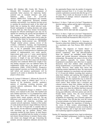 Saunders RP, Abraham MR, Crosby MJ, Thomas K,                        the supermarket fluency task, the number of categories
    Edwards WH. Evaluation and development of                        sampled increased from 11 to 12 years, but efficient
    potentially better practices for improving family-               semantic exploitation occurred only after the age of 13-
    centered care in neonatal intensive care units.                  14 years. These results are discussed in terms of the
    Pediatrics      2003;      111(4     Pt    2):e437-49.           development of strategic retrieval components and
    Abstract: OBJECTIVE: Technological and scientific                categorical knowledge.
    advances have progressively decreased neonatal
    morbidity and mortality. Less attention has been given      Savulescu J. Is there a "right not to be born"? Reproductive
    to meeting the psychosocial needs of the infant and              decision making, options and the right to information. J
    family than on meeting the infant's physical needs.              Med           Ethics           2002;         28(2):65-7.
    Parents' participation in making decisions and caring            Notes:     GENERAL         NOTE:      KIE:     9    refs.
    for their child has often been limited. Environments             GENERAL NOTE: KIE: KIE Bib: wrongful life
    designed for efficient technological care may not be
    optimal for nurturing the growth and development of         Savulescu J. Is there a "right not to be born"? Reproductive
    sick neonates or their families. Eleven centers                  decision making, options and the right to information.
    collaborating on quality improvement tried to make the           Arch Dis Child Fetal Neonatal Ed 2002; 87(2):F72-4.
    care of families better by focusing on understanding
    and improving family-centered care. METHODS:                Savvidou I, Bozikas VP, Hatzigeleki S, Karavatos A.
    Through internal process analysis, review of the                 Narratives about their children by mothers hospitalized
    evidence, collaborative learning, and benchmarking               on a psychiatric unit. Fam Process 2003; 42(3):391-
    site visits to centers of excellence in family-centered          402.
    care, a list of potentially better practices was                 Abstract: The diagnosis of "mental illness" is
    developed. Choice of which practices to implement and            accompanied by negative implications regarding a
    methods of implementation were center specific.                  person's competence. Self- and other-descriptions
    Improvement goals were in 3 areas: parent-reported               about the "patient" are embedded within broader
    outcomes, staff beliefs and practices, and clinical              cultural and societal discourses, influencing his/her
    outcomes in length of stay and feeding practices.                relationships. The parental role seems to be one of the
    Measurement tools for the first 2 areas were developed           most sensitive, especially for women. Mothers
    and pilots were conducted. RESULTS: Length of stay               hospitalized in psychiatric units often have to separate
    and feeding outcomes were not different before the               themselves from their children either temporarily,
    collaboration (1998) and at the formal end of the                during hospitalization, or permanently, after a loss of
    collaboration (2000). CONCLUSIONS: Prospective                   custody. However, many studies have shown that
    parent-reported outcomes are being collected, and the            mothering remains important for them. We interviewed
    staff beliefs and practices questionnaire will be                20 women, inpatients on a psychiatric unit and mothers
    repeated in all centers to determine the impact of the           of 3.5-18-year-old children, recording their narratives
    project in those areas.                                          about their children and exploring their thoughts and
                                                                     understanding of the concepts of motherhood and
Sauzeon H, Lestage P, Raboutet C, N'Kaoua B, Claverie B.             mental illness. We also explored the way in which the
    Verbal fluency output in children aged 7-16 as a                 mother-child dyad interacted with the family and its
    function of the production criterion: qualitative                social context. Most mothers had a consistent and
    analysis of clustering, switching processes, and                 coherent narrative about their children and they had
    semantic network exploitation. Brain Lang 2004;                  certain expectations of them. The mother-child bond
    89(1):192-202.                                                   was strong, even when the children had been removed
    Abstract: Developmental changes in children's verbal             from their mothers' custody. However, mothers were
    fluency were explored in this study. One hundred and             facing great difficulties with their partner and with the
    forty children aged from 7 to 16 completed four verbal           broader family context. Also, the social discourses
    fluency tasks, each with a different the production              regarding mental illness, (e.g., violence and
    criterion (letter, sound, semantic, and free). The age           incapability for mothering), were extremely oppressive
    differences were analyzed both in terms of number of             for these women. They felt that they were the victims
    words produced, and clustering, switching, and                   of societal attitudes even before they became pregnant.
    semantic network exploration. Analysis of the number             These findings suggest the importance of listening to
    of words produced showed a larger difference between             the voices of these women; acknowledging their
    the 7-8- and the 9-10-year-olds in semantic than in              competence in the therapeutic context; involving them
    letter fluency, but this difference gradually disappeared        with their families, and in legal and social contexts;
    with increasing age for semantic fluency while                   and in planning supportive programs for them.
    remaining constant for letter fluency. In letter fluency
    production, age modified both the number of switches        Sawday JN. Separating conjoined twins: legal reverberations
    and clusters formed whereas in semantic fluency tasks,          of Jodie and Mary's predicament. Loyola Los Angel Int
    only cluster size changed with age. Concerning the              Comp        Law        J      2002;        24(1):65-86.
    semantic network exploration indicators derived from
827
 