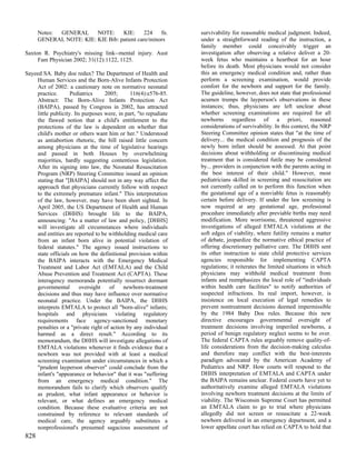 Notes: GENERAL     NOTE:     KIE:      224   fn.            survivability for reasonable medical judgment. Indeed,
      GENERAL NOTE: KIE: KIE Bib: patient care/minors             under a straightforward reading of the instruction, a
                                                                  family member could conceivably trigger an
Saxton R. Psychiatry's missing link--mental injury. Aust          investigation after observing a relative deliver a 20-
     Fam Physician 2002; 31(12):1122, 1125.                       week fetus who maintains a heartbeat for an hour
                                                                  before its death. Most physicians would not consider
Sayeed SA. Baby doe redux? The Department of Health and           this an emergency medical condition and, rather than
    Human Services and the Born-Alive Infants Protection          perform a screening examination, would provide
    Act of 2002: a cautionary note on normative neonatal          comfort for the newborn and support for the family.
    practice.       Pediatrics     2005;      116(4):e576-85.     The guideline, however, does not state that professional
    Abstract: The Born-Alive Infants Protection Act               acumen trumps the layperson's observations in these
    (BAIPA), passed by Congress in 2002, has attracted            instances; thus, physicians are left unclear about
    little publicity. Its purposes were, in part, "to repudiate   whether screening examinations are required for all
    the flawed notion that a child's entitlement to the           newborns regardless of a priori, reasoned
    protections of the law is dependent on whether that           considerations of survivability. In this context, the NRP
    child's mother or others want him or her." Understood         Steering Committee opinion states that "at the time of
    as antiabortion rhetoric, the bill raised little concern      delivery... the medical condition and prognosis of the
    among physicians at the time of legislative hearings          newly born infant should be assessed. At that point
    and passed in both Houses by overwhelming                     decisions about withholding or discontinuing medical
    majorities, hardly suggesting contentious legislation.        treatment that is considered futile may be considered
    After its signing into law, the Neonatal Resuscitation        by... providers in conjunction with the parents acting in
    Program (NRP) Steering Committee issued an opinion            the best interest of their child." However, most
    stating that "[BAIPA] should not in any way affect the        pediatricians skilled in screening and resuscitation are
    approach that physicians currently follow with respect        not currently called on to perform this function when
    to the extremely premature infant." This interpretation       the gestational age of a nonviable fetus is reasonably
    of the law, however, may have been short sighted. In          certain before delivery. If under the law screening is
    April 2005, the US Department of Health and Human             now required at any gestational age, professional
    Services (DHHS) brought life to the BAIPA,                    procedure immediately after previable births may need
    announcing: "As a matter of law and policy, [DHHS]            modification. More worrisome, threatened aggressive
    will investigate all circumstances where individuals          investigations of alleged EMTALA violations at the
    and entities are reported to be withholding medical care      soft edges of viability, where futility remains a matter
    from an infant born alive in potential violation of           of debate, jeopardize the normative ethical practice of
    federal statutes." The agency issued instructions to          offering discretionary palliative care. The DHHS sent
    state officials on how the definitional provision within      its other instruction to state child protective services
    the BAIPA interacts with the Emergency Medical                agencies responsible for implementing CAPTA
    Treatment and Labor Act (EMTALA) and the Child                regulations; it reiterates the limited situations in which
    Abuse Prevention and Treatment Act (CAPTA). These             physicians may withhold medical treatment from
    interagency memoranda potentially resurrect dormant           infants and reemphasizes the local role of "individuals
    governmental        oversight    of    newborn-treatment      within health care facilities" to notify authorities of
    decisions and thus may have influence over normative          suspected infractions. Its real import, however, is
    neonatal practice. Under the BAIPA, the DHHS                  insistence on local execution of legal remedies to
    interprets EMTALA to protect all "born-alive" infants;        prevent nontreatment decisions deemed impermissible
    hospitals and physicians violating regulatory                 by the 1984 Baby Doe rules. Because this new
    requirements face agency-sanctioned monetary                  directive encourages governmental oversight of
    penalties or a "private right of action by any individual     treatment decisions involving imperiled newborns, a
    harmed as a direct result." According to its                  period of benign regulatory neglect seems to be over.
    memorandum, the DHHS will investigate allegations of          The federal CAPTA rules arguably remove quality-of-
    EMTALA violations whenever it finds evidence that a           life considerations from the decision-making calculus
    newborn was not provided with at least a medical              and therefore may conflict with the best-interests
    screening examination under circumstances in which a          paradigm advocated by the American Academy of
    "prudent layperson observer" could conclude from the          Pediatrics and NRP. How courts will respond to the
    infant's "appearance or behavior" that it was "suffering      DHHS interpretation of EMTALA and CAPTA under
    from an emergency medical condition." The                     the BAIPA remains unclear. Federal courts have yet to
    memorandum fails to clarify which observers qualify           authoritatively examine alleged EMTALA violations
    as prudent, what infant appearance or behavior is             involving newborn treatment decisions at the limits of
    relevant, or what defines an emergency medical                viability. The Wisconsin Supreme Court has permitted
    condition. Because these evaluative criteria are not          an EMTALA claim to go to trial where physicians
    constrained by reference to relevant standards of             allegedly did not screen or resuscitate a 22-week
    medical care, the agency arguably substitutes a               newborn delivered in an emergency department, and a
    nonprofessional's presumed sagacious assessment of            lower appellate court has relied on CAPTA to hold that
828
 