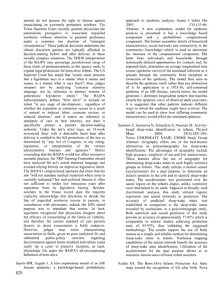 parents do not possess the right to choose against                 approach to epidemic analysis. Scand J Infect Dis
      resuscitating an extremely premature newborn. The                  2005;                                       37(1):55-60.
      Texas Supreme Court recently granted physicians the                Abstract: A new explanatory model for epidemic
      paternalistic prerogative to resuscitate imperiled                 analysis is presented; it has a knowledge based
      newborns without attention to parental preference                  component and a probabilistic computational
      under a common law doctrine of "emergent                           component. The former assembles details of household
      circumstances." These judicial decisions undermine the             characteristics, social networks and connectivity in the
      ethical discretion parents are typically afforded in               community--'knowledge'--which is used to determine
      decision-making before and after delivery in these                 the structure of the computational component. The
      morally complex situations. The DHHS interpretation                latter links individuals and households through
      of the BAIPA may encourage jurisdictional creep of                 statistically-defined opportunities for contacts and, by
      these kinds of pronouncements as the agency seeks to               repeated trials, determines an average longitudinal time
      expand legal protections for born-alive infants. The US            course (epidemic curve) of the simulated infection as it
      Supreme Court has stated that "courts must presume                 spreads through the community from inception to
      that a legislature says in a statute what it means and             extinction of the epidemic. The model thus aims to
      means in a statute what it says there"; thus, judges               describe the epidemic itself, rather than any abstraction
      interpret law by analyzing "concrete statutory                     of it. In application to a 1955-56, self-contained
      language, not by reference to abstract notions of                  epidemic of an SIR disease, variola minor, the model
      generalized      legislative   intent."    The     BAIPA           generates 1 dominant longitudinal pattern that matches
      indiscriminately defines "born alive" to include an                closely the epidemic curve of observed daily case rates;
      infant "at any stage of development... regardless of               it is suggested that other patterns indicate different
      whether the expulsion or extraction occurs as a result             ways in which the epidemic might have evolved. The
      of natural or induced labor, cesarean section, or                  model can be used to show how differing community
      induced abortion," and it makes no reference to                    characteristics would affect the simulated epidemic.
      standards of care or best interests, nor does it
      specifically protect a parent's decision-making               Sazonov E, Sazonova N, Schuckers S, Neuman M. Activity-
      authority. Under the law's strict logic, an 18-week               based sleep-wake identification in infants. Physiol
      miscarried fetus with a detectable heart beat after               Meas                 2004;              25(5):1291-304.
      delivery is entitled to the full protections of the law as        Notes: CORPORATE NAME: CHIME Study Group
      determined by "any Act of Congress, or any ruling,                Abstract: Actigraphy offers one of the best-known
      regulation, or interpretation of the various                      alternatives to polysomnography for sleep-wake
      administrative bureaus and agencies." Before                      identification. The advantages of actigraphy include
      concluding that the BAIPA would not affect normative              high accuracy, simplicity of use and low intrusiveness.
      neonatal practice, the NRP Steering Committee should              These features allow the use of actigraphy for
      have analyzed the act's actual statutory language and             determining sleep-wake states in such highly sensitive
      avoided relying heavily on imprecise legislative intent.          groups as infants. This study utilizes a motion sensor
      The BAIPA's congressional sponsors did claim that the             (accelerometer) for a dual purpose: to determine an
      law "will not mandate medical treatment where none is             infant's position in the crib and to identify sleep-wake
      currently indicated," but such political rhetoric is often        states. The accelerometer was positioned over the
      not sufficient to render law innocuous years after                sacral region on the infant's diaper, unlike commonly
      separation from its legislative history. Besides,                 used attachment to an ankle. Opposed to broadly used
      nowhere in the House record does the majority                     discriminant analysis, this study utilized logistic
      explicitly acknowledge that discretion to decide the              regression and neural networks as predictors. The
      fate of imperiled newborns invests in parents, in                 accuracy of predicted sleep-wake states was
      consultation with physicians; indeed, the bill's stated           established in comparison to the sleep-wake states
      purpose was to repudiate that notion. At best,                    recorded by technicians in a polysomnograph study.
      legislators recognized that physicians disagree about             Both statistical and neural predictors of this study
      the efficacy of resuscitating at the limits of viability,         provide an accuracy of approximately 77-92% which is
      and therefore the current standard of care permits                comparable to similar studies achieving prediction
      doctors to deem resuscitation a futile endeavor.                  rates of 85-95%, thus validating the suggested
      However,       judges      may     resist   characterizing        methodology. The results support the use of body
      resuscitation as futile, given its poor analytical fit, and       motion as a simple and reliable method for determining
      substantial      public-policy      concerns     regarding        sleep-wake states in infants. Nonlinear mapping
      discrimination against future disabled individuals could          capabilities of the neural network benefit the accuracy
      easily tip a court to preserve incipient, at least,               of sleep-wake state identification. Utilization of the
      physiologic life under the BAIPA's all-encompassing               accelerometer for the dual purpose allows us to
      definition of born alive.                                         minimize intrusiveness of home infant monitors.

Sayers BM, Angulo J. A new explanatory model of an SIR              Scaldo SA. The Born-Alive Infants Protection Act: baby
     disease epidemic: a knowledge-based, probabilistic                  steps toward the recognition of life after birth. Nova
829
 