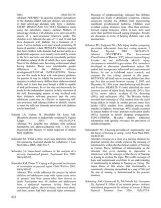 2003;                                       28(6):362-70.         Measures of symptomatology indicated that children
      Abstract: PURPOSE: To describe mothers' perceptions               reported low levels of depressive symptoms, whereas
      of the diabetes-related self-care abilities and practices         caregivers reported the children were experiencing
      of their school-age children with Type 1 diabetes.                significant psychological problems. Children used
      STUDY DESIGN AND METHOD: Qualitative study                        avoidant coping strategies more often than emotion-
      using the naturalistic inquiry method. Mothers of                 focused coping strategies, which, in turn, were used
      school-age children with diabetes were interviewed by             more than problem-focused coping strategies. Results
      means of a semi-structured interview guide. The                   are discussed in terms of helping children cope with
      children were between the ages of 11 and 12 and had               parental loss.
      been diagnosed with diabetes for a minimum of 2
      years. Twelve mothers were interviewed, generating 20        Schnitzer PG, Ewigman BG. Child injury deaths: comparing
      hours of qualitative data. RESULTS: Mothers reported              prevention information from two coding systems. J
      that their children with diabetes had learned skills in a         Pediatr        Psychol       2005;         30(5):413-23.
      predictable sequence, were usually motivated by events            Abstract:     OBJECTIVES:         The       International
      in the here and now, and did not consistently perform             Classification of Disease (ICD) external cause of injury
      all diabetes-related skills of which they were capable.           E-codes do not sufficiently identify injury
      Most of the children were becoming embarrassed about              circumstances amenable to prevention. The researchers
      having diabetes. There were considerable gender                   developed an alternative classification system (B-
      differences       in     the     children's      self-care        codes) that incorporates behavioral and environmental
      development.CLINICAL IMPLICATIONS: Nurses                         factors, for use in childhood injury research, and
      can use this study to help with anticipatory guidance             compare the two coding systems in this paper.
      for parents. It may be helpful for parents to know the            METHODS: All fatal injuries among children less than
      sequence in which many children learn diabetes-related            age five that occurred between January 1, 1992, and
      skills, and to learn that even though a child is capable          December 31, 1994, were classified using both B-codes
      of task performance, he or she may not necessarily be             and E-codes. RESULTS: E-codes identified the most
      ready for the independent practice or daily execution of          common causes of injury death: homicide (24%), fires
      the skill. Encouraging parents to stay involved with              (21%), motor vehicle incidents (21%), drowning
      their children's self-care practices past the early               (10%), and suffocation (9%). The B-codes further
      adolescent years may be effective in improving self-              revealed that homicides (51%) resulted from the child
      care practices, and helping children to identify reasons          being shaken or struck by another person; many fires
      to meet the self-care demands associated with diabetes            deaths (42%) resulted from children playing with
      can be beneficial.                                                matches or lighters; drownings (46%) usually occurred
                                                                        in natural bodies of water; and most suffocation deaths
Schmidt LS, Nielsen JE, Blichfeldt SS, Lund AM.                         (68%) occurred in unsafe sleeping arrangements.
    [Metabolic disease or shaken baby syndrome?]. Ugeskr                CONCLUSIONS:           B-codes    identify     additional
    Laeger              2003;             165(35):3323-4.               information with specific relevance for prevention of
    Abstract: We describe two children with subdural                    childhood injuries.
    haematoma and glutaricacidaemia type 1, who were
    diagnosed late because of initial suspicion of shaken          Schoenhofer SO. Choosing personhood: intentionality and
    baby syndrome.                                                     the theory of nursing as caring. Holist Nurs Pract 2002;
                                                                       16(4):36-40.
Schneider BA. Child welfare: court may determine whether               Abstract: Drawing on a story of a nursing situation for
    life-sustaining treatment should be withdrawn. J Law               practical context, this article explores the meaning of
    Med Ethics 2003; 31(2):316-7.                                      intentionality within the theoretical context of Nursing
                                                                       as Caring. May's definition of intentionality as the
Schneider JA. Janus-faced resilience in the analysis of a              structure that gives meaning to experience is
    severely traumatized patient. Psychoanal Rev 2003;                 interwoven with the concepts of the theory of Nursing
    90(6):869-87.                                                      as Caring to explore the topic. Mayeroff's concepts of
                                                                       hope and commitment contribute to an understanding
Schneider KM, Phares V. Coping with parental loss because              of intentionality in relation to Nursing as Caring. The
    of termination of parental rights. Child Welfare 2005;             major thesis of this article, that intentionality is
    84(6):819-42.                                                      consistently choosing personhood as a way of life and
    Abstract: This article addresses the process by which              the aim of nursing, is demonstrated in the practice
    children and adolescents cope with severe acute stress             situation.
    of parental loss from causes other than divorce or
    death. Participants were 60 children and adolescents           Schoening AM, Greenwood JL, McNichols JA, Heermann
    from a residential treatment facility. Most had                    JA, Agrawal S. Effect of an intimate partner violence
    experienced neglect, physical abuse, and sexual abuse,             educational program on the attitudes of nurses. J Obstet
    and their parents had their parential rights terminated.           Gynecol     Neonatal    Nurs     2004;     33(5):572-9.

833
 