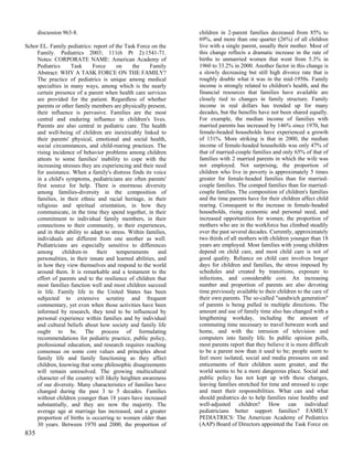 discussion 963-8.                                         children in 2-parent families decreased from 85% to
                                                                69%, and more than one quarter (26%) of all children
Schor EL. Family pediatrics: report of the Task Force on the    live with a single parent, usually their mother. Most of
    Family. Pediatrics 2003; 111(6 Pt 2):1541-71.               this change reflects a dramatic increase in the rate of
    Notes: CORPORATE NAME: American Academy of                  births to unmarried women that went from 5.3% in
    Pediatrics     Task      Force     on     the     Family    1960 to 33.2% in 2000. Another factor in this change is
    Abstract: WHY A TASK FORCE ON THE FAMILY?                   a slowly decreasing but still high divorce rate that is
    The practice of pediatrics is unique among medical          roughly double what it was in the mid-1950s. Family
    specialties in many ways, among which is the nearly         income is strongly related to children's health, and the
    certain presence of a parent when health care services      financial resources that families have available are
    are provided for the patient. Regardless of whether         closely tied to changes in family structure. Family
    parents or other family members are physically present,     income in real dollars has trended up for many
    their influence is pervasive. Families are the most         decades, but the benefits have not been shared equally.
    central and enduring influence in children's lives.         For example, the median income of families with
    Parents are also central in pediatric care. The health      married parents has increased by 146% since 1970, but
    and well-being of children are inextricably linked to       female-headed households have experienced a growth
    their parents' physical, emotional and social health,       of 131%. More striking is that in 2000, the median
    social circumstances, and child-rearing practices. The      income of female-headed households was only 47% of
    rising incidence of behavior problems among children        that of married-couple families and only 65% of that of
    attests to some families' inability to cope with the        families with 2 married parents in which the wife was
    increasing stresses they are experiencing and their need    not employed. Not surprising, the proportion of
    for assistance. When a family's distress finds its voice    children who live in poverty is approximately 5 times
    in a child's symptoms, pediatricians are often parents'     greater for female-headed families than for married-
    first source for help. There is enormous diversity          couple families. The comped families than for married-
    among families-diversity in the composition of              couple families. The composition of children's families
    families, in their ethnic and racial heritage, in their     and the time parents have for their children affect child
    religious and spiritual orientation, in how they            rearing. Consequent to the increase in female-headed
    communicate, in the time they spend together, in their      households, rising economic and personal need, and
    commitment to individual family members, in their           increased opportunities for women, the proportion of
    connections to their community, in their experiences,       mothers who are in the workforce has climbed steadily
    and in their ability to adapt to stress. Within families,   over the past several decades. Currently, approximately
    individuals are different from one another as well.         two thirds of all mothers with children younger than 18
    Pediatricians are especially sensitive to differences       years are employed. Most families with young children
    among      children-in     their    temperaments      and   depend on child care, and most child care is not of
    personalities, in their innate and learned abilities, and   good quality. Reliance on child care involves longer
    in how they view themselves and respond to the world        days for children and families, the stress imposed by
    around them. It is remarkable and a testament to the        schedules and created by transitions, exposure to
    effort of parents and to the resilience of children that    infections, and considerable cost. An increasing
    most families function well and most children succeed       number and proportion of parents are also devoting
    in life. Family life in the United States has been          time previously available to their children to the care of
    subjected to extensive scrutiny and frequent                their own parents. The so-called "sandwich generation"
    commentary, yet even when those activities have been        of parents is being pulled in multiple directions. The
    informed by research, they tend to be influenced by         amount and use of family time also has changed with a
    personal experience within families and by individual       lengthening workday, including the amount of
    and cultural beliefs about how society and family life      commuting time necessary to travel between work and
    ought to be. The process of formulating                     home, and with the intrusion of television and
    recommendations for pediatric practice, public policy,      computers into family life. In public opinion polls,
    professional education, and research requires reaching      most parents report that they believe it is more difficult
    consensus on some core values and principles about          to be a parent now than it used to be; people seem to
    family life and family functioning as they affect           feel more isolated, social and media pressures on and
    children, knowing that some philosophic disagreements       enticements of their children seem greater, and the
    will remain unresolved. The growing multicultural           world seems to be a more dangerous place. Social and
    character of the country will likely heighten awareness     public policy has not kept up with these changes,
    of our diversity. Many characteristics of families have     leaving families stretched for time and stressed to cope
    changed during the past 3 to 5 decades. Families            and meet their responsibilities. What can and what
    without children younger than 18 years have increased       should pediatrics do to help families raise healthy and
    substantially, and they are now the majority. The           well-adjusted children? How can individual
    average age at marriage has increased, and a greater        pediatricians better support families? FAMILY
    proportion of births is occurring to women older than       PEDIATRICS: The American Academy of Pediatrics
    30 years. Between 1970 and 2000, the proportion of          (AAP) Board of Directors appointed the Task Force on
835
 