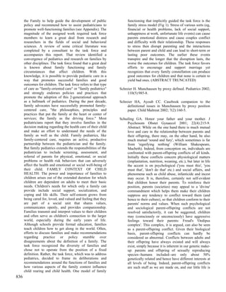 the Family to help guide the development of public               functioning that implicitly guided the task force is the
      policy and recommend how to assist pediatricians to              family stress model (Fig 1). Stress of various sorts (eg,
      promote well-functioning families (see Appendix). The            financial or health problems, lack of social support,
      magnitude of the assigned work required task force               unhappiness at work, unfortunate life events) can cause
      members to learn a great deal from research and                  parents emotional distress and cause couples conflict
      researchers in the fields of social and behavioral               and difficulty with their relationship. These responses
      sciences. A review of some critical literature was               to stress then disrupt parenting and the interactions
      completed by a consultant to the task force and                  between parent and child and can lead to short-term or
      accompanies this report. That review identified a                lasting poor outcomes. The earlier these events
      convergence of pediatrics and research on families by            transpire and the longer that the disruption lasts, the
      other disciplines. The task force found that a great deal        worse the outcomes for children. The task force favors
      is known about family functioning and family                     efforts to encourage and support marriage yet
      circumstances that affect children. With this                    recognizes that every family constellation can produce
      knowledge, it is possible to provide pediatric care in a         good outcomes for children and that none is certain to
      way that promotes successful families and good                   yield bad ones. (ABSTRACT TRUNCATED)
      outcomes for children. The task force refers to that type
      of care as "family-oriented care" or "family pediatrics"    Schreier H. Munchausen by proxy defined. Pediatrics 2002;
      and strongly endorses policies and practices that                110(5):985-8.
      promote the adoption of this 2-generational approach
      as a hallmark of pediatrics. During the past decade,        Schreier HA, Ayoub CC. Casebook companion to the
      family advocates have successfully promoted family-              definitional issues in Munchausen by proxy position
      centered care, "the philosophies, principles and                 paper. Child Maltreat 2002; 7(2):160-5.
      practices that put the family at the heart or center of
      services; the family as the driving force." Most            Schuiling GA. Honor your father and your mother. J
      pediatricians report that they involve families in the           Psychosom Obstet Gynaecol 2001; 22(4):215-9.
      decision making regarding the health care of their child         Abstract: While on the one hand there is much mutual
      and make an effort to understand the needs of the                love and care in the relationship between parents and
      family as well as the child. Family pediatrics, like             their offspring, there may, on the other hand, be also
      family-centered care, requires an active, productive             much mutual 'sound and fury', which sometimes is far
      partnership between the pediatrician and the family.             from 'signifying nothing' (William Shakespeare,
      But family pediatrics extends the responsibilities of the        Macbeth). Indeed, from conception on, individuals are
      pediatrician to include screening, assessment, and               confronted with parent-offspring conflicts of all kinds.
      referral of parents for physical, emotional, or social           Initially these conflicts concern physiological matters
      problems or health risk behaviors that can adversely             (implantation, nutrition, weaning, etc.), but later in life
      affect the health and emotional or social well-being of          the accent is on psychological ('you must this', 'you
      their child. FAMILY CONTEXT OF CHILD                             must that', 'don't do that' etc.) and social affairs, and
      HEALTH: The power and importance of families to                  phenomena such as child abuse, infanticide and incest
      children arises out of the extended duration for which           may occur. It is, therefore, certainly not self-evident
      children are dependent on adults to meet their basic             that children honor their parents. To reinforce their
      needs. Children's needs for which only a family can              position, parents (societies) may appeal to a 'divine'
      provide include social support, socialization, and               commandment which helps them make their children
      coping and life skills. Their self-esteem grows from             suppress any tendency to conflict toward them (and
      being cared for, loved, and valued and feeling that they         hence to their culture), so that children conform to their
      are part of a social unit that shares values,                    parents' norms and values. When such psychological
      communicates openly, and provides companionship.                 and sociological parent-offspring conflicts are not
      Families transmit and interpret values to their children         resolved satisfactorily, it can be suggested, children
      and often serve as children's connection to the larger           may (consciously or unconsciously) have aggressive
      world, especially during the early years of life.                feelings toward their parents: Freud's 'Oedipus
      Although schools provide formal education, families              complex'. This complex, it is argued, can also be seen
      teach children how to get along in the world. Often,             as a parent-offspring conflict. Given their biological
      efforts to discuss families and make recommendations             basis, parent-offspring conflicts can hardly be
      regarding practice or policy stumble over                        considered as abnormal. Conflicts between adults and
      disagreements about the definition of a family. The              their offspring have always existed and will always
      task force recognized the diversity of families and              exist, simply because it is inherent in our genetic make-
      chose not to operate from the position of a fixed                up: parents and offspring of sexually reproducing
      definition. Rather, the task force, which was to address         species--humans included--are only about 50%
      pediatrics, decided to frame its deliberations and               genetically related and hence have different interests at
      recommendations around the functions of families and             all levels of being. Indeed, parent-offspring conflicts
      how various aspects of the family context influence              are such stuff as we are made on, and our little life is
      child rearing and child health. One model of family
836
 
